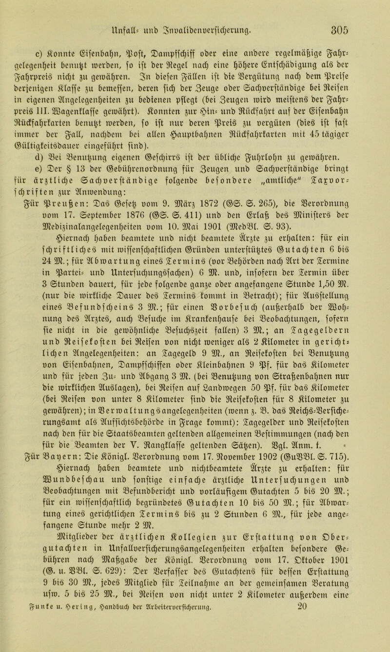 c) i^onnte (Sifenbaf)ii, ©ampffd^iff ober eine anbeve regelmäjjige gclegen^eit bcmi^t loerben, fo i[t ber Siegel nad) eine p^erc (Sntfdjäbigung alä ber ^ofjrpreiö nid}t 311 geionf)ren. 3n biefen ^-äden ift bie SBergütung nad) bem greife bericnigen illaffe 311 bemeffen, bereit fid^ ber 3euge ober 0ad)oerftnnbige bei Steifen in eigenen 3lngelegeni)eiten 311 bebienen pflegt (bei Beugen loirb meiftenä ber B^a^r; preiö 111. Sßagenflaffe geionljrt). konnten 3ur §in= unb Stüdfaljrt auf ber ©ifenba^n Stüdfal)rfarten benutzt luerben, fo ift nur bereu ^rei6 31t uergüten (bied ift faft immer ber nad)bcm bei allen §auptbal)nen Siüdfal)rfartcn mit 45 tägiger Oültigtcitsbauer eingefül)rt finb). d) Bei Benu^ung eigenen ®efd)irrä ift ber übliche 3^uf)rlof)n 311 gewähren. e) ^Der § 13 ber ®ebüf)renorbnung für Beugen unb 0ad)oerftänbige bringt für är3tlid)e ©ad)uerftänbige folgenbe befonbere „amtlid)e Sajuor; fdfriften 3ur Slnmenbung: B^ür B^'eufien: ®ad @efe^ oom 9. SRärs 1872 (@©. ©. 265), bie Berorbnung üom 17. ©eptember 1876 (@©. ©. 411) unb ben ©rlaf; beä SJiinifterä ber 9Jiebi3inalangeIegenf)eiten oom 10. SRai 1901 (SJiebBl. ©. 93). §iernad) f)aben beamtete unb nidjt beamtete ^r3te 311 erhalten: für ein fd)riftlid)ed mit roiffenfd)aftlid)en ©rünben unterftü^teä ®utacl)ten 6 biä 24 30t.; für 2(broartung eine§ S^erminä (oor Bel^örben nad) Slrtber Termine in Partei- unb Unterfud)ungöfad)en) 6 3Dt. unb, infofern ber Siermin über 3 ©tunben bauert, für febe folgenbe gan3e ober angefangene ©tunbe 1,50 30t. (nur bie rairflid)e S)auer bed S^erminä lommt in Betrad)t); für 3luöftellung eined Befunbfdfeinä 3 SOt.; für einen Borbefucl) (au^erl^alb ber 3Bo^= nung beä 2lr3teö, aud^ Befuc^e im Äranfenl^aufe bei Beobadf)tungen, fofern fic nid)t in bie geroöl^nlic^e Befud)^3eit fallen) 3 30t.; an Tagegelbern unb Steifefoften bei Steifen üon nidf)t roeniger ald 2 Kilometer in geridf)ts liefen 2lngelegenl^eiten: an Tagegelb 9 3Jt., an Steifeloften bei Benu^ung oon @ifenbal)nen, ©ampffc^iffen ober Kleinbahnen 9 ^f. für bad Kilometer unb für jeben Bu== unb 2lbgang 3 30t. (bei Benu^ung oon ©trafenbahnen nur bie roirflidhen 2luälagen), bei Steifen auf Sanbioegen 50 ^f. für bad Kilometer (bei Steifen oon unter 8 Kilometer finb bie Steifefoften für 8 Kilometer 3U gewähren); in Ber 10altungöangelcgenbeiten (loenn 3. B. baä Steid)§;Berfidhe; rungöamt alä 2luffid)täbehorbe in B^rage fommt): Tagegelber unb Steifefoften nach bie ©taatäbeamten gcltenben allgemeinen Beftimmungen (nach ben für bie Beamten ber V. Stangflaffe geltenben ©ä^en). Bgl. 2lnm. 1. • Bür Bapern: T)ie Königl. Berorbnung oom 17. Stooember 1902 (®uBBl. ©. 715). hiernach h<^ben beamtete unb md)tbeamtctc ^rste 311 erhalten: für SBunbbefdhau unb fonftige einfad)e är3tlid)e Unterfudhungen unb Beobachtungen mit Befunbberid)t unb oorläufigem ®utad)ten 5 biä 20 20t.; für ein wiffenfdhaftlich begrünbeteä ©utadhten 10 bid 50 20t.; für 2lbwar-- tung eineä gerid)tlidhen Termini bi§ 3U 2 ©tunben 6 30t., für jebe ange; fangene ©tunbe mehr 2 SOt. SOtitglieber ber är3tlidhen Kollegien 3111* ©rftattung oon Dber^ gut achten in IXnfalloerficherungäangelegenheiten erhalten befonbere ©e^ bühren nach SOta^gabe ber Königl. Berorbnung oom 17. ©ftober 1901 (©. u. BBl. ©. 629): T)er Berfaffer beä @utad)ten^ für beffen ©rftattung 9 biä 30 20t., jebeä SOtitglieb für Teilnahme an ber gemeinfamen Beratung ufw. 5 biä 25 20t., bei Steifen oon nicht unter 2 Kilometer aufierbem eine ?yunfe u. ©ering, §anb6ud) bev 2(rbeiterüerfid)erung. 20
