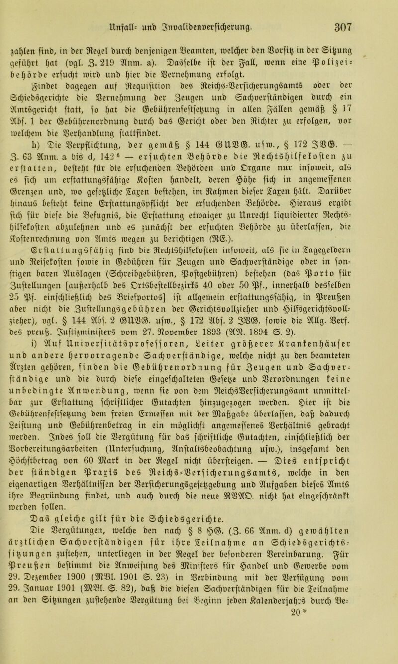 5üt)Ien ftnb, in ber 5RegcI biirrf) benjjcnigcn ^Beamten, locld^er ben 33orfi^ in ber 0i^ung gcfüf)rt bat (ugl. 3-'^1-) 3lmn. a). ©aöfclbc ift ber ^oK, wenn eine ^oli^eis befjövbe erfud)t luirb unb hier bie 33ernef;mung erfolgt. 5'inbet bagegen auf Jiequifition bed 9teid)ö;33erfid}erungäamtä ober ber 0d}icb6gerid)tc bie SSernebtnung ber 3ciigcn unb ©adjuerftänbigen biircb ein i}lmt€gerid)t ftatt, fo f)at bie ©ebüfjrenfeftfeljung in alten fällen gemäf; § 17 }(bf. 1 ber ©ebübrenorbnung burd) baö ®erid)t ober ben 9tid)ter 311 erfolgen, nor iocld)em bie Sßerbanblung ftattfinbet. b) X'ie 9jerpflid)tung, ber gemä^ § 144 @U3S©. ufro., § 172 333®. — 3-63 9lnm. a biö d, Ui« — erfud)ten Sebörbe bie 3ted)tsbOfeloften 3U erftatten, beftebt für bie erfudbenben 58ebörben unb Organe nur inforoeit, als ed fid) um erftattungdföbige Soften beren §öbe ftd) in angemeffenen ©rensen unb, mo gefe^Ud)e Sagen befteben, im 5Habmen biefer Sagen hält. Oarüber I)inauö beftebt leine ®rftattungdpflid)t ber erfudjenben ^ebörbe. §ieraud ergibt fid) für biefe bie 58efugnid, bie ©rftattung etroaiger 311 Unrecht liquibierter 31ed)td- bilfefoften ab3ulebnen unb ed 3unäcbft ber erfudjten 33ebörbe 311 überlaffen, bie ^oftenreebnung non 5lmtd megen 311 berichtigen (91®.). ©rftattungdfäbig finb bie 9lecbtdbUfetoften infomeit, ald fie in Sagegelbern unb 9ieifeloften foioie in ©ebübren für 3eugen unb ©ad)uerftänbige ober in fon= ftigen baren 9ludlagen (©ebreibgebübren, ^oftgebübren) befteben (bad ^orto für 3uftellungen [au^erbalb bed Ortdbeftetlbe3irld 40 ober 50 ^f., innerhalb bcdfelben 25 ^f. einfd)lieblid) bed 33riefportod] ift allgemein erftattungdfäbig, in ^reuf;en aber nid)t bie 3nftetlungdgebübren ber ®ericbtdootl3ieber unb ^ilfdgerichtdooll- Sieber), ugl. § 144 9lbf. 2 ®U3S®. ufto., § 172 3lbf. 2 333®. fomie bie 9lllg. 3Serf. bed preup. 3ufti3minifterd 00m 27. 9tooember 1893 (3l9i. 1894 ©. 2). i) Stuf Unioerfitütdprofefforen, Leiter gröf;erer J^ranlenbäufer unb anbere Ijeroorragenbe ©acboerftänbige, roeld^e nid)t 3U ben beamteten Ersten gehören, finben bie ®ebübrcnorbnung für 3eugen unb ©ad)oer = ftönbige unb bie bureb biefe eingefcbalteten ®efe|e unb 93erorbnungen leine unbebingte Slnraenbung, toenn fle oon bem 91eid)d3Serftdberungdamt unmitteU bar 3ur ®rftattung fcbriftlicber ®utacbten merben. §ier ift bie ©ebübrenfeftfepung bem freien ©rmeffen mit ber SHa^gabe überlaffen, ba^ baburd) Seiftung unb ®ebübrenbetrag in ein möglidbfl ungemeffened S3erbältnid gebrad)t merben. 3nbed fotl bie 33ergütung für bad fd)riftlid)c ®utad)ten, einfd)lief;licb ber Slorbereitungdarbeiten (Unterfuebung, 3(nftaltdbeobad)tung ufro.), indgefamt ben {»Jöcbftbetrag oon 60 3Jtarl in ber 9legel nicht überfteigen. — S)ied entfpridbt ber ftänbigen ^ragid bed 9letcbd;33erfidberungdamtd, roeldbe in ben eigenartigen 33erbältniffen ber 33erficberungd9efeljgebung unb Slufgaben biefed Slmtd ihre 33egrünbung finbet, unb audb burdb bie neue 9133210. nidbt 1)^1 elngefdbränlt merben folten. Oad gleiche gilt für bie ©dbiebdgeridbte. Oie 33ergütungen, meldbe ben nad) § 8 §®. (3. 66 2lnm. d) gemäblten örstlicben ©acboerftänbigen für ihre Seitnabme an ©cbiebdgericbtd; fipungen sufteben, unterliegen in ber 9legel ber befonberen 23ereinbarung. 3^ür ^reupen beftimmt bie Slnmeifung bed SJtinifterd für §anbel unb ®emerbe 00m 29. Oesember 1900 (9Jt23l. 1901 ©. 23) in Serbinbung mit ber 23erfügung 00m 29. 3anuar 1901 (3)t33l. ©. 82), bap bie biefen ©acboerftänbigen für bie Seitnabme an ben ©ipungen suftebenbe Slergütung bei 23eginn jeben ^alenberjabrd burd) 23e= 20*