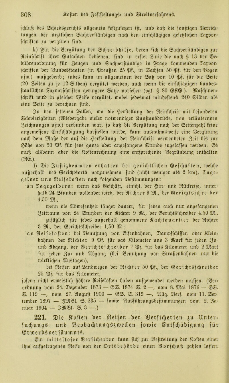 bc^o ©d)ieb§i3ei'irf)t§ allßcmein feftj^ufe^en ift, unb bafi bie fonftigen 33crrid); tungen ber ärjtlid^en ©ad)uer[tänbigen nad^ bcn einfd)(ngigen gefc^Iid)en Sa^oor; fdjriften 511 nergüten finb. k) ^'ür bie 5ßei*gütung bcr ©d)reie, beren jid) bie ©ac^uerftänbigen jur JHcinfd)rift ifjrer ®utad}ten bebiencn, finb in erftcr Sinie bie nad) § 13 ber ®e; büf)renorbnung für 3cugen unb ©odjuerftänbige in f^rnge fommenben Jajnor; fd)riften bcr 93unbeöftaaten (in ^reufien 25 ^f., in ©ad)fen 50 ^f. für bcn 3ogen ufiu.) ma^gebenb; inbeä fann im aUgcmeinen ber ©o| non 10 ^f. für bie ©eite (20 3eilen 511 je 12 ©üben) uergütet roerben, aud) menn bie einfd)tägigen bunbes; ftaatlid)en S^ajoorf^riften geringere ©n^e uorfe^en (ugt. § 80 3kafd)inen: fdjrift mirb in glei^cr Sßeife uergütet, tuobei febe^mal minbeften^ 240 ©itben als eine ©eite ju bcredjnen finb. 3n ben feltenen §erftellung ber 91cinfd)rift mit befonberen ©d)iuierig!eiten (Sßiebergabe uieler notiuenbiger ^unftauSbrüde, uon erläuternben 3eid)nungen ufm.) uerbunben mar, fo ba| bie 35crgütung nad) ber ©eiten5a^l feine angemeffenc @ntfd)äbigung barftellen mürbe, fann auSna^mSmeife eine SSergütung nad) bem 3Ka^e ber auf bie §erftellung ber 3ifeinfd)rift uermenbeten 3eit bis jur §öl^e uon 50 ^f. für jebe gange ober angefangene ©tunbe gugelaffen merben. ®S mu| aisbann aber bie ^oftenred)nung eine entfpredjenbe 3egrünbung enthalten (m.). l) S)ie Suftigbeamten erl^alten bei geridjtlic^en ®efd)äften, meld)e au^erl)alb beS ©erid)tSortS uorgunel^men finb (nid)t meniger alS 2 km), Sage; gelber unb 9leifefoften na^ folgenben 3eftimmungen: an Sagegelbern; menn baS ©efd^äft, einfd)l. ber §in; unb Sfüd'reife, inner; l)alb 24 ©tunben uollenbet mirb, ber 31id)ter 9 9Jf., ber ®erid)tSfd)reiber 4,50 31?., menn bie 3(bmefenl)eit länger bauert, für feben and) nur angefangenen 3eitraum non 24 ©tunben ber 9fic^ter 9 9k., ber ®crid)tSfd)reiber 4.50 3k., gufä^lid) für febeS au^er^alb genommene kad)tquartier ber 91id)ter 3 9k., ber ®erid)tSfd)reiber 1,50 9k ; an keifefoften: bei 33cnu^ung uon ©ifenba^nen, S)ampffd)iffen ober Älcin; bal;nen ber 9iid)ter 9 ^^f. für baS Kilometer unb 3 9karf für jcben 3u; unb 91bgang, ber ®erid;tSfd)reiber 7 ^f. für baS Kilometer unb 2 9kar für jeben 3u; unb 2lbgang (bei 93enu^ung uon ©trakenbaljnen nur bie mirflid^en 2luSlagcn), bei keifen auf Sanbmegen ber kid^ter 50 ^f., ber ®erid)tSfd)reiber 25 ^f. für baS Kilometer, fofern nid)t ermeiSlid^ Ipl^ere keifefoften traben aufgemenbet merben müffen. (ker; orbnung uom 24. Segernber 1873 — @©. 1874 ©. 2 —, uom 8. 9)Jai 1876 — ®©. ©. 119 —, uom 27. Sluguft 1900 — ®©. ©. 319 —, 9lUg. kerf. uom 11. ©cp; tember 1897 — 39kkl. ©. 235 — fomie 9luSfül)rungSbeftimmungen uom 2. 3o; nuar 1904 — Skfkl. ©. 3 —.) 221. ®ie Soften ber Sftcifen ber S5erfid)erlen gu Unter; fud)ungS= unb Seobad^tungSgiuedfen fotuie ©ntfd^äbigung für ©rtnerbSoerfäumntS. ©in mittellofer kerfid)erter fann fid) gur keftreitung ber Soften einer il)m aufgetragenen keife uon ber DrtSbel;brbe einen korfd)ub gal)lcn laffcn. ♦-fr