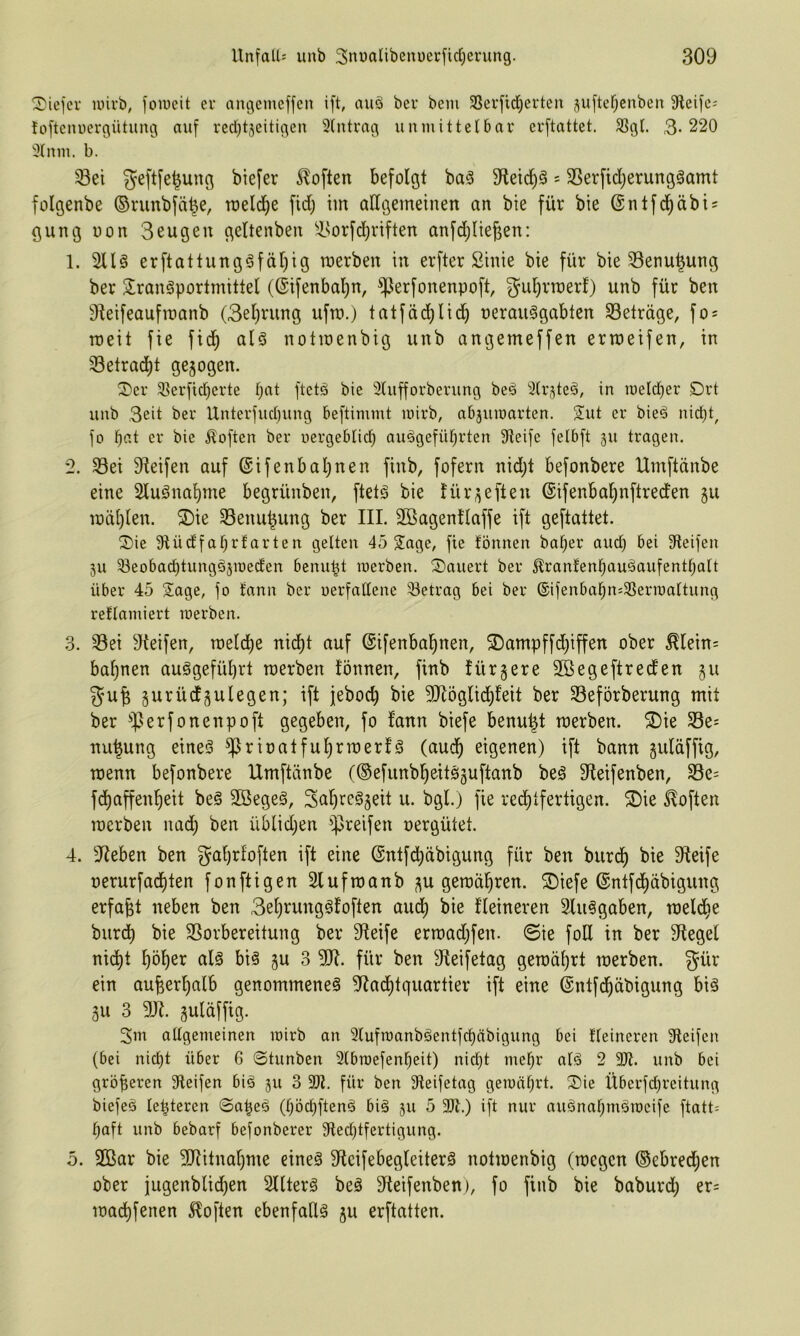 tiefer uiirb; foineit er angemeffen ift, auö ber bein 3Serfid^erten juftef^enben 9leifc; foftenuergütung auf red)t5eitigen Eintrag unmittelbar erftattet. ^gl. 3-220 31 nm. b. Sei geftfe|ung biefer Soften befolgt ba§ 9tei(^§ = Serfidjerungäamt folgenbe ©nmbfä^e, roeldf)e fid; tm allgemeinen an bie für bie @ntfd^äbi = gung non 3eugeu geltenben Sorfd;riften anfdjlie^en: 1. 2llö erftattungöfäl)ig merben in erfter Sinie bie für bie Senu^ung ber 3!rangportmittel ((Sifenbal^n, S^^^f^nenpoft, gu^rmerf) unb für ben 9^eifeaufmanb (3el)rung ufm.) tatfäd)lici^ nerauSgabten Seträge, fo^ roeit fie fid^ aH notmenbig unb angemeffen ermeifen, in Setrad)t gezogen. ^cr 3]!erfid)erte bat ftetö bie 3lufforberung beö ^(rjteä, in u)eld)er Drt unb Seit ber Unterfud)ung beftimmt mirb, abjumarten. Sut er bieä nid)t, fo bat er bie Soften ber uergeblicb auögefübrten Oleife felbft gu tragen. 2. Sei 9Mfen auf @ifenbal)nen finb, fofern nidjt befonbere Umftdnbe eine Sluönabme begrünben, ftetg bie für;^eften (Sifenbabnftreden 511 mdblen. ^ie Senu|ung ber III. SBagentlaffe ift geftattet. Sie Olüd'fabrlarten gelten 45 Sage, fie lönnen baber aud) bei Steifen 511 33eobacbtungä5iüeden benubt werben. Säuert ber ^ranlenbauäaufentbalt über 45 Sage, fo tann ber oerfaltene Setrag bei ber ®ifenbabn=Serit)altung rellamiert merben. 3. Sei Steifen, raeld^e nid)t auf (Sifenbabnen, 5Dampffd)iffen ober ^lein= bahnen auggefübrt merben fönnen, finb fürgere SBegeftreden §u gu| gurüdgulegen; ift jeboeb bie 50^öglid)feit ber Seförberung mit ber S^^föitenpoft gegeben, fo fann biefe benu^t merben. 2)ie Se= nu^ung eineö eigenen) ift bann guldffig, menn befonbere Umftdnbe (©efunbbeitsjuftanb beö 9teifenben, Se= fdbaffenbeit beö Söegeg, Süb^^^S^il ü. bgl.) fie rechtfertigen. S)ie iloften merben nad) ben üblidjen greifen oergütet. 4. Sieben ben gabrfoften ift eine @ntfd)dbigung für ben bureb bie Steife oerurfaebten fonftigen Slufmanb ,^u gemdbren. Siefe ©ntfd^dbigung erfaßt neben ben Sebrungöfoften audb bie Heineren Slu^gaben, melcbe burdb bie Sorbereitung ber Steife ermad}fen. @ie foH in ber Siegel ni(^t böb^r alä bi§ gu 3 SU. für ben Sleifetag gemdbrt merben. gür ein auberbalb genommene^ Sladbtquartier ift eine ©ntfcbdbigung biä 311 3 SJl. guldffig. 3m allgemeinen mirb an Slufmanböentfcbdbigung bei Heineren Steifen (bei nicht über 6 0tunben Slbraefenheit) nid)t mehr alä 2 3)1. unb bei größeren Steifen big 511 3 3)Z. für ben Steifetag gemährt. Sie Überfd^rcitung biefeö leiteten 0a|eg (höchfteng big 511 5 3)t.) ift nur augnahmgmeife ftatt- haft unb bebarf befonberer Stechtfertigung. o. 2ßar bie SJlitnabme eineg Sleifebegleiterg notmenbig (megen ®ebred;en ober jugenblid)en Sllterg beg Sleifenben), fo finb bie baburd) er= maebfenen 5loften ebenfaUg 311 erftatten.