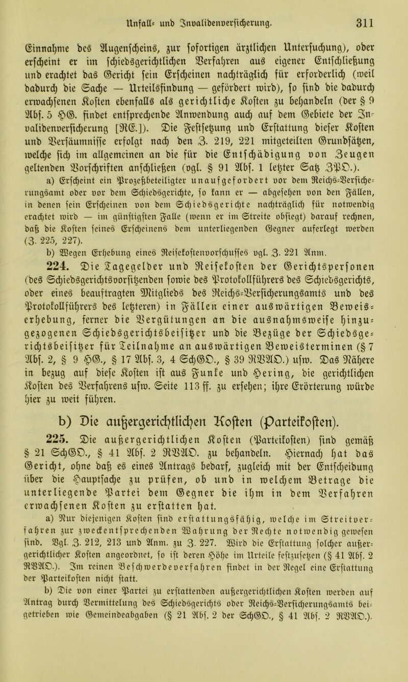 (§innal)me bc§ 2luöen[d)einö, gur foforligen ärgtlid^en Untev(ud^ung), ober erfd)eint er im [d)tebä9eric^tlic!^en 3Serfat)ren auä eigener (Sntfcbliefeung unb erad)tet baä ®erici^t fein @rfd;einen nad)träglid) für erforberlid) (meil baburd) bie ©ad)e — Urleilöfinbung — geforbert toirb), fo finb bie baburd^ errcad^fenen Soften ebenfalls alä gerid)tlid;e Soften gu bei)anbeln (ber § 9 ^ilbf. 5 finbet entfpred^enbe Slnmenbung auc^ auf bem ©ebiete ber 3«' ualibenoerfid)erung [91®.]). ®ie geftfel^ung unb ©rftattung biefer 51often unb S^erfäumuiffe erfolgt nad^ ben 3. 219, 221 mitgeleillen ©runbfä^en, meld^e fid) im allgemeinen an bie für bie ©ntfd^äbigung oon Beugen geltenben 3Sorfcl)riften anfc^lie^en (ogl. § 91 2lbf. 1 le^ter ©a^ 3^>0.). a) ©rfd^eint ein ^rogepbeteitigter unaufgeforbert uor bem 9leid)ö:33erfi(j^e= ningsamt ober oor bem ©cbiebägericf)te, fo tarnt er — abgefel)en oon ben gälten, in benen fein 6rfd)einen oon bem 0cf)ie bä ge richte nad)trnglict) für notroenbig erad)tet loirb — im günftigften gatte (loenn er im ©treite obfiegt) barauf redt)nen, bafi bie iloften feineä ®rfct)einenä bem untertiegenben ©egner auferlegt roerben (3. 225, 227). b) 9Begen ©rtjebung eineä 91eifefoftenoorfcbuffeä ogt. 3- 221 3(nm. 224. 2)ie Tagegelber unb 91eifefoften ber ®eridf)täperfonen (beä ©dt)iebägeTid)täoorfi^enben forcie beä ^irotol'ollfü^rerä beä ©c^iebägeridt)tä, ober eineä beauftragten 5Ritgliebä beä 9teidl)ä=T5erficl)erungäamtä unb beö ^srotol’oUfü^rerä beä le^teren) in gällen einer auäroärtigen 33en)eiä = erljebung, ferner bie 3Sergütungen an bie auänal)märDeife i^ingu = gegogenen ©d^iebägerid)täbeifi^er unb bie Següge ber ©d^iebäge = rid)täbeifi|er für Teilnaljme an auämärtigen Seroeiäterminen (§ 7 3lbf. 2, § 9 ^©., § 17 2lbf. 3, 4 ©cl)®£)., § 39 9133210.) ufro. T)aä 91ä^ere in begug auf biefe Soften ift auä gunfe unb gering, bie gerid^tlic^en ^^often beä 2Serfa^renä ufto. ©eite 113 ff. gu erfetieu; il^re (Erörterung mürbe l)ier gu meit fül)ren. b) Die aii^ergerid^tlid^en Koften (parteifoften). 225. S)ie augergerid)tlid^en 5?often (^larteitoften) finb gemä^ § 21 ©c^©0., § 41 2lbf. 2 9123210. gu bel^anbeln. -^iernadt) l)at baä ©erid^t, o^ne bafg eä eineä 2lntragä bebarf, gugleicb mit ber (Entfdjeibung über bie ^auptfac^e gu prüfen, ob unb in meld^em 23etrage bie unterliegenbe ^lartei bem ©egner bie il)m in bem 23erfal)ren crmac^fenen Soften gu erftatten l)at. a) 9tur biejenigen toften finb erftattungäfäbig, metctje im ©treitoer = fabren gur groectentfprecf)enben SOöabrung ber9lect)tc notiocnbig gcmefen finb. SSgt. 3- 212, 213 unb 2lnm. gu 3- 227. 2*öirb bic ©rftattung fotcber aufter: gcrid)tlicber Soften angeorbnet, fo ift bereu ^ötje im Urteite feftgufcben (§ 41 2t6f. 2 9133210.). 3m reinen 3efcbroerbeoerfabren finbet in ber 91eget eine ©rftattung ber ^arteifoften nicf)t ftatt. b) Oie oon einer Partei gu erftattenben aubergerict)tticf)en Soften merben auf 2tntrag burcl) Sermittetung beä ©ct)iebägericbtä ober 91eicbä:58erficberungäamtä 5ei= getrieben loie ©emeinbeabgaben (§ 21 2lbf. 2 ber ©cb@0., § 41 2lbf. 2 9i2>2lO.).