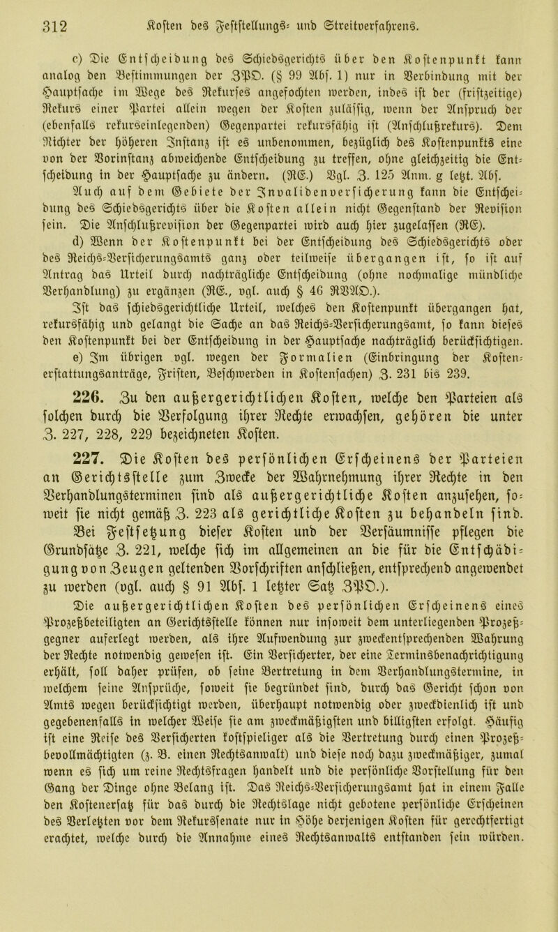 c) Sic ®ittfcl;eibung be^ ©d)icb^gerid)t§ über ben ^oftcnpunft fann analog ben 33c[tinimungen ber 3'llS. (§ 99 3lbf. 1) nur in 93erbinbung mit ber §auptfacl)c im Sßege bed 9lclurfed angefod;ten merben, inbeö ift ber (friftjeitige) Stefurd einer ^lartei allein megen ber Soften suläffig, menn ber Slnfpruc^ ber (ebenfalls ref’urdeinlegcnben) (Gegenpartei refurdfä^ig ift (3lnfd}lu|refurs). Sem 9Ud)ter ber l)b§eren Snftanj ift cd unbenommen, bejüglid^ bed ^oftenpunftd eine uon ber SSorinftanj abmeid)enbe ©ntfd^eibung ju treffen, otjne glcidiseitig bie (Snt- fc^eibung in ber §ouptfad^e gu änbern, (9t(S.) 3]gl. 3- 125 2lnm. g lept. 2lbf. 91 ud) auf bem ©ebiete ber ^noalibenoerfid^erung fann bie ®ntfd^ei= bung bed ©d^iebdgerid^td über bie Soften allein nid}t ©egenftanb ber Sleoifion fein. Sie 9lnfd)luf;rci)ifion ber ©egenpartei rairb aud^ t;ier gugelaffen (3l(S). d) SBenn ber ^oftenpunft bei ber ©ntfdieibung bed ©d^iebdgerid^td ober bed 31eid}d:3Serfid)erungdamtd gang ober teilmeife übergangen ift, fo ift auf 9lntrag bad Urteil burd) nad}tröglid)e ©ntfd^eibung (ol;ne nod)malige münblid)e 3Serl)anblung) gu ergangen (9t®., ogl. aud) § 46 319591S.). 3ft bad fd^iebdgeric^tlid)e Urteil, meld)ed ben ^oftenpunft übergangen l^at, refurdfätjig unb gelangt bie ©ad^e an bad 9teid^d:58erficl^erungdamt, fo fann biefed ben ^oftenpunft bei ber ®ntfd^eibung in ber §auptfadf)e nad^träglid) berüdffid)tigen. e) 3m übrigen ogl. roegen ber ^^ormalien (®inbringung ber Soften- erftattungdantrnge, 3^riften, ^efd^roerben in Äoftenfad^en) 3- 231 bid 239. 226. 3u ben ttu6ersertcf)tlid;en Soften, tneld^e ben ^^arteien ald fold^en burd^ bie ^3erfolgung il)rer Sfled^te eriüad)fen, gehören bie unter 3. 227, 228, 229 begeidineten Soften. 227. S)ie Soften bed perfönlid^en ©rfd^einend ber Parteien an ®erid)tdfteUe giim 3n)ede ber 2öal)rnel)mung il)rer Siedete in ben SSerl^anblungdterminen finb ald augergerid^tlid^e 5^offen angufe^en, fo= weit fie nii^t gemäj 3. 223 ald gerid^tlid;e Soften gu be^anbeln finb. S3ei geftfe^ung biefer Soften unb ber SSerfdumniffe pflegen bie ©runbfd^e 3. 221, toel(^e fiel) im allgemeinen an bie für bie ©ntfcbäbi = gungnon3eugen geltenben SSorfdjriften anfd)liefeen, entfpred;enb angemenbet gu merben (ogl. aud) § 91 2lbf. 1 le^ter <©a^ 3'PO.). Sie auf;ergericf)tlid)en Soften bed perfönlidfien ®rfd;einend eined 'iprogebbeteillgten an ©eridl)tdftelle fönnen nur inforoeit bem unterliegenben ^rogep= gegner auferlegt merben, ald i^re Slufmenbung gur gmedentjprecbenben 9ßabrung ber 9ledt)te notmenbig gemefen ift. ®in 33erfid)erter, ber eine 2ermindbenacf)ridi)tigung erl)ält, foll bo^er prüfen, ob feine 33ertretung in bem 33erbonblungdtermine, in mel(f)em feine 2lnfprüd)e, foraeit fie begrünbet finb, bureb bad ©erid^t fd^on oon 9lmtd megen berüd'fid^tigt merben, überhaupt notmenbig ober gmedbienlid) ift unb gegebenenfalld in meldber 9ßeife fie am gmedfmäf;igften unb billigften erfolgt, -häufig ift eine Steife bed 91erfid^erten foftfpieliger ald bie 58ertretung burd; einen ^lroge^= beoollmädbtigten (g. 93. einen Stedbtdanmalt) unb biefe nod) bagu gmedfmä^iger, gumal menn ed fid) um reine 9ted)tdfragen l)anbelt unb bie perfönlid)e 93orftellung für ben ©ang ber Singe ol)ne 93clang ift. Sad 9teicf)d=33erfid)erungdamt l)at in einem 3'aü'^ ben 51oftenerfab für bad burd) bie 9ted)tdlage nicht gebotene perfbnlid)e ®rfd)einen bed SSerlehten oor bem Stefurdfenate nur in -'^öhe berjenigen 51often für geredhtfertigt erad^tet, melchc burd) bie 9lnnal)me eined 9ted)tdanmaltd entftanben fein mürben.