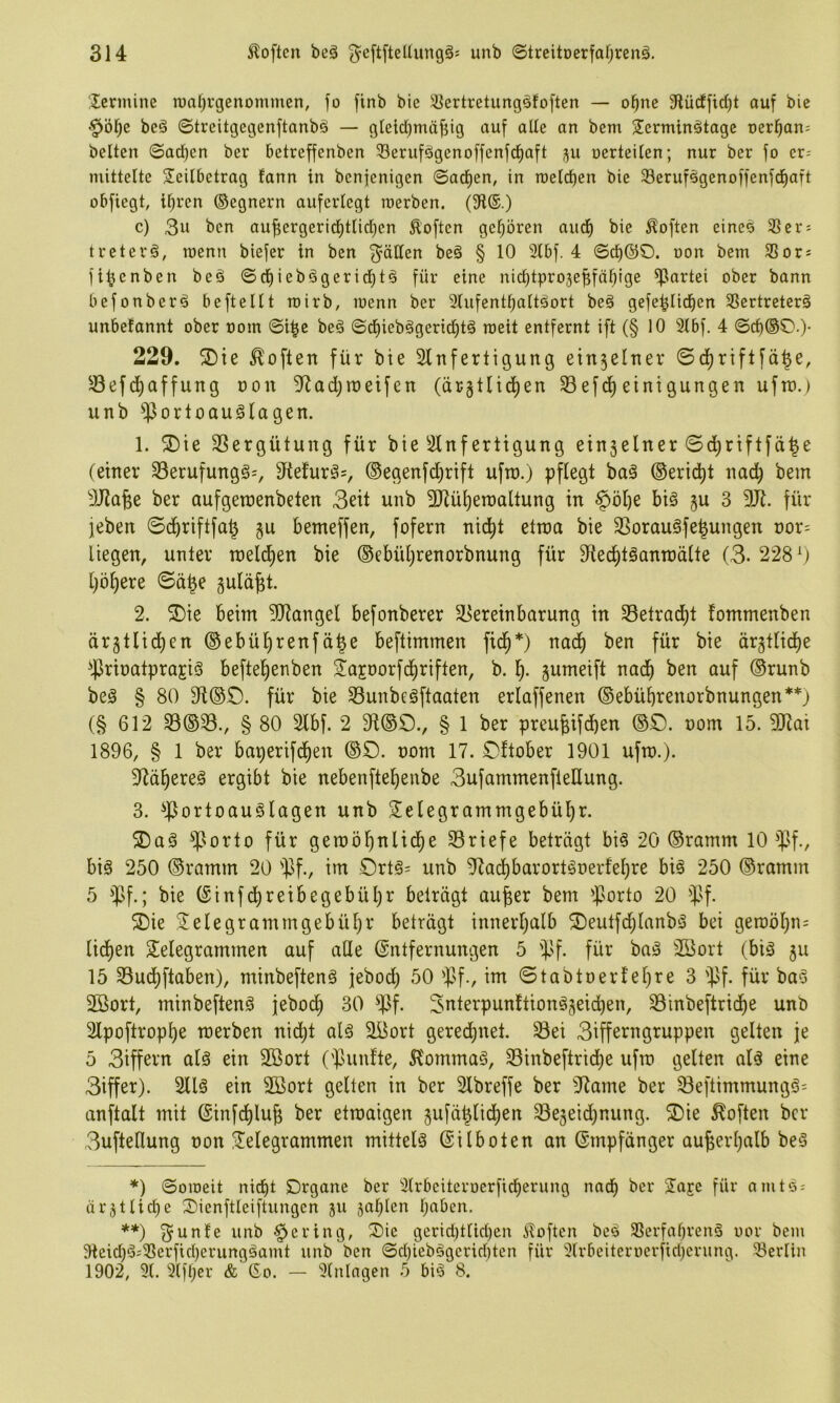 Icrmine n)al)i-genommen, fo finb bic Sertretungsfoften — ol^ne Slilcffid)! ouf bie be§ ©treitgegenftanbö — gleidpiäjjig auf alle an bem Serminstage oerl^an; beiten ©ad)en ber betreffenben 33erufögenoffenfd)aft nerteilen; nur ber fo er= niitteltc Teilbetrag fann in benfenigen ©ad)en, in roeld)en bie 33erufögenoffenfd)aft obfiegt, il^ren ©egnern auferlegt roerben. (91®.) c) 3u ben aufiergerid)tlid)en Soften gel^ören aud^ bie Soften eines 35er: tretevä, tuenn biefer in ben ^^ällen beä § 10 2Ibf. 4 ©d)(^0. non bem 35or: fi^enben beä ©d)ieb§gerid)tg für eine nic^tpro3ef;fä^lge Partei ober bann befonber^ beftellt roirb, wenn ber 2tufentI)attäort beö gefe^Iid^en 35ertreterä unbetannt ober oom ©i|e beö ©(^ieb§gerid)t§ roeit entfernt ift (§ 10 3Ibf. 4 ©cf)®©.)- 229. ®ie Soften für bie Slnfertigung ein3elner ©d)riflfä^e, 33efd^affung non 9^ad;raeifen (ärgtlid)en Sefd) einigungen uftt).) unb ^ortoauSlagen. 1. ^ie SSergütung für bie 3lnf ertigung ein3elner ©d^riftfä^e (einer 33erufungg:, 5tefurgs, ©egenfd)rift uftn.) pflegt baä ©erid^t nac^ bem ))J2a^e ber aufgetnenbeten 3eit unb 2Rüi)erDaltung in §öl)e bi§ ju 3 9Jl. für ieben ©d^riftfa^ gu bemeffen, fofern nid^t etma bie 33orau§fe^ungen nor: liegen, unter meldien bie (®ebül)renorbnung für Sfted^töanroälte (3* 228^) [)öl)ere ©ä^e guldßt. 2. ®ie beim 9[Rangel befonberer T>ereinbarung in 33etradf)t fommenben ärgtlidl)en ®ebül)renfä^e beftimmen fid^*) nad^ ben für bie ärjtlidfie ^.PrinatprajiS befte^enben Tajoorfd^riften, b. l;. gumeift nad^ ben auf ®runb be§ § 80 dt(S£). für bie 33unbegftaaten erlaffenen ©ebübrenorbnungen**) (§ 612 S3(S33., § 80 Slbf. 2 § 1 ber preu^ifdben (SD. nom 15. 5[Rat 1896, § 1 ber baperifd^en ©D. nom 17. Dftober 1901 ufro.). 3^äf)ere§ ergibt bie nebenftef)enbe 3ufammenfieHung. 3. ^.portoauSlagen unb Telegrammgebühr. T)aö ^orto für gemöhnliche 93riefe beträgt bi§ 20 ©ramm 10 ipf., biö 250 ©ramm 20 ipf., im Drt§= unb 9Zadl)barortgüerfehre bi§ 250 ©ramm 5 '^f.; bie ©inf(^reibegebül)r beträgt au^er bem ^porto 20 ^5f. T)ie Telegrammgebühr beträgt innerhalb ®eutfd)lanbä bei geroöhn= liehen Telegrammen auf aUe Entfernungen 5 ipf. für baä Töort (biö 5U 15 Suchftaben), minbeftenä jebod; 50 'pf., im ©tabtoerlehre 3 ipf. für ba‘3 Töort, minbeftenö feboch 30 ^)ßf. Suterpunftionögeichen, 33inbeftri(he unb Slpoftrophe merben nid)t alä TBort gerechnet. Sei 3ifferngruppen gelten je 5 3iffern aU ein Töort ('punfte, Ä'ommaö, Sinbeftriche ufro gelten alä eine 3iffer). 2llö ein SBort gelten in ber Slbreffe ber 97ame ber Seftimmungö= anftalt mit Einfchlu^ ber etroaigen jufä^lichen Se3eid)nung. T)ie Soften ber 3uftellung non Telegrammen mittels Eilboten an Empfänger außerhalb be§ *) ©omeit nicht £)rgane ber 3Ir6citerocrficherung nach ber Ta^e für amts: ärztliche Tienftleiftungen ju 3ahlen haben. **) gunfe unb gering, Tie gerid)tlid)en Soften be^ 3Serfahren§ oor bem 9teid)^:3Serficherungäamt unb ben ©d)teb§gerid)ten für 3(rbeiteroerfid)erung. Berlin 1902, 91. 9(fher & Go. — 9(nlagen 5 bi^ 8.