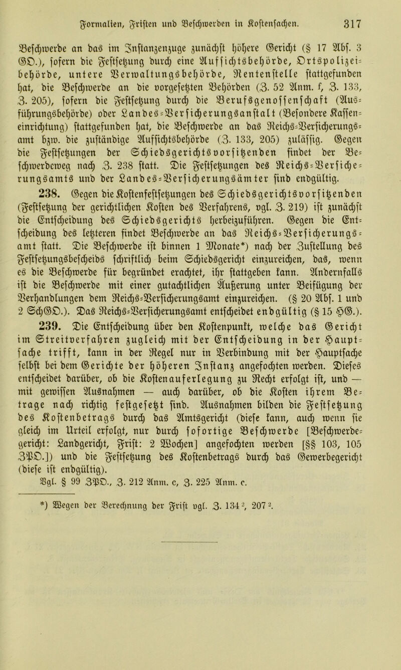 33efd)tuerbe an baö im Snftanjenjuöe junadjft l)öl)ere ®erid)t (§17 5lbf. 3 (SO.)/ fofern bic geftfel^ung burd) eine ^4luffid)l§bel)ürbe, Ortgpoli§ei= bel)örbe, untere ^Sermaltungöbel^örbe, DlentenfteUe ftattgefunben [)at, bie 33efd)U)erbe an bie norgefe^ten S3el)örben (3. 52 2tnm. f, 3- 133, 3. 205), fofern bie geftfe^ung burd^ bie ^erufägenoffenfd^afl (2lm3= fü^rungöbe^örbe) ober Sanbeö = 3Serfid^erung§anftalt (33efonbere ^affen= einrid^tung) ftattgefunben l;at, bie ^efd)n)erbe an baö 3fteic^ä=S5erfid)erung§= amt bjto. bie guftänbige 3(uffid;täbet)örbe (3- 133, 205) suläffig. ©egen bie geftfe^ungen ber @d^teb0gerid)tgoorfi^enben finbet ber S8e= fd^roerberoeg nad^ 3. 238 ftatt. ®ie geftfe^ungen beä 3^etd^ö = 3Serftd)e = rungäamtö unb ber 2anbe§ = 3Serfid;erunggämter finb enbgültig. 238. ©egen bie^o[tenfe[tfe^ungen be^©d^ieb§gerid§töoorfi^enben (geftfe^ung ber gerid^tlid)en Soften be§ 3Serfa^ren§, ngl. 3- 219) ift junäd)ft bie ©ntfd^eibung beö ©d^iebögerid^tö l)erbei5ufül^ren. ©egen bie ©nt- fc^eibung beä (enteren finbet 33efd^raerbe an baä 9teic|§s3Serfidj)erungg = amt ftatt. 2)ie 33efdt)n)erbe ift binnen 1 3Konate*) nad^ ber 3ufteUung be§ geftfe^ungöbefd^eibä fd)riftlid^ beim ©d^iebägerid^t eingureid^en, baä, menn eä bie 33efd^merbe für begrünbet erad^tet, i^r ftattgeben fann. Slnbernfaüä ift bie SBefd^merbe mit einer gutadt)tlid)en Su^erung unter 33eifügung ber 3Serl)anblungen bem 91eid)§=3Serfid^erungöamt eingureid^en. (§ 20 Slbf. 1 unb 2 ©d)©0.). 5Daö 9teid)§=S5erfid)erung§amt entfd^eibet enbgültig (§ 15 §©.). 239. ®ie ©ntfd^eibung über ben ^'oftenpunlt, meldtie ba§ ©eridl)t im ©treitoerfa^ren gugleid) mit ber ©ntfd^eibung in ber §aupt = fad^e trifft, fann in ber Siegel nur in SSerbinbung mit ber §>auptfad^e felbft bei bem ©erid^te ber ^ö|eren Snftang angefoi^ten werben. S)iefe§ entf (Reibet barüber, ob bie Soften auf er legung gu 9fed^t erfolgt ift, unb — mit gemiffen Sluänal^men — audl) barüber, ob bie Soften il^rem 33e = trage nad) ridl)tig feftgefe^t finb. 2lu§nal^men bilben bie geftfe|ung beg 5foftenbetrag§ burd^ bag Slmtögerid^t (biefc fann, aud^ wenn fie gleid^ im Urteil erfolgt, nur burd^ fofortige 33efd^merbe [33efcf)n)erbe= geriet: Sanbgerid^t, grift: 2 SBod^en] angefod^ten werben [§§ 103, 105 3'¥'0.]) unb bie geftfe^ung beö ^oftenbetragö burd^ ba§ ©ewerbegeric^t (biefe ift enbgültig). SSgl. § 99 3$D., 3. 212 21nm. c, 3- 225 2lnm. c.