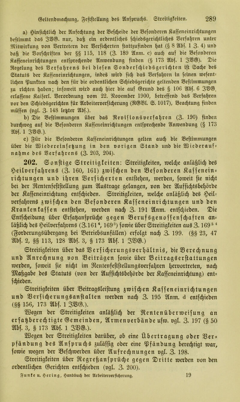 a) $inftd)tlid) ber 3lnfed^tung ber 33ejicl^eibc ber 33efonbcren Äaffeneinridjtungen beftimmt baö 3®®. nur, ba^ ein orbentIid}eö fd)ieb§gerid)tndjeä 33erfa§ren unter 93iitu)irfung oon SSertretern ber SSerfid^erten ftattjufinben §at (§ 8 2lbf. 1 3- 4) unb ba^ bie SSorfd^riften ber §§ 115, 118 (3- 189 21nm. c) aud) auf bie 33efonberen i^affeneinri^tungen entfpred)enbe Slmoenbung finben (§ 173 21bf. 1 323®). S)ie Siegelung beö 23erfal^ren§ bei biefcn ©onberfd)ieb§gerid)ten ift ©ad)e beö ©tatutö ber Äaffeneinrid^tungen, inbeä luirb fid) ba§ 23erfal^ren in feinen n>efent= lidien ^^punften nad) ben für bie orbentlid^en ©d)ieb§gerid)te geltenben Seftimmungen 3U rid;teii l^aben; infotreit lüirb aud) l)ier bie auf ®runb be§ § 106 3lbf. 6 323®. erlaffene ^aiferl. 23erorbnung nom 22. Siouember 1900, betreffenb ba§ 23erfa§ren üor ben ©d)iebggerid)ten für Slrbeiternerfid^erung (Sl®23l. ©. 1017), 23ead^tung finben müffen (ngl. 3- 148 le^ter 2lbf.). b) S)ie 23eftimmungen über ba§ Sieoifion^nerfafiren (3- 190) finben burdnneg auf bie 23efonberen Äaffeneinrid)tungen entfpred)enbe Slnrcenbung (§ 173 9lbf. 1 323®.). c) ^ür bie Sefonberen ^affeneinridjtungen gelten aud^ bie ^eftimmungen über bie Sßiebereinfe^ung in ben norigen ©tanb unb bie SBieberauf« nal^me be§ 25erfal^renö (3- 203, 204). 202. 0onftige ©treitigfeiten: ©treitigfeiten, roeldje anlüplic^ be§ ^eilt)erfal)renä (3. 160, 161) 3n)ifd)en ben Sefonberen ^affenein = rid^tungen unb il)ren SSerfic^erten entfteljen, werben, foweit fie nid^t bet ber SientenfeftfteEung gum Sluötrage gelangen, non ber Sluffid^tgbeprbe ber ^affeneinrid^tung entf(^ieben. ©treitigfeiten, weld)e anläplic^ be§ §eil= nerfa^renö gtnifd^en ben Sefonberen ^affeneinrid^tungen unb ben ^ranfenfaffen entftel^en, werben nad^ 3- 191 Sinnt. entfd)ieben. ®ie ©ntfd^eibung über @rfa^anfprüd[)e gegen S3erufggenoffenfd>aften an- lä^lic^ beä ^eilnerfal)renö (3.161 \ 169^) fowie über ©treitigfeiten auö3.169 '^' (gorberunggübergang bei S3etrieb§unfaüen) erfolgt nad§ 3. 199. (§§ 23, 47 Slbf. 2, §§ 113, 128 Slbf. 3, § 173 Slbf. 1 3S3®.) ©treitigfeiten über baS SSerfid^erunggnerliältni^, bie S3ered)nung unb Slnred^nung non SBeitrügen fowie über S3eitragäerftattungen werben, foweit fie nicf)t im 9fentenfeftfteÜung§nerfal)ren Ijernortreten, nadl) SHapgabe beö ©tatutä (non ber Sluffid^täbel^örbe ber ^affeneinridfilung) ent* fd^ieben. ©treitigfeiten über S5eitrag§leiftung gwifcl)en ^affeneinrid^tungen unb SSerfid^erungäanftalten werben nadl) 3. 195 Slnm. d entfd^ieben (§§ 156, 173 Slbf. 1 33S®.). Söegen ber ©treitigfeiten anläplid^ ber 9lentenüberweifung an erfapered^tigte ©emeinben, Slrmennerbänbe ufw. ngl. 3- 197 (§ 50 Slbf. 3, § 173 Slbf. 1 333®.). Söegen ber ©treitigfeiten barüber, ob eine Übertragung ober 33ers pfänbung be§ Slnfprudt)^ Suläffig ober eine ^fänbung beredf)tigt war, fowie wegen ber S3efc^werben über Slufred)nungen ngl. 3. 198. ©treitigfeiten über 9iegrepanfprüd;e gegen ©ritte werben non ben orbentlicf)en ®eric^ten entfd^ieben (ngl. 3- 200). fyunfe u. gering, §»anb6udf; ber SJtrbeiteroerftd^evung. 19