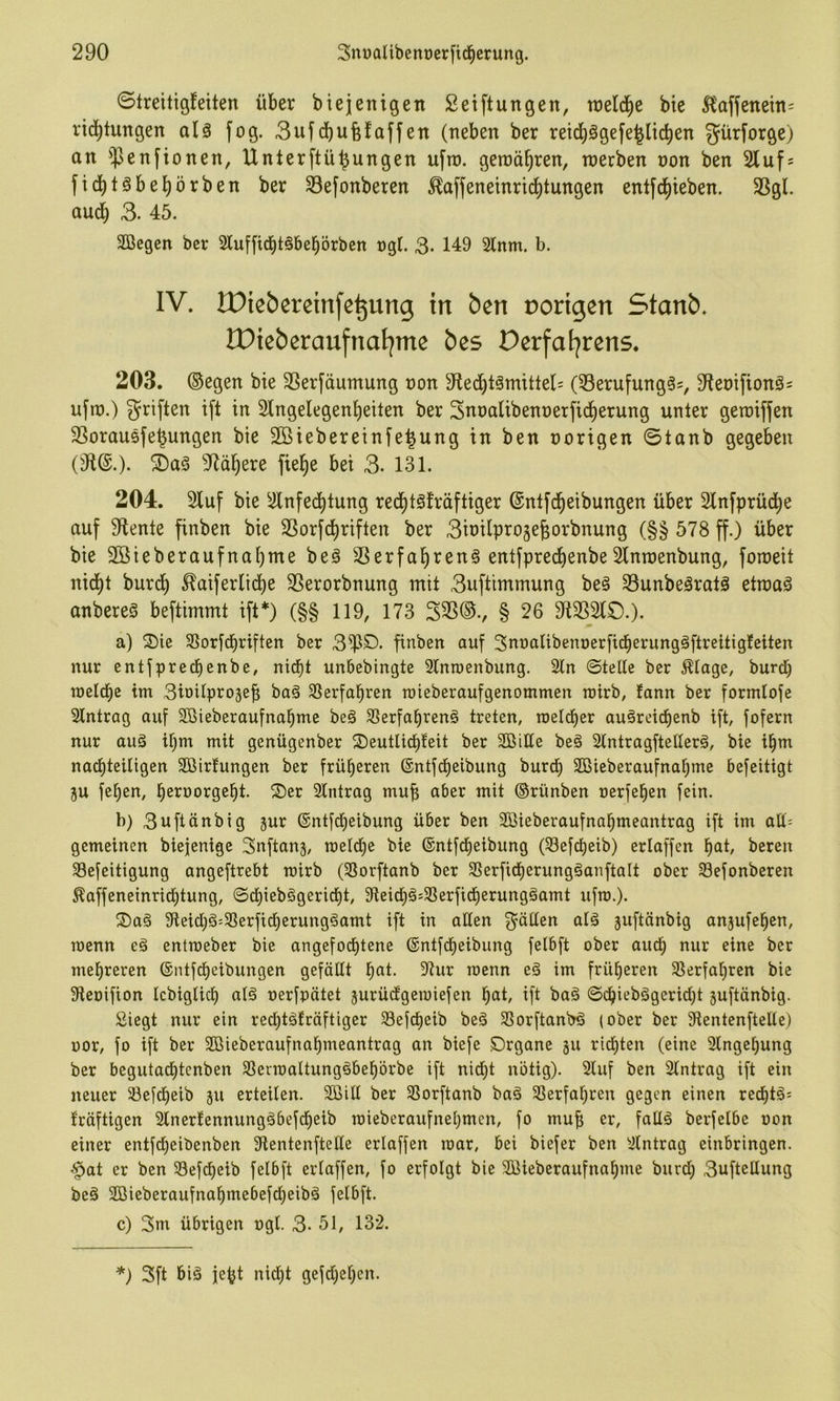 ©treitigfeiten über biejenigen Setftungen, tnelci^e bie J^affenem^ rici^tungen alä fog. 3ufd)ufefaffen (neben ber reid)ägefe^licben gürforge) an $enfionen, Unterftü^ungen ufro. geroä^ren, roerben non ben 2luf; fid^töbeJ)örben ber 33efonberen ^affeneinrtd)tungen entfd^ieben. 35gl. aud) 3- 45. SBegen ber Sluffiebtäbebörben ngf. 3- 149 2lnm. b. IV. IDtebereinfe^ung in ben vorigen Stanb. IPieberaufnatjme bes Derfaljrens. 203. (Segen bie SSerfäumung non 9iecbt3mitlel= (53erufung^=, 3Renifionäs ufn).) Triften ift in Slngelegenbeiten ber Snnalibennerficberung unter geraiffen SSorausfe^ungen bie 2ßiebereinie|ung in ben norigen ©tanb gegeben (91^.). 5Da§ 9fläbere fiebe bei 3- 131. 204. 2luf bie ^ilnfedbtung reebtsfräftiger (Snlfcbeibungen über Slnfprücbe auf 9tente finben bie 3Sorfcbriften ber 3inilpro5e^orbnung (§§ 578 ff.) über bie Sßieberaufnabme beä SSerfabrenS entfpreebenbeSlnroenbung, foroeit nicht bureb ^aiferltdbe SSerorbnung mit 3uftimmung be§ 33unbeäratö ettnaä onbereS beftimmt ift*) (§§ 119, 173 53S(S., § 26 9125210.). a) ®ie Sloricbriftcn ber 3^0. finben auf Snnalibenoerficberungäftreitigfeiten nur entfpredienbe, nid)t unbebingte 3Inn)enbung. 2ln ©teüe ber ^lage, burd^ welche tm 3iüitpro3eb baä 35erfabren roieberaufgenommen wirb, fann ber formloje Eintrag auf 2öieberaufnabme be6 SSerfafirenö treten, roeld)er auärcict)enb ift, fofern nur auä ihm mit genügenber 2)eutlichfeit ber SßiHe beä Stntragftellerä, bie ihm nachteiligen 2öirfungen ber früheren (£ntfd)eibung burch SBieberaufnahme befeitigt ju fehen, h^roorgeht. Oer Eintrag mub aber mit ©rünben nerfehen fein. b) 3uftänbig jur ®ntfd)eibung über ben Sßieberaufnahmeantrag ift im aU- gemeinen biejenige Snftanj, welche bie ©ntfeheibung (33efcheib) erlaffen hat, bereit 33efeitigung angeftrebt wirb (SSorftanb ber 25erfitf)erung§anftalt ober 33efonberen ^affeneinrichtung, ©chieb§gericht, 9ieich§'3Serficherungöamt ufw.). Oa§ 9ieid)ä:33erfi(herung§amt ift in allen fällen alä ^uftänbig anjufehen, wenn eg entweber bie angefodjtcne (Sntfdieibiing felbft ober auch eine ber mehreren (Sntfeheibungen gefällt hat. 9tur wenn eg im früheren Gierfähren bie 9ieoifion Icbiglich alg oerfpätet jurüdgewiefen hat, ift bag ©chiebggerid^t juftänbig. Siegt nur ein red)tgfräftiger Sefcheib beg Glorftanbg (ober ber 9ientenftelle) üor, fo ift ber Sßieberaufnahmeantrag an biefe Organe gu rid^ten (eine 3lngehung ber begutad()tenben Glerwaltunggbehörbe ift nicht nötig). 2luf ben Eintrag ift ein neuer Glefcheib gu erteilen. Göill ber Glorftanb bag Gierfahren gegen einen red()tg= fräftigen Glnerfennunggbefdfieib wieberaufnehmen, fo mu^ er, fallg berfelbe oon einer entfeheibenben 3ientenftetle erlaffen war, bei biefer ben Gintrag einbringen. «§at er ben G3efdl)eib felbft erlaffen, fo erfolgt bie Gßieberaufnahme biird; 3uftellung beg GBieberaufnahmebefd;eibg felbft. c) 3m übrigen ogl. 3- 51, 132. *) 3ft big feht nid)t gefd^ehen.