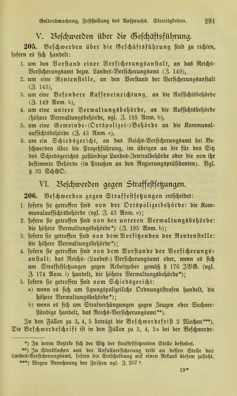 V. Sefdjmerben über bie (Befdjäftsfül^rung. 205. 33ef(j^roerben über bie ©efd^äftöfüljrung finb 5U rid^tcn, fofern eö fid) f)anbelt: 1. um beit 3[5or[tanb einer 33erfi(^erungäanftalt, an ba§ 3tei(^ä= SSerfid^erunggamt bejm. 2anbeä=3Serfid)erungäamt (3. 149), 2. um eine 9ientenftelle, an ben SSorftanb ber SSerfid^erungöanftalt (3. 143), 3. um eine 93e[onbcre ^affeneinrid^tung, an bie Sluffidbtäbeprbe (3. 149 ^ilnm. b), 4. um eine untere 3Sern)aItung§ber)örbe, an bie Sluffid^töbel^örbe (l)ö^ere 3Sermaltung§be^örbe, ngl. 3. 195 2lnm. b), 5. um eine ®emeinbe:(£)rt§|)oli5ei=)33e^örbe an bie 5?ommunal= auffid)täbel;örbe (3. 43 2(nm. c), 6. um ein @d)iebögerid)t, an bag 9ieid^^:3Serfid5)erung§amt bei S3e= fd^merben über bie ^Jroje^fü^rung, im übrigen an bie für ben ©i^ beä ©d)ieb§gerid^tö guftänbige £anbeä=3entralbe^örbe ober bie oon il^r beftimmte SSe^örbe (in ^^Jreu^en an ben 9legierunggpräfibenten). SSgl. § 33 VI. Befd?rr>erbcn gegen Straffeftfe^ungen. 206. SBefd^merben gegen ©traffeftfe^ungen entfd^eibet: 1. fofern fie getroffen finb oon ber Ort^poligeibel^örbe: bie 51om= munalauffid^töbel^örbe (ogl. 3. 43 Slnm. c); 2. fofern fie getroffen finb oon ber unteren 3Sertoa(tung§bel^örbe: bie böigere ^ertoaltung§bel)örbe*) (3. 195 2lnm. b); 3. fofern fie getroffen finb oon bem 33orfi^enben ber Dlenlenftelle: bie ))'o\)txz 25erroattung§bebörbe*); 4. fofern fie getroffen finb oon bem SSorftanbe ber SSerfidberungös anftalt: ba§ (Sanbeö=) 3Serfidberung§amt ober, menn eö ficb um ©traffeftfe^ungen gegen Strbeitgeber gemä^ § 176 335®. (ogl. 3. 174 2lnm. i) bd^belt, bie ^ermaltungäbebörbe*); 5. fofern fie getroffen finb 00m ©d^ieb§gerid)t: a) menn eö fidb um fi^unggpoligeilidbe örbnungsftrafen b^i^^^elt, bie böl;ere 3Serroaltung§bebörbe*); b) menn eö ficb um ©trafoerl)ängungen gegen 3ßugen ober ©adboer= ftdnbige banbelt, baö 9leid^ö=3Serfi(^erung^amt** ***)). 3n ben gäHen gu 3, 4, 5 beträgt bie 33efcl)merbefrift 2 2Bod[)en’*‘**), ®ie Sefcbmerbefcbrift ift in ben gäüen gu 3, 4, 5a bei ber 33efcbroeroe= *) 3n bercn SSejtrfe ficb ber ©i^ ber ftroffeftfe^enben ©teile befinbet. **) 3n ©treitfadien auä ber Unfalloerficberung tritt an beffen ©teüe bnd Sanbeg^SSerficberungöamt, fofern bie ®ntfd)etbung auf einen 3ftelur^ biefem juftetjt. ***) SCßegen 58ered^nung ber g^riften ogl. 3- 207 19*