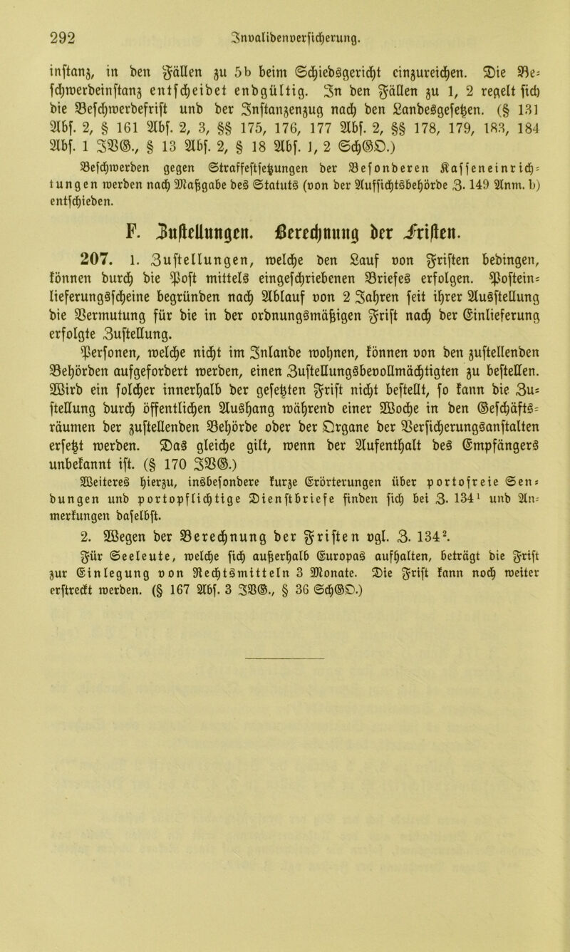 inftanj, in ben gäHen ju 5 b beim ©djiiebggerid^l cin5ureid)cn. 2)ic 3^e- fd)n)erbeinftan5 entfd^eibet enbgültig. 3n ben gällen gu 1, 2 regelt fid) bie SBefd^merbefrift unb ber ^Tiftangengug nad^ ben Sanbeägefe^en. (§ 181 Slbf. 2, § 161 2lbf. 2, 3, §§ 175, 176, 177 Slbf. 2, §§ 178, 179, 183, 184 2lbf. 1 S3S®., § 13 2lb[. 2, § 18 2lbf. 1, 2 0c^®O.) ^ejd^merben gegen ©traffeftfe^ungen ber Sefonberen ^afjeneinrici^: tungen irerben naeb 3)?abgabe beg ©tatutö (non ber 5luffid^töbeprbe 3-149 2lnm. h) entjcbieben. F. ^itflellungtit. ßcredinmig ber J^ri|leit. 207. 1. 3uftellungen, meldie ben Sauf uon griften bebingen, !önnen burd^ bie $oft miltelä eingefd^riebenen ^Briefes erfolgen. ^oftein= lieferungöfdt)eine begrünben nad^ 2lblauf uon 2 3al)ren feit ilirer 2luöftellung bie SSermutung für bie in ber orbnungörnäfeigen grift nad^ ber ©inlieferung erfolgte 3ufteUung. ^erfonen, roeldf)e nid^t im Snlanbe roo^nen, fönnen oon ben guftellenben 33e^örben aufgeforbert merben, einen BufteUungöbeooUmäd^tigten gu beftetten. 2ßirb ein fol^er innerl^alb ber gefegten grift nidl)t befteHt, fo fann bie 3u= fteHung burd^ öffentlichen toährenb einer SBoche in ben ®efchäftg= räumen ber gufteUenben SBehörbe ober ber örgane ber 5ßerfi(herung§anftalten erfe^t merben. gleiche gilt, roenn ber Slufenthalt be§ @mpfänger§ unbefannt ift. (§ 170 33S®.) SCßeitereä hiß’^P/ tnööefonbere turge ©rörterungen über portofreie ©en* bungen unb portopflid^tige S)ienftbriefe finben fich bei 3* 134^ unb Sin-- nierfungen bafelbft. 2. Sßegen ber S3ered^nung ber griften ugl. 3. 134^ 3^ür ©eeleute, reelle ftd^ aufierbalb ©uropaä auf^alten, beträgt bie g^rift gur ©inlegung oon Sled^tömitteln 3 Sltonate. ^Die 3^rift fann nod^ roeiter erftredft werben. (§ 167 2lbf. 3 333®., § 36 ©ch®£)-)