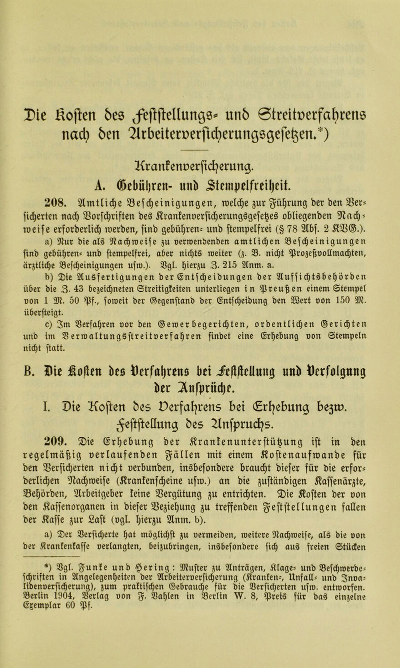 Die ßojten bes ^fej^j^e^ung3* unb 0treitt»crfa^rens nad) ben '2irbeitcct>erfid}erungsgefe^en.*) Kranfenoerfidjerung. A. ®ebül)ren- unb 5tcm}ielfreil)eit. 208. Slmtlid^e 33ef(Reinigungen, rcelcRe §ur güRrung ber ben 3Ser= ficRerten nacR 3Sor[cRriften beä ^i*anfent)er[i(RerungögefeReS obliegenben 5^acR = ineife erforberlicR lüerben, finb gebüRren^ unb ftempelfrei (§ 78 2lbf. 2 5123®.)* a) ?Jur bie alä 37acRroeife ju oerroenbenben amtUd^en 33ejd^einigungen finb gcbübrens unb ftempelfrei, aber nic^tä meiter (3. 33. ni(Rt 25i^o3ebt»ot(mac|ten, är3tlid^e 33efd^einigungen ufro.). 33gl. biß^äu 3- 215 2lnm. a. b) 2)ie Sluäfertigungen ber ©ntfcReibungen ber 2luffidbtäbeRörben über bie 3- 43 bejeicRneten 8treitigfeiten unterliegen in ^[Ireufien einem ©tempel üon 1 31t. 50 foroeit ber ©egenftanb ber ©ntfcbeibung ben 2öert non 150 3Jt. überfteigt. c) 3nt 3Serfabren oor ben ©emerbegeri(Rten, orbentli(Rcn ©ericRten unb im 33erroaltungSftreitoerfobren finbet eine ©rbebung non (Stempeln nicht ftatt. B. Bie Äoflen ks Dcrfal)tens bet JeiJlicllung «ttl» Bcrfolpng ber 3tnfpdt(i)e. i I, Die Koften bes Derfatjrens bei (ErEjebung be3rp. ^eftfteHung bes 2lnfprud?s. 209. ®ie (SrRebung ber ^ranfenunterftüRung ift in ben regefmüRig nerlaufenben füllen mit einem 5^oftenaufroanbe für ben SSerficRerten nicRt nerbunben, inSbefonbere brauiRt biefer für bie erfor^ berlicRen 2Radbmeife (5lranfenf(Reine ufin.) an bie guflänbigen ^affenär^te, 23eR5rben, Slrbeitgeber leine SSergütung entricRten. 3)ie Soften ber non ben ^affenorganen in biefer SSe^ieRung ju treffenben geftftellungen faßen ber 5?affe jur Saft (ngl. Rier^u 2lnm. b). a) ^Der SSerficRerte Rot möglidRft ju nermeiben, weitere 3tadRn)eife, olä bie non ber Äranfentaffe nerlangten, beijubringen, inäbefonbere ficR auä freien StücEen *) 33gl. unb -gering: 3)tufter ju Slnträgen, ^lage* unb 33efcRn)crbcs f^riften in 2lngelegenReiten ber 3lrbeiteroerficRerung (Oranten*, IXnfaßj unb Snnas libennerficRerung), jum prattifcRen ©ebraudRe für bie 33erficRerten ufro. entworfen. 33erlin 1904, 33erlag non 33aRIen in 33erlin W. 8, ^iJreiä für baä einzelne ©gemplar 60 ^f.