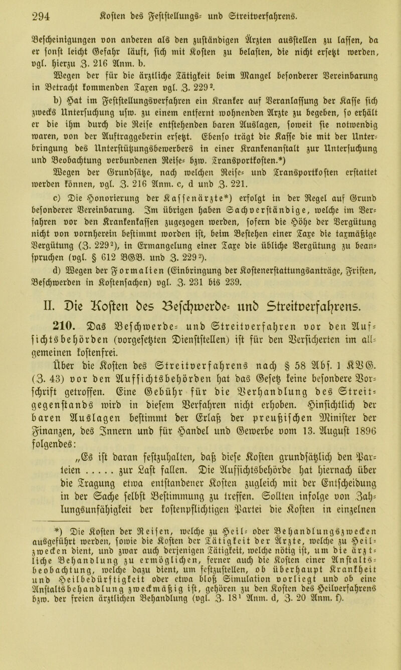 ^cfd^cinlgungen üon anbcren atä ben jiiftänbigen ^rjtcn auäftettcn ju laffen, ba er jonft leidet ©efal^r läuft, fid^ mit Soften ju belüften, bie nicfjt crfe^t rocrben, ogL l^ier3U 3- 216 2lnm. b, SBegen ber für bie ärjtlid^e Sätigteit beim SJtangel befonbercr 33ereinbarung in Setrad^t lommenben S^ajen ngt. 3- 220 2. b) §at im 3^cftfteltung§üerfal^ren ein Äranfer auf SSeranlaffung ber Äaffe ficf) jmectä Unterfud^ung ufro. ju einem entfernt mol^nenben Slrjte ju begeben, fo erpit er bie i^m burtf) bie Steife entftel^enben baren 2lu§Iagen, foroeit fie notroenbig maren, non ber 2luftraggeberin erfe^t. ©benfo trägt bie Äaffc bie mit ber Untere bringung be§ Unterftü^ung§beroerber§ in einer tentenanftalt jur Unterfudiung unb Seobad^tung nerbunbenen Steifes b^m. 2ran§port!often.*) SBegen ber ©runbfä^e, nad^ rceld^en Steife* unb Sranäportfoften erftattet merben fönnen, ngl. 3- 216 21nm. c, d unb 3- 221. c) ®ie Honorierung ber ^affenärjte^) erfolgt in ber Stege! auf ©runb befonberer Vereinbarung. 3m übrigen l^aben ©ad^oerftänbige, roelcf)e im Ver* fal^ren nor ben 5lran!en!affen gugejogen merben, fofern bie Hö^e ber Vergütung nid^t non uornl^erein beftimmt rcorben ift, beim Veftel^en einer Saje bie tarmäfeige Vergütung (3- 2202), in ©rmangelung einer 2!are bie üblidbe Vergütung 311 bean* fpruc^en fogl. § 612 V®V. unb 3. 220 2). d) SBegen ber ^^ormalien (©inbringung ber ^oftenerftattungäanträge, 3'i^iften, Vefdfiraerben in ^oftenfadEien) ogI. 3- 231 biä 230. II. Die Koften bes SefdjiDerbe^ unb Streitnerfal^rens. 210. 58efd^tt)erbe= unb ©lreitnerfal)ren nor ben 2Iuf = fid^töbel^örben (norgefe^ten ©ienftfteUen) ift für ben SSerfidjerten im a\U gemeinen foftenfrei. Über bie Soften be§ ©Ireitnerfa^ren^ nad) § 58 2lbf. 1 (3. 43) nor ben 2luffid)t§be!)örben l)at baS ®efe| feine befonbere SSor= fc^rift getroffen, ©ine ©ebül^r für bie S^erl^anblung beg Streit* gegenftanbö mirb in biefem SSerfa^ren nid)t erhoben. Ht^^fid^tlid^ ber baren Sluölagen beftimmt ber ©rla^ ber preu^ifc^en 9J?inifter ber ginan3en, beS 3nnern unb für §anbel unb ©emerbe oom 13. Sluguft 1896 folgenbeö: ift baran feft3ul)alten, ba^ biefe Soften grunbfä^lid) ben ^^.'ar* leien gur Saft faßen. ®ie 2(uffid)tgbe]^örbe l^at I)iernad) über bie S^ragung etioa entftanbener Soften jugleid^ mit ber ©ntfd;eibung in ber Sad)e felbft 33eftimrnung 3U treffen. Sollten infolge non 3al)* lung§unfäl)igfeit ber foftenpflid)tigen $artei bie ;^often in ein3elnen *) ®ie Soften ber Steifen, mc!d)e 3U Heil* ober Ve!)anbtungä3meden auägefü^rt merben, fomie bie Soften ber Sätigfeit ber Ür3te, me!(be 3u Heil- 3meden bient, unb 3mar audf) berjenigen ^ätigteit, meld)e nötig ift, um bie är3t* Iidt)e Vebanolung 3U ermöglid^en, ferner audf) bie Äoften einer Slnftalt^i* beobactitung, meiere ba3U bient, um feft3uftel!en, ob überhaupt 5?ranfbcit unb H^il^ßbürftigfeit ober ctma bIo| ©imulation norliegt unb ob eine 2lnftaltäbel)anblung 3medmäbig ift/ gehören 311 ben Soften beä Heiloerfal^rend b3m. ber freien är3t!id^en Vel^anblung (ngl. 3- 18’ 3lnm. d, 3- 20 2lnm. f).