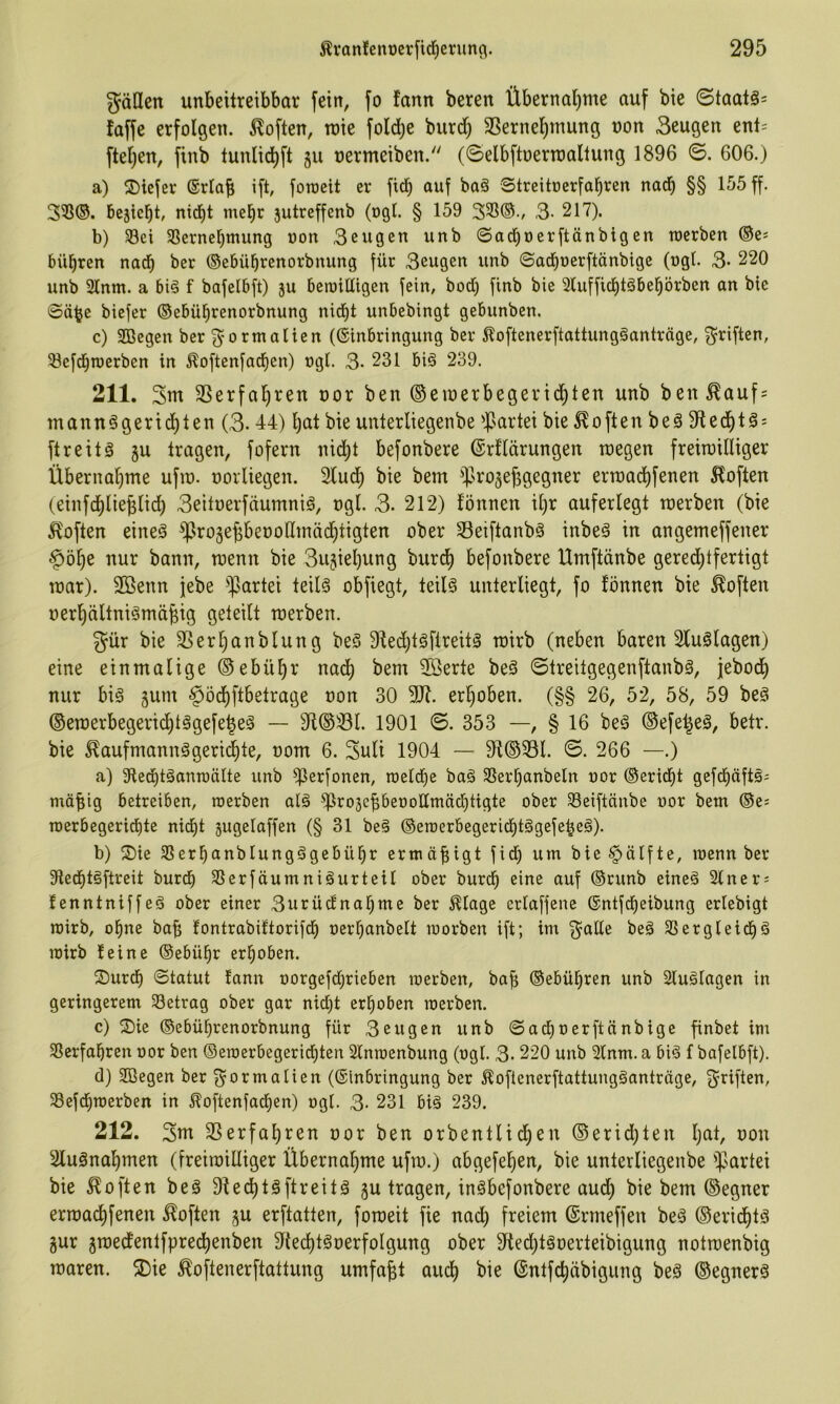 fällen unbeitreibbar fein, fo fann bereit Übernal)me auf bie ©taatä= faffe erfolgen. Soften, rote fold;e burd) SSerne^rnung oon Beugen enl= ftel)en, finb tunlid)ft gu nermeiben. (©elbftoerroaltung 1896 ©. 606.) a) S)iefer ©rlab ift, foroeit er fteb auf baä Streitoerfabren nach §§ 155 ff. 3^©. begiebt, nid)t mehr gutreffenb (ogl. § 159 335®., 3- 217). b) 33ei 3Sernebmung oon 3eugen unb ©acboerftänbigen roerben ©e* bübren nadb ber ©ebübrenorbnung für Beugen unb (Saebuerftänbige (ngl. 3- 220 unb 2lnm. a bi§ f bafelbft) gu beroiüigen fein, bod) finb bie 3lufficbtöbebörben an bie ©ä^e biefer ©ebübrenorbnung nicht unbebingt gebunben. c) Sßegen ber ^^ormalten (Einbringung ber 5?oftenerftattung§anträge, 3^riften, ^efdiroerben in Äoftenfacben) ogl. 3- 231 bi§ 239. 211. 3nt 3Serfabren oor ben ©eroerbegeridbten unb ben^auf = mannSgeriebten (3- 44) bat bie unterltegenbe ^]5artei bie Soften beä $Redbt^ = ftreitä gu tragen, fofern nid)t befonbere (Srllärungen roegen freiroilliger Übernabme ufro. oorliegen. 2bud; bie bem iprogejggegner erroaebf^^^^ Höften (einfdblieblid) Beitoerfeiumnig, ogl. 3. 212) fönnen ibr auferlegt roerben (bie Höften eineä ^rogepeooßinädbtigten ober S3eiftanbä inbeö in angemeffener ^öbe nur bann, roenn bie 3ugiel)ung bureb befonbere Umftänbe gerechtfertigt roar). Söenn jebe ^Jartei teilö obfiegt, teil§ unterliegt, fo fönnen bie Höften oerbältnigmä^ig geteilt roerben. gür bie 3Serbanblung be§ 9fed)tgftreit§ roirb (neben baren Sluölagen) eine einmalige ©ebübr nadb 2öerte beä ©treitgegenftanbs, jebodb nur biä gum §öcbftbetrage oon 30 9)^. erhoben. (§§ 26, 52, 58, 59 beä ®eroerbegericbt§gefebe§ — 9f©33l. 1901 ©. 353 —, § 16 beä ©efe^eS, betr. bie Haufmann§geri(^te, oom 6. 3uli 1904 — 91©33l. ©. 266 —.) a) Sledbtäanraälte unb ^erfonen, roelcbe baä 3SerbanbeIn oor ©eriebt gefebüftä^ möfiig betreiben, roerben al§ ^rogebbeooUmäcbtigte ober 33eiftänbe uor bem ©es roerbegerid)te nidbt gugelaffen (§ 31 be§ ©eroerbegeridbtögefebeä). b) ®ie 3Serbanblungägcbübr ermöfiigt fid) um bie §älfte, roenn ber 9lecbtöftreit bureb 35erfäumniäurteil ober bureb eine auf ©runb eineä 2lners fenntniffe§ ober einer 3urüdnabme ber Hlagc erlaffene Entfebeibung erlebigt roirb, ohne bab fontrabiftorifdb oerbanbelt roorben ift; im ^^alle beä SSergleidbä roirb feine ©ebübr erhoben. ®urcb ©tatut fann oorgefd)rieben roerben, baf; ©ebübren unb Slu^lagen in geringerem 33etrag ober gar nid)t erhoben roerben. c) 2)ie ©ebübrenorbnung für Beugen unb ©ad)t)erftänbige finbet im 35erfabren oor ben ©eroerbegeriebten Slnroenbung (ogl. 3.220 unb 2lnm. a bi^ f bafelbft). d) 3Cßegen ber fyormalien (Einbringung ber ^oflenerftattungäanträge, Triften, 33efd)roerben in ^oftenfaeben) ogl. 3- 231 big 239. 212. 3ut 3Serfabren oor ben orbentlicben ©erid)ten t’bu 2luänabmen (freiroilliger Übernahme ufro.) abgefeben, bie unterliegenbe '^sartei bie Höften beg Slecbtgftreitg gu tragen, ingbefonbere aud; bie bem ©egner erroaebfenen Höften gu erftatten, foroeit fie nad) freiem Ermeffen beg ©eriebtg gur groedentfpreebenben ^tecbtgoerfolgung ober 9fted)tgoerteibigung notroenbig roaren. 2)ie Hopenerftattung umfaßt auch bie (Sntfebäbigung beg ©egnerg