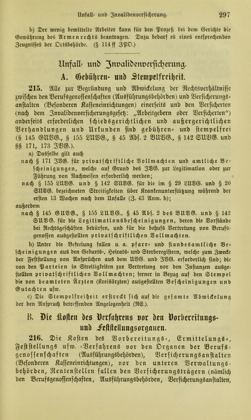 b) 3)er Tüenig bemittelte 3lr6eiter fann für bcn ^ro5efi bei bem ©eridjte ble ©emä^riing be^ Firmenred^tä beantragen. 2)a3u bebarf eö eine§ entfpreclienbcn 3engniffeö ber Dttäbelprbc. (§ 114 ff 3'^1C>-) Unfall unb 3ttfciItbenDCi‘jtcljcrung. A. ®fl)iiljreu- uiib Stempetfrciljeit. 215. Sille 3ur S3egrünbung unb Slbraicfelung ber Slcditguerl^ältniffe 3tuifd)en ben S3erufägenoffenfd)aften (Sluöfül)rung§bel)örben) unb S3erfic!^erung§= anftalten (S3efonberen ^affeneinrid^tungen) einerfeitö unb ben Sßerfid^erten (nad^ bem Sunalibennerfid^erungSgefe^: „Slrbeitgebern ober Sßerfid^erten) anberfeitä erforberlidjen fd^iebögerid^tlid^en unb au^ergerid^tlii^en ^erl)anblungen unb Urfunben finb gebül^ren* unb ftempelfrei (§ 145 mm., § 155 2\xm., § 45 sibf. 2 mm., § 142 mm. unb §§ 171, 173 ^m.). a) S)a§feI6e gilt aud^ nach § 171 33S®. für prinatfcbriftlicbe Slollmad^ten unb amtliche 33e: fc^einigungen, raelcfie auf @runb beä 335®. 5ur Legitimation ober jur 3^übrung oon Sladiroeifen erforberlicb raerben; nach § 155 SU33®. unb § 142 <BUm. für bie im § 29 2\Xm. unb § 20 0U33®. bejeidmeten 0treitig!eiten über ^ranlenunterftü^ung möbrenb ber erften 13 SBod^en nad^ bem Unfälle (3- 43 2lnm. b); aufierbem nach § 145 ®U5ß®., § 155 SU3S®., § 45 2lbf. 2 beä 33USS®. unb § 142 ©USS®. für bie Segitimationöbefcbeinigungen, beren bie SSorftänbe bei 9led)tögefd^äften bebürfen, unb für bie bel^ufä Sßertretung oon 33erufö= genoffen au§gefteHtcn prioatfd>riftlid^en SSollmad^ten. b) Unter bie Befreiung fallen u. a. pfarr* unb ftanbeäamtlid^c $8e* fd^einigungen au§ ben ©eburtö:, §>eiratä» unb ©terberegiftern, meld^e jum 3toedle ber geftftellung oon 2lnfprüdl)en auS bem U3S®. unb 35S®. erforberlid^ finb; bie oon ben Parteien in ©treitigleiten jur 3Sertretung oor ben 3nftanjen auögc: [teilten prioatfd^riftlid^en Slollmad^ten; ferner in SSejug auf ben ©tcmpel bie oon beamteten Slr^ten (^reiäärjten) auögeftellten 33efd^einigungen unb ®utac^ten ufio. c) S)ie ©tempelfreifjeit erftredt ficl^ auf bie gefamte Slbraidelung ber ben Slnfprucf) betreffenben Slngelegen^eit (91®.). B. Hie fio|leit ks Oerfniircns cot ben Oorbereitungo- imb iFeflllellungBorgoiien. 216. ^ie Soften be§ SSorbereitung§ = , ©rmittelungös, geftftellung? ufro. =3Serfal^ren§ oor ben £)rganen ber S3eruf§ = genoffenfd[)aften (Sluäfü§rung§be^örben), SSerfid)erung§anftalten (S3efonberen ^affeneinridbtungen), oor ben unteren SSermaltungö^ beprben, Jtentenftellen fallen ben SSerfidljerungäträgern (nämltd) ben S3erufögenoffenfdt)aften, Slu§fü^rung^bef)örben, SSerftdjierungöanftalten,