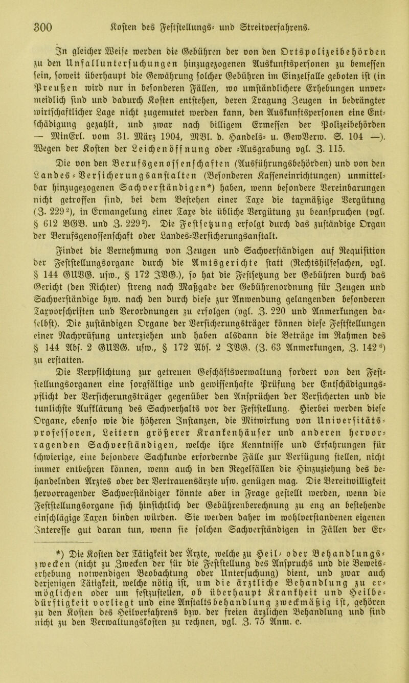 3n gleid)er 3Beife roerben bie ®ebü[)ren bcr oon bcn SDrtäpoIijeibe^örben i\u ben Unfallunterfud^ungen j^injugejogcnen 2lu§!unft§perfonen ju bemeffen fein, foTOeit überfjaupt ble ©eroä^ruiig fold^er ©ebü^ren im (Sinjelfatte geboten ift (in 'fßreufjen mirb nur in befonberen Ratten, mo umftönblid^ere ®rf)ebungen unocr* meibiid^ finb unb baburd^ Soften entftefjen, beren Prägung 3eugen in bebrängter u)irtfdi;aftlid^er Soge nid^t sugemutet merben fonn, ben 2lu§funft§perfonen eine ®nt= fd^öbigung gejol^lt, unb jroar noef) biUigem (Srmeffen ber ^otijeibe^örben — 9Kin®rI. uom 31, 3Kär§ 1904, 9JJ581. b. §onbel§s u. ©emSSerm. ©. 104 —). 3ßegen ber Soften ber Seid^enöff nung ober j2lu§grobung ogl. 3- 115. 2)ie non ben 58eruf§genoffen|d^often (Sluäfü^rungäbe^örben) unb oon ben Sonbeä s SSerfid^erungöonftolten (33efonberen 5?affeneinrid^tungen) unmittels bar l)in5ugejogenen ©adjoerftönbigen*) i^oben, roenn befonbere ^Vereinbarungen nid^t getroffen finb, bei bem Sefte^en einer Sage bie tajmö^ige Sßergütung (3* 229 2), (Ermangelung einer 2aje bie übltdje SSergütung ju beanfprud^en (ogl, § 612 33®33. unb 3-2292). f^^eftfe^ung erfolgt burd) baä juftönbige £)rgan ber 33erufögenoffenfd)aft ober Sonbeä;33erfid^erungäanftalt. ^inbet bie SSerne^mung oon 3eugen unb ©ad^oerftönbigen auf 9leguifttion ber 3’ßftfteltung§organe burd^ bie 3lmtägerid;te ftatt (9ted§täl^ilfefad^en, ogl. § 144 ©U33®. ufio., § 172 333©.), fo l^at bie ^^eftfe^ung ber ©ebül^ren burd^ baö ©erid^t (ben 9Ud^ter) ftreng nad^ 3Jla^gabe ber ©ebül^renorbnung für 3eugen unb ©ad^oerfteinbige bjro, nad^ ben burd^ biefe jur Slnraenbung gelangenben befonberen 3ajoorfdE)riften unb 3Serorbnungen ^u erfolgen (ogl. 3- 220 unb Slnmerlungen ba^ felbft). ^Die juftänbigen Drgane ber 33erfid^erung^tröger fönnen biefe ^'eftftellungen einer 97ad()prüfung unterjiel^en unb l^aben alöbann bie 33etrnge im 9ial)men be§ § 144 3lbf. 2 ©U33©. ufio., § 172 21bf. 2 333©. (3- 63 3lnmerfungen, 3- 142 ß) 311 erftatten. 2)ie 33erpflid)tung jur getreuen ©efd^öftöoerioaltung forbert oon ben 3^eft* fiellungäorganen eine forgfaltige unb geioiffen^afte Prüfung ber ©ntfd^öbigungäs pflid)t ber 33erfid^erung§träger gegenüber ben Slnfprüdjen ber 33erficberten unb bie tunlic^fte Slufflarung beä ©ad^oer^altä oor ber 3^eftftellung. hierbei loerben biefe Örgane, ebenfo mie bie l^öl^eren 3nftan3en, bie SRitioirfung oon Unioerfitätö- profefforen, Seitern gröfierer ^ranlenliäufer unb anberen l^eroors ragenben ©ad^oerftänbigen, meld^e il^re Äenntniffe unb Erfahrungen für fcf)ioierige, eine bejonbere ©ad)lunbe erforbernbe 3'üde jur ^Verfügung fteHen, nid)t immer entbehren fönnen, loenn aud) in ben 9legelfällen bie §iu3U3iehung beä bc= Ijonbelnben Slr^teg ober ber SVertrauenäörgte ufio. genügen mag. ©ie SBcreitioilligfeit l)eroorragenber ©ad)oevftänbiger fönnte aber in 3’^age geftellt loerben, loenn bie ^eftftellungöorgane fidh hiufid)tlid) ber ©ebührenberechnung ju eng an befteljenbe einfd)lögige S^ajen binben mürben, ©ie mevben bal)er im roohloerftanbenen eigenen 3ntereffe gut baran tun, roenn fie foldhen ©adjoerftönbigen in ber Er* *) ®ie i^often ber Htigfeit bcr ^Irjte, roeldbc 311 §cil* ober 33cl)anblungä* 3roed'en (nid)t 3U 3toeden ber für bie 3^eftftellung beä 31nfprudhö unb bie 33eioeiö* erhebung notroenbigen 33eobadhtung ober Unterfud)ung) bient, unb 3roar and) berjenigen 2!ätigfeit, roeldhe nötig ift, um bie örstlidhe SBehanblung 311 er* möglidhen ober um feft3uftellen, ob überhaupt ifranfheit unb ipeilbe* bürftigfeit oorliegt unb eine 21nftalt§behanblung sroeefmöbig ift, gehören 311 ben 5loften be§ ^Seiloerfahrenä 0310. ber freien är3lidhen 23chanblung unb finb nicht 311 ben 33erroaltung^foften 311 rcd)nen, ogl. 3- 75 91nm. c.