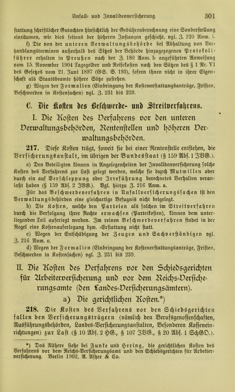 ftattimg fd)t:iftlid)cr ©utnd^ten bei* @cbür)vcnbcred)nung eine (Sonberftellung cinräuinen, loie bieä fettend ber f;b^eren 3nftan5en gejd)ief)t, ogL 3- 220 2(nm. i. f) ®ic oon ber unteren Sßernjaltungöbel^örbe bei 5ibi)altung non 33er: I;anblung^terminen aujjer^alb beä ©i^eö ber 33er)5rbe i;injuge5ogenen ^roto!oU: füfjrer eri;alten in ^reufien nad) ber 3- 180 31nm. b angeführten 21nraeifung oom 15. SJiooetnber 1904 S^agegelber unb 91eifc!often nad) ben ©ä^en be§ § 1 91r. VI be§ ©efe^eö nom 21.3uni 1897 (@©. ©. 193), fofern ihnen nid)t in ihrer ®igen: fdhaft al§ ©taatgbeamte höhere ©ä^e juftehen. g) 2Bcgen ber Normalien ((Einbringung ber ^oftenerftattungäanträge, fjriftcn, 93efdhit)erben in Äoftenfachen) ugl. 3- 231 biö 239. C. Hie £o|ien bcs fiefdjuierbc- «nb <Streituerffll)ven0. I. Die Koften bes Perfaljrens vov ben unteren Dennaltungsbel^örben, Kentenftellen unb l]ötjeren Der= rualtungsbel^örben, 217. $Diefe ^^often trägt, foineit fie bet einer ^entenftelle entftehen, bie 33erfidherung§anftalt, im übrigen ber 33unbeäftaat (§ 159 2lbf. 1 S33®.). a) S)en beteiligten lönnen in Stngelegenheiten ber Snoalibenoerficherung fotchc Äoften be§ 3Serfahren§ gur Saft gelegt raerben, raeidhe fie burdh 3JZutraUIen ober burdh ein auf 33erfchleppung ober Srreführung berechnete^ 33erhatten oeran: labt haben (§ 159 2lbf. 2 333©.). 3Sgl. hürgu 3- 216 2lnm. a. ^ür baä 33efd)toerbet)erfahren in Unfalloerfidherungäfadhen ift ben 33eriüaltung§behörben eine gleidhartige Sefugniä nid)t beigelegt. b) S)ie Äoften, roeldhe ben ^arteten alä foldhen im ©treitoerfahren burdh bie 33erfoIgung ihrer 9iedhte erraadhfen (^arteitoften), lönnen bem unter= Uegenben 2^eil auferlegt loerben. 3m reinen Sefdhmerbeoerfahren finbet in ber Siegel eine ^oftenauferlegung bgro. :®rftattung nicht ftatt. c) Sßegen ber (Entfdhäbigung ber 3cugen unb ©ach®erftänbigen ogl. 3-216 2lnm. e. d) Sßegen ber Normalien (Einbringung ber ^oftenerftattungganträge, 3^riften, 3efdhroerben in ^oftenfadhen) ogl. 3- 231 big 239. II Die Koften bes Derfatjrens uor ben Stijiebsgeriii^ten für 2lrbeitert)erfi(i^erung unb por bem Hei(ijs=Derfid^e= rungsamte (ben Canbes=Derfid^erungsämtern). a) Die geriti^tlidjen Koften.*) 218. 2)te Soften beg S3erfal)reng oor ben ©dhiebggeridhl^J^ fallen ben SSerficherunggträgern (nämlich ben SBerufggenoffenfdhaften, Slugführunggbehörben, 2anbeg:3Serfidherungganftalten, 33efonberen ^affenetn= rid)tungen) gur Saft (§ 10 Slbf. 2 ^(b-, § 107 § 20 2lbf. 1 ©d)(SS).). *) ^I)ag Slähere fiehc bei ^unle unb gering, bie geridhtlidhen Soften beg 33erfahreng oor bem 9ieichg:33erfidherunggamt unb ben ©d)iebggeridhten für 2lrbeiter= oerficherung. 33erlin 1902, 21. 2(fher & Eo.
