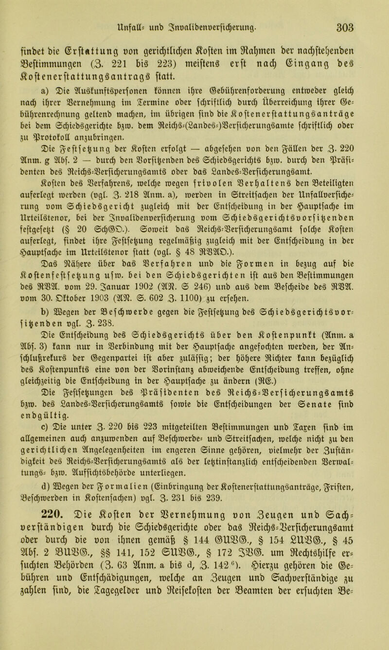 finbel bie (Sr[tÄltung t)on gerid^tUd)eit Soften im Sfta^meu ber nad)fte§enben 33e[timmungen (3. 221 bi§ 223) meiftenö er ft nad) ©in gang be§ ^oftenerftattungäanlragä flatt. a) ®ic 91u§!unit§perfonen fönnen i^ve ®e6üt)renforberung entroeber gletc^ nad^ i^rcr 33ernebmung im S^ermine ober id)rift(id) burd^ Überreichung ihrer ©e= bührenredhnung geltenb madhen, im übrigen finb bie5?oftenerftattungöantrögc bei bem 0chicb§gerid^te bjro. bem 9leid)Öj(Sanbe^=)^crficherung§amte [dhrifttich ober 5U ^rototott an3ubringen. ^I)ie f$^eftfehung ber Soften erfoigt — abgefehcn oon ben f^ällen ber 3- 220 21nm. g 2lb[. 2 — burdh ben 9?orfihenben beä ©dhieb§gerid)t§ bjm. burdh ben ^röfi« benten beä 9?eidh§:9]erfid)erungäamtä ober boä 2anbeä:58erfid)erung§amt. 5^often be§ 9Serfahren§, toeldhe roegen friooien SSerhaitenä ben beteiligten aufertegt merben (ogl. 3- 218 21nm. a), werben in ©treitfachen ber Unfaüoerfiches rung oom ©dhiebögericht sugieich mit ber ©ntidjeibung in ber ^auptfache im llrteilätenor, bei ber SnoaUbenoerficherung oom ©dhiebägcrichtöoorfi^enben feftgefe^t (§ 20 ©dh®C>.). ©oroeit baä Sfteidjä^berficherungäamt folchc Soften auferlegt, finbet ihre g^eftfe^ung regetmiifiig jugteich mit ber ©ntfdheibung in ber ^auptfache im Urteilätenor ftatt (ogl. § 48 3ftb2tC>.)- 91ähere über baö berfahren unb bie g^ormen in bejug auf bie Äoftcnfeftfe^ung ufro. bei ben ©d)iebögerichten ift au§ ben beftimmungen beö 91b9l. oom 29. Suuuar 1902 (2191. © 246) unb auä bem befdheibe beä 9lb2(. oom 30. ©ttober 1903 (2C91. ©. 602 3- 1100) ju erfehen. b) SCßegen ber befdhroerbe gegen bie 3'cftfehung beä ©chiebägerichtäüor; f i^enben ogl. 3- 238. 2)ie ®ntfd)eibung be§ ©dhiebägeridhtä über ben Äoftenpuntt (2tnm. a 2lbf. 3) fann nur in berbinbung mit ber ^pauptfache angefodhten werben, ber 2(0^ fdhIuBrefurä ber ©egenpartei ift aber guläffig; ber 9lidhter fann bejüglidh be§ ^oftenpunftä eine oon ber borinftanj abweidhenbe ©ntfeheibung treffen, ohne gleidhjeitig bie ©ntfeheibung in ber §auptfache gu önbern (9i®.) 2)ie ^eftfe^ungen beö =i]Bräfibenten be§ 9teid)§5berficherung§amtg bgw. beä Sanbeä^berfidherunggamtä fowie bie ©ntfeheibungen ber ©enatc finb enbgültig. c) S)ie unter 3- 220 bi§ 223 mitgeteilten beftimmungen unb Sia^en finb im allgemeinen audh anguwenben auf befchwerbe= unb ©treitfachen, welche nicht gu ben gerichtlichen 2lngelegenheiten im engeren ©inne gehören, oielmehr ber 3uftän- bigfeit be§ 9lei(^§=berfidherung§amt§ alä ber lehtinftanglidh entfdheibenben berwal; tung§i bgw. 2Cuffichtgbehörbe unterliegen. d) 2Begen ber g^ormalien (©inbringung ber ^oftenerftattung^anträge, 3^riften, befchwerben in ^oftenfadhen) ogl. 3- 231 biä 239. 220. 2)ie Soften ber SSernehmung pon Beugen unb ©adh = uerftänbigen burdh ©dhiebägeridhte ober baö 3iteichä=33erfidherungöamt ober burch bie oon ihnen gemüfe § 144 ®U3S®., § 154 SU9S©., § 45 2lbf. 2 33U33©., §§ 141, 152 ©IX35(§., § 172 SS5®. um 9ted)tghilfe er* fuchten Sehörben (3. 63 2fnm. a biö d, 3- 142*^). ^tergu gehören bie (®e= bühren unb ©ntfehäbigungen, welche an Beugen unb ©ad)oerftänbige gu gahlen finb, bie Tagegelber unb Steifefoften ber 33eamten ber erfud;ten 33e*