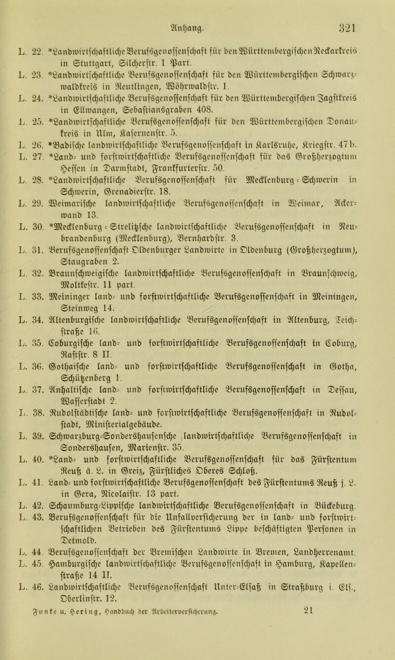L. 22. ^2(uibiuirtfci)aftUd}c23enitöi^ciioffcnfd)aft für bcn 3®üvttcm()ci'gijd)cn9flcd'aidrci^) in 0tuttciai't, 0ild)cr[tr. 1 ^^art. L. 28. *^anbnni*tjd)nftlid)c 'iBcnifgt^enoffcnfd)nft für bcn 2ßürttcinbci'c|ifd^cn 0ci^mni-,^= lualbfrclö in ^licutUngcn, SBö^riualbjtv. 1. L. 24. *ßanbuiivtfd^aftlid}c 33cruf§i3cnoffcnfd)aft für bcn 9Bürttcmberciifd}en in ©Uiüan^en, 0eOaftianögra6en 408. Ij. 2f). *Sanbuürtfd)aftIid)c iöcrufögenoffcnfd)aft für bcn SßürttcmOcrßifdicn ^onau; frcid in lUin, Äafcrnenftr. 5. L. 28. *S8abifdjc lanbiuirtfd)aftlid;c 33cruf^genoffcnfd)aft in ^arlgruijc, it'ricgftr. 47 b. L. 27. ^2anb= unb forftiüirtfd)aftnd}c 33crnf§genoffcnfd)aft für ba§ ©rojir^ersogtum Reffen in ^annftabt, g^ranffurterftr. 50. L. 28. *2anbiiiirtfd)aftlid)e 33crufägcnoffenfd^aft für SJledlenburg = 0d)Uierin in 0d^n)crin, ©renabierftr. 18. L. 29. 2Beimarifd)c Innbn)irtfd)nftlid)c 33crufögcnoffenfcl^nft in 21'eimar, 2(dcr; lüanb 13. L. 30. *2RcdIenburg = 0treli^fd)c lanbiuirtfdjaftndjc ikrufögenoffenfdjnft in 37cu= branbenburg (Dlledlenburg), ^ernr)arbftr. 3. L. 31. 5ieruf§genoffenfd^aft Dlbcnburger Sanbtnirtc in DIbenburg (©ro^berjoglumj, 0taugraben 2. L. 32. 33raunfd)iueigifd)e lanbinirtfd^aftnd^e !öerufsgcnoffenfd}aft in 33raun[d;uicig, 9JloIt!eftr. 11 pari. L. 33. SJleininger lanb^ unb forftnürtfd)aftUd)e Serufägcnoffenfdjaft in 3Jleiningen, 0teinmcg 14. L. 34. 9ntenbiirgifd)e innbn)irtfd)aftlid)e 93eruf§genoffenfd)aft in 9Utenburg, jeid)-' ftrafic 18. L. 35. 6oburgifd)e ianb-' unb forftroirtfdiaftlidje 93erufggenoffenfc^aft in (Coburg, 9iaftftr. 8 II. L. 36. ©ot^aifdie Innb= unb forftit)irtfd)aftIi^e 93erufggenoffenfd)aft in @otf}a, 0d)ü^enberg 1. Ij. 37. 91nl^altifd)c lanb; unb forftU)irtfd)aftIid)e 93erufggenoffenfd)aft in ^effau, SBafferftabt 2. L. 38. dlubolftäbtifd^e lanb:= unb forftiüirtfdjaftUd^e 93eruf§genoffenfd)aft in 9Iubob ftabt, SRinifteriaigebäube. L. 39. 0d^n)ar5burg-'0onber§^nufcnfd)e |Ianbu)irtfd)oftnd}e 93erufggenoffenfci)aft in 0onberäf)aufen, ailarienftr. 35. L. 40. *2anb^ unb forftinirtfd^aftlid^e 93cruf§genoffenfd^aft für bnä g^ürftentum 9ieu^ ä. 2. in ©reij, ^ürftlid^eö Dbereg 0djiofi. L. 41. 2anb= unb forftU)irtfdf)aftUd)e 58erufägenoffenfd)nft be§ ^'ürftentuni§ 91euf; f. 2. in ©era, 9Ucolaiftr. 13 pari. L. 42. 0d^auinburg:2ippifd)e lanbu)irtfd)aftlid)e 93eruf^genoffenfdiaft in Südeburg. L. 43. 93eruf§genoffenfd^aft für bic UnfaUucrfid)erung ber in Ianb= unb forftiuirt; fd^aftlid)en 33etrieben bc§ ^ürftentumg 2ippc bcfd)äftigten ^erfonen in T*etmolb. L. 44. 93erufägenoffenfc^aft ber 93reinifci)cn 2anbu)irte in 33rcmen, 2anbl;errennmt. L. 45. -^amburgifdie Ianbn)irtfd)afttid}e 93erufögenoffenfd)nft in -Hamburg, Äapeüen= ftrafie 14 II. L. 46. 2anbit)irtfd^aftlid)c 93eruf§genoffenfdjaft Untcr=®ifa^ in 0trnfiburg i. 6If., Dbcriinftr. 12. ^iinfc u. ©ering, ©anbtuid; ber 2(v0citerucrfid)cning. 21