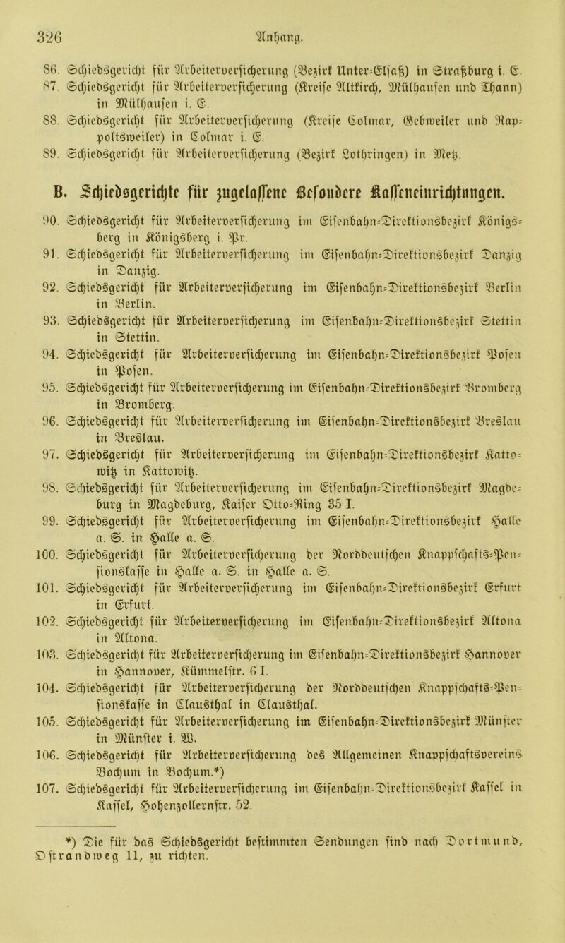 Sr*. oc^icbägericl)t für ^Irbcitcvuerfid^crung (Söejirf IXnter^GIfaf;) in Strapurg t. 6. S7. 0d)iebögcrid^t für 9(r6etternerfirf)erung (Greife 9Utfird), 5)?üU)aiifcn unb 2f)ann) in 9[Rülf)aufen i. ö. 88. ocI)icbögcrid)t für 3(r6eiteruerfid}enmg (Greife CSoImar, ©cbnieitcr unb ^Hap= poltäineiler) in ßolinnr i. ©. 89. 0d}iebägerid^t für 5(r6eitcrwerfid)erung (33c§irf Sotbringcn) in B. ^djielisgmdjtc für ^ugclaflenc iBcfonbcre ün(ffnftm*id)tungen. 90. od)tcbdgerid)t für 3(r6eiterüerfid^crung iin ©ifenbabn^^ircftionöbesirf Äönigs= bcrg in 5?önig5bcrg i. ^sr. 91. 0c^icbfigerid)t für 3Frbeitcrv)erfid^crung im ©ifenbaffn^^ircftionSbejirf 0an,^ig in ^^anjig. 92. 0d)iebögerid)t für älrbciternerficl^erung im ®ifenba[;n=^ireftionsbc3ir! Berlin in Berlin. 93. 0d^iebggcricl^t für Slrbeiteroerfidjerung im @ifenbabn=^ireftionöbc3irf 0tettin in 0tettin. 94. 0d)icb§gerid)t für 2Frbeiterüerfid)crung im @ifenbabn=0ireftion§bc3irf ^ofcn in ^ofen. 95. 0d)iebdgerid)t für 3lrbciteri)erfid;erung im ©ifcnbabn^'X'ircFtiongbc^irf <.H'ombcrg in 33rombcrg. 96. 0d;icbägerid)t für 3(rbeiterr)erficl^erung im ©ifenbal)n=0tr(?ftion5be3irf 33reslau in 33reälnu. 97. 0d)iebögerid}t für 9(rbeiterüerfid^ernng im ®ifenbar)n=0ireftion§be3irf .^atto= mi^ in i^attomi^. 98. 0d)ieb§gerid)t für 3Irbeiteruerfid^erung im ®ifenbatjn=0irefticnöbc3irf 50lagbe= bürg in aiJagbeburg, 5^aifer Otto=9Ung 35 I. 99. 0d)iebggerid)t für Slrbeiternerfid^erung im ®ifenbabn=Tireftionsbc3irf $aHe a. 0. in §ade a. 0. 100. 0d^iebägerid)t für 9Xrbeiteri)erftd)erung ber Olorbbeutfd^en ^nnppfdjnft^^^cn' fionäfaffe in n. 0. in -^alie n. 0. 101. 0d^iebdgerid)t für Slrbeiteroerfid^crung im ®ifenbaf)n=^ireftionäbc3irl ©rrurt in ©rfurt. 102. 0d)iebggerid^t für 3(rbcitert)crfid)erung im @ifenbnbn=XireXtion5be3irf 3(ltona in 3Utona. 103. 0dnebögerid)t für 3(rbeiterr)crfid)erung im ©ifenbal)n=0'ircftiondbe3ir! .s5annouer in §annouer, Äümmelftr. 6 I. 104. 0d)iebggcrid)t für 3Xrbeiterr)crfid)erung ber 9iorbbeutfd)en ^nappfd)aft§=^^en= fiongfaffe in ©lauötpl in ©laugtpl. 105. 0d)icb§gerid)t für 9(rbeiterr)crfid)erung im ©ifcnbai)n:0ireftiDn§be3irf 9)lünfter in 2)Uinfter i. 9B. 106. 0d)icb§gerid)t für 9(rbeiterüerfidierung be§ ^Ulgemcinen ^nappfd)aft§oerein§ ^od)um in ®od}um.*) 107. 0cbicbögcrid)t für 3lrbeiten)erfid)crung im @ifenba()n:0irc!tionfibc3irf Gaffel in Gaffel, .^ofiensüKcrnftr. 52. ♦) 2)ic für baä 0d)icb§gerid)t beftimmtcn 0enbnngen finb nadi 0ortmunb, 5^ftranbmcg 11, ju rid)tcn.