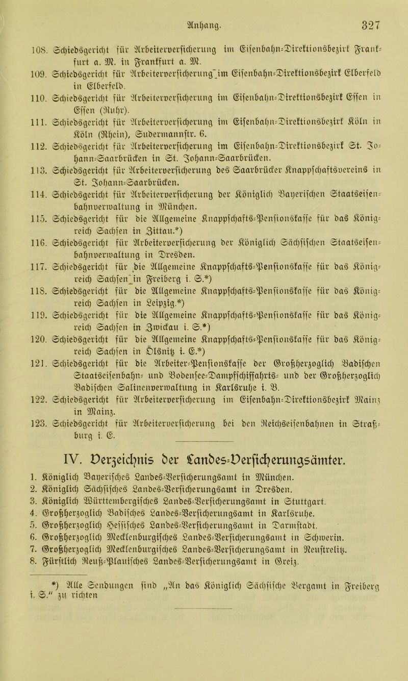 108. od)iebögci-icl)t für '^Irbeitcruerfirficrung ini (Sifcnbnfjn^^ireJtionöbesirf ^vanf- furt a. 9)1. in g'rantfuvt a. 9)Z. 109. 3cl)icbögcvid)t für 9(rbcitemcrfid)cruiu3''Jm ©ifenbat^n^^ivcftionöbejir! (Slbcrfclö in (Slberfdb. 110. odiiebögcrid)! für 9(rbciterticrfid)crung im ®ifenbal)n:^iret'tionöbc3irf ©ffcn in (Sffcn (rUuür). 111. od)ieböc3crid)t für 9(r6eitcrucrfid)crun3 im ®tfcnbal)n=X'ireftionöbc3irf ^51it in ilbln (9H)cin), Subermannftr. 6. 112. 3dneb§3erid)t für 9(rbeiterücrfid)erung im ©ifcnbal^n-'^ireftionsbcjirf 0t. r;ann=0aarbrüden in 0t. '3c'i)(inn-0aarbrüctcn. llo. 0ci^icbööerid)t für 9Crbeiten)erfid)crung bcö ©aarbrüder ^nappfd)aftöncrein§ in 0t. 3ol)ann=0aarbrücfcn. 114. 0diicbögcrid)t für 9(rbeitcruerfid)crung bcr ^bniglid) )3aijerifd)cn 0taatöcifcn-' babnuermaltung in 9.)tünd)en. 115. 0d}icb§gcrid)t für bie 9(Ilgemeine Sinappfdjaftä^^enfionstaffc für ba§ ^önig= rcid) 0ad)fen in 3ittflii-*) 116. 0d)iebögcrid}t für 9(rbeiteri)erfid)erung bcr ^öniglid) 0äd)fifd)cn 0tnatäeifen:^ bn^nnermaltnng in SrcSben. 117. 0d)ieb5gerid)t für bie 9(Ugemeine i^nnppfdiaftä^^senftonetaffe für ba§ ^^önig- reic^ 0ad)fenjn 3'^‘cibcrg i. 0.^) US. 0d)iebggeric§t für bic StUgemcine ^nnppfd)aft§=^)enfion§!affe für ba^ j?önig= reid) 0aci)fen in Seipjig.*) 119. 0d)iebögerid)t für bie 3(Itgemeinc ^nappfd)aft§=^)5cnfton§faffe für baä ^onig= reid) 0ad)fcn in 3>^’<dau i. 0.*) 120. 0d)iebägcrid)t für bie 3(Ugcmeine ^nappfd)oftä:^scnfion§taffe für bag ^onig= reid) 0ad)fen in Ölöni^ i. ®.^) 121. 0d)ieb§gcrid)t für bie 3(rbeiter:^enfion§faffe ber ©ro^^ersoglid) 3abifc^cn 0taatäeifenbaf)n: unb 33obenfee=^ampffd)iffaf)rtä- unb ber ®ropcr3ogtid) 3nbifd)cn 0aIinenoermaitung in ^arlörulje i. 33. 122. 0d)iebggerid)t für 3(rbeiteroerfid)crung im @ifenba§n=^0ire!tion5bc3irf 9)?ain3 in 9)1 ainj. 123. 0d)iebägcrid)t für 3(rbeitcrucrfid)erung bei bcn 9ieid)geifenbaf)nen in 0traf)= bürg i. ©. IV. Der3eid)nis ber Canbes^Derftd^erungsämter. 1. ^öniglid) 23at)erifd)cg Sanbeö=3Serfid)erung§nmt in 9)lünd)en. 2. Äöniglid) 0nd)fifd)eä Snnbe§;3Serfid)erunggamt in ^Dreäben. 3. .Königlid) 9ßürttcmbcrgifd)cä Sanbeä=33erfi(^erungSnmt in 0tnttgart. 4. ®rof)i)er3ogIid) 3abifc^eö 2anbe§=33erfid)erungäamt in Karlärul)c. 5. ©ro^^erjogiid) -^effifci)e§ Sanbe§;33erfid)erung§amt in !Darmftabt. 6. ©ro^l^erjoglid) 9)ledlcnburgifcf)eö Sanbe^-'33erfid)erungöamt in 0d)merin. 7. (§rof;t)erjognd) 9)ledlenburgifd)eä 2nnbeä-'3Serfid)erung§amt in 91eiiftreiiU. 8. ^ürftlid) 9ieuf)=^tanifcf)e6 Sanbe§=33erfid)ernng^amt in ©rcij. *) 3(Ue 0cnbungcn finb „3in bao Königüd) 0äd)fifd)c 33crgnmt in f^reiberg i, 0. jn rid)tcn