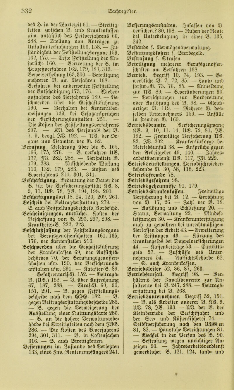 ©ad^iecjiftcr. ■*)*) u öcä .'o. in ber ^lliartejcit (51. — Streitig-- feiten ^mifc^en 53. nnb 5lranfenta)fen uiiü. anläftücl) beä §cUüerfa[}renä CG, •288. — Stellung uon Stntrngen ju UnfaUuntei'iudjimgcn loG, 158. — 3us ftänbigfeit ber ^cftfteltung^organe 159, 1G2, 175. — ©rfte 3'ßftfteUung ber Sin* iprüd)e IGO. — 5>ertretung ber S. im i3ro3e^nerfa^ren IG'2,179, 181, ol3. — 53eroeiderf)ebung 1G3,300. - 51cteiligung mel}rerer S. am 53erfa^ren 1G8. — 53erfa[)ren bei anberroeiter ^^eftfteltung ber @ntjd)äbigung 173, 17G. — äßieber« aufnal)me bed 53eria^rend 189. — Se; iebroerben über bie ®eid)äftäfü^rung 190. — 55erl)alten bei 9ientenüber- meifungen 139, bei ©rfa|anfprüd^en ber 53er|'id)erungdanftalten 251. — ®ie Soften beä ^^eftfiettungdueria^rend 297. — ^53. beö ^|3erfonal0 ber 53. 7, 9, beggl. 353. 192. — U3S. ber Ör= gane unb 53eamten ber 53. 82. 5>crufung 53elc^rung über bie 53. 1G5, IGG, 175, 27G. — 53. nerfaljren 1X53. 177, 353. 282, 288. — 53erfpntete 53. 179, 283. — 3Iuf)c^iebenbe 5ßirfung 110, 132, 179, 283. - Soften beä 53.nerial)ren0 214, 301, 311. 53cfd)äftigttug. ^ebeutung ber Sauer ber für bie 53erficberung0pflid)t .^53. 8, 9, 11, U53. 78, 3«. 194, 198, 2G0. löefd)äftiguugwort 18, 24, 120, 209, 2G1. 53cfc^cib bei ^eitragöerftattung 279. — S. auch 34‘^tß^^^S^^^^^)2i^'^orbefd)b. Ü3efd)cinigitngen, amttid)e. Soften ber 53efd)affung üon 293, 297, 298. — ^ranf£)eit0=53. 222, 223. 53cfd)tu^fnffung ber ^’ßftfteüungöorgane ber ^erufögenoffenfd)aften 161, 165, 176, ber Sientenftellen 210. '-öeft^nierbcn über bie (Sefd^äft^fübvung ber ^ranfenfaffen 69, ber 3luffid)t0; bef)brben 70, ber 53erufung0genoffens fc^aften ufm. 190, ber 53erfi^erung0* anftatten ufm. 291. — ^atafter=53. 89. — ©efa^rentarifsSÖ. 152. — 53eitrag0s 53. (1X53.) 152. — 53. über 5(ufred)nung 67, 187, 288. — Straf=53. 60, 90, 151, 291. — 53. gegen ^'^ftfteltungä* befd^eibc na^ bem gegen 53eitrag0erftattung0befd^eibe 285. — 53. gegen bie 53ermeigerung ber 5(u0fteüung einer Suittungöfarte 286. — 53. an bie l)bl^ere 53erraaltung0bes brbe bei Streitigteiten nadb bem 353®. 86. — Sie Soften beö 53.oerfa^ren0 294,301, 311. — 53. in iXoftenfadjen 316. — S. aud) Streitigfeiten. 53cffei:«ngctt im 3uftanbe beä 53erle^ten 53cffcruug0auftattcn. 3nfaffen uon 53. uerfidjert? 80,198. — Oiu^en ber Otente bei Xinterbringung in einer S. 135, 242. 53eftäubc f. 53ermbgeneuerraaltung. 53eftnttuttg0foftcn f. Sterbegelb. 53cftrn|ung f. Strafen. 53ctcÜiguug mel;rercr Serufdgenoffeix: fd)aften am 53erfa()ren 168. Söetricb. 53egriff 10, 74, 193. — ®c= merbtid^e S. 7, 72, 85. — Äanb? unö forftra.=53. 73, 76, 85. — 2tnmelbung jur XX53. 89. — 53.neränberungen 90. — 53errid)tungen jur 53orbereitung ober 2tuftbfung bes S. 98. — ©leidi^ artiger 53. 119. — 3Jtef)rere 55. beD= fetben XXnterne^merö 159. — XXnfälte in fremben 53. 160. 53etricb0beaiute. 53crfid)erung05roang 9, 10, 11, 14, XX53. 7-2, 81, 353. 192. — 53erfid)erung X153. 8*2, 3®- 202. — Äranfenfürforge bei 53etrieb0unfad 38. — 2Xnfprüd)e gegen ben 2Xrbeitgeber 49, 140. — 3a§reö= arbeitäuerbienft XX53. 117, 353. 229. S5etrieb»cinfteUungcn. ^eriobifd^ roieber= febrenbe S3. 30, 58, 118, 223. 53ctrieb0freinbe 78. Söetrieb^gcfnbrctt 98. Jöctrieb0gebeim«iffe 91, 179. Söctricb0=^raufcnfoffcu. SSerfidberung bei S. 12. — @rrid)tung uon 53. 17, 26. — 3abi ber 53. 18. — Sfuftbfung unb Sdilie^ung 20. — Statut, ^ermaltung 22. — 3)tinbefi= leiftungen 30. — ^ranfenunterftü^ung aud) äu geraöbi’en bei unredbtmü^igem 53ertaffen ber Slrbeit 43. — ©rroeiterung ber Seiftungen 43. — Äürjung beo Äranfengelbd bei Soppeluerfi^erungen 44. — ^affenbeiträge 53. — ©intrittö= gelb 57. — 3ufd)ütfe bes Untere nebmerö 54. — ^uffiebtsbebörbe 62. — S. auch Äranfenfaffen. ÖctriebSleiter 52, 86, 87, 263. löctricböuufatl. 53egriff 98. — 53er» bältnid ber 3nualibenrente 5ur XXn» falfrente bei 58. 247, 288. — Beitrags» erftattung bei ö. 268. 53ctvieb0ttntcrncbmer. 53cgriff 52, 151. — S. al0 5frbeiter anbercr 53. ^53. 9, U53. 78, 353. 193. — U53. ber 53. ber Kleinbetriebe ber Seefebiffabrt unb ber See» unb Küftenfifd)erei 74. — Selbftuerficberung nadb ben U53®.en 81, 82. — §äu01id;e 53erricbtungen 81. — 3Gßed)fel in ber 3perfon be0 53. 90. — SÖeftrafung megen unrid)tiger Sin» Seigen 90. — 3abreöarbeit0uerbienfi