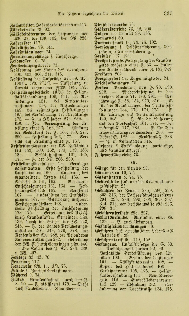 J^’ari)nrl)eitcr. 3at)i'eäarbcitäyevbienft 117. JVn^fbctricöc 73, 92. ?^nUiflfcit§tcvmtnc bev Seiftiinqen ber m. 27, bei- m. 102, ber 228. ;Vaftrgdber 117. (Val)vl(iffigfeit 99, 144. 3’rtl)rfttti)lttulngcu 74. ^^omUtcnöugcl)örigc Slitgef^ln-igc. 3’Clbmcffer 10, 75. i^euftevinUjergeuicrbc 73. ^Vcftfelnuig non Äoften bc6 ^5erfaf)venä 300/303, 300, 311, 315. J>*eftftcßuitg ber 2lnjprüci^e Ä'B. 59, U^ß. 160 ff., 335. 271 ff. — 3luff)e0ung 511 Unred)t ergangener ^U35. 169, 172. f^’eftfteünug§befd)cib (U35.) bei §eilnn; ftalt§5el)anblung 109, 111, bet 31bs finbungen 131, bei iHentenüber- njeifnngen 139, bei 21ufred)nungen 142, bei erftmaligen 3'^ftfteUungen 165, bei 33eränberung ber ^'erl^ältniffe 173. — %. in 335.fac^en 276, 282. - U35. u. 335.: 35erioeigerung ber ©r^ teilung eineä %. 166, 277. — Sßirfung ber 33ed)tä!raft ber 3. 166, 189, 277, 290. — 3uftellung 166, 277. — 3Ser- jid^t auf ©rteilung eineä 3^. 167. 3eftftcftmtg§orgaue ber U35. 3uftänbig; feit 159, 160, 162, 175, 179, 183, 189. — 33efc^lu|faffung 161, 165, 176. — 3. ber 335. 208) 209. I 3eftftcUung§uevfrtl)Vcn ber 33erufäge' | noffenfd^aften. ©rfte 3ßftflcllung ber ©ntfd^äbigung 160. — 2lnljörung beä bel^anbelnben Slrgteg 161, 163. — 3Sorbefd)eib 161, 162. — SSorläufige ©ntfd^äbigungen 161, 164. — 341 ftettungäbefd^eib 165. — SSergleici^e 167. — 3luöjal^lung ber ©ntfd^äbi; gungen 167. — ^Beteiligung tnel)rerer Serfid^erungöträger 168. — Slnber- meite ©ntfd^äbigung 173, 175. — 33ctreibung beö 11^3.=3- burd^ ^ranfenfaffen, ©emeinben ufro. 139, burdf) bie Präger ber 33. 243, 248. — 3- Sanbeä;3erfidl)erungä: anftalten 246, 249, 276, 278, ber 9ientenftellen 210, 282, ber 3efonberen Äaffeneinrid)tungen 282. — Betreibung ber 335.-3- burd^ ©emeinben ufin. 246. — Xie Soften beä 3. ^3. 293, 1X3. u. 33. 297. 3^fttage 33, 43, 70. Neuerung 117. 3cHcrtt)c§r ^3. 11, U3. 75. 3Uialc f. 3n)eignieberlaffungen. 3ifd)crei 9, 74. 3i^fu§. Äranfenfürforge burd^ ben 3- 8, 10. — 3. alä Partei 179. — ©ie^e aud^ Sleid^äbetriebe, 0taat§betriebe. 3tcifd)t'vgciücrbc 73. 3lö|i|evcibctrictic 73, 92, 200. folgen bcö Unfallä 99, 155. 3otftnrlidt 80. ^^5 192. 3ortfdjmtg f. 0elbftüerfid)erung, 3er= fal)ren, 5jßeiteroerfid)crung. 3rcilitcv 117, 121. 3rdl)eit§ftvnfc.3t'^'t3al}lung beä^ranfen= gelbö lüäl^renb einer 3- — 9iu^en ber 9iente mäljrenb einer 3- 185, 242. 3reifavtc 202. 3tct3ügigfeit ber ^^affenmitglieber 24. 3vtcbl)of§nulngcn 75. 3riften. Berechnung uon 3- ^9, 190, 292. — SBiebereinfe^ung in ben «origen 0tanb 71, 188, 290. — Ber* jäl^rung§:3- 58, 154, 270, 316. — 3- für bie 3lbänberungen ber 5Rentenfeft= ftellungen 134, 173, 174, 175. — 3- für Einträge auf 3^entenübcrmeifung 139, 245. — 3- ^ufierung auf ben Borbefdjeib 161, 174. — Be; rufungö=3. 177, 282. — 3- tragäerftattungäbefd)i«erben 285. — 9iefurä;3. 182. — 3ieoifionö;3- 283. — 3- Äoftenfadfien 316. S’ürforgc f. ©ntfd^übigung, «orläufigc, unb iiranfenfürforge. 3ur]irU)crf§öctriebc 73. Q^äitge für ben Betrieb 99. ©nrtncrcieu 10, 77. ©rtSnnftnltcn 8, 74, 75. ®e6red)lid)e finb «on ber Ä'3. nid^t auö; gefcbloffen 25. ©diülircn ber Beugen 295, 296, _ 299, 303, 316, ber 0ad)oerftänbigen (^rjte) 294, 29.5, 296, 299, 303, 305, 307, 3! 4, 316, ber 9ted}tgann)älte 295, 296, 298 313. @e6ührcufrdf)cit 293, 297. ©cfiurt^iirfuttbe. 2luffinben einer ®. 189. — 0. aud^ Urfunben. (^efäöigfett§tjcrriil)tuttgett 98. ©efaljren beä gemöl^nlic^en Sebenä alä Betrieb^;©. 98. (^efaljrcntrtrif 90, 149, 152. ©efangeue. Unfallfürforge für ©. 80. — 3lugfüljrungäbe|^örben 92, 96. — Borfä|lid)e ^'erbeifül^rung «on lln; fäUen 100. — Beginn ber Seiftungen 101. — 3ddigfeitätermine 102. — Äoften beä §ei[uerfnl^renä 103. — Berle^tenrente 105, 125. — §>eilan; ftaltäbeljanblung 111. - Äein 0terbe; gelb 112. — Hinterbliebenenrenten 115, 129. — 3lb^nbung 132. — Ber= änberung ber Berl;ältniffe 134, 175.