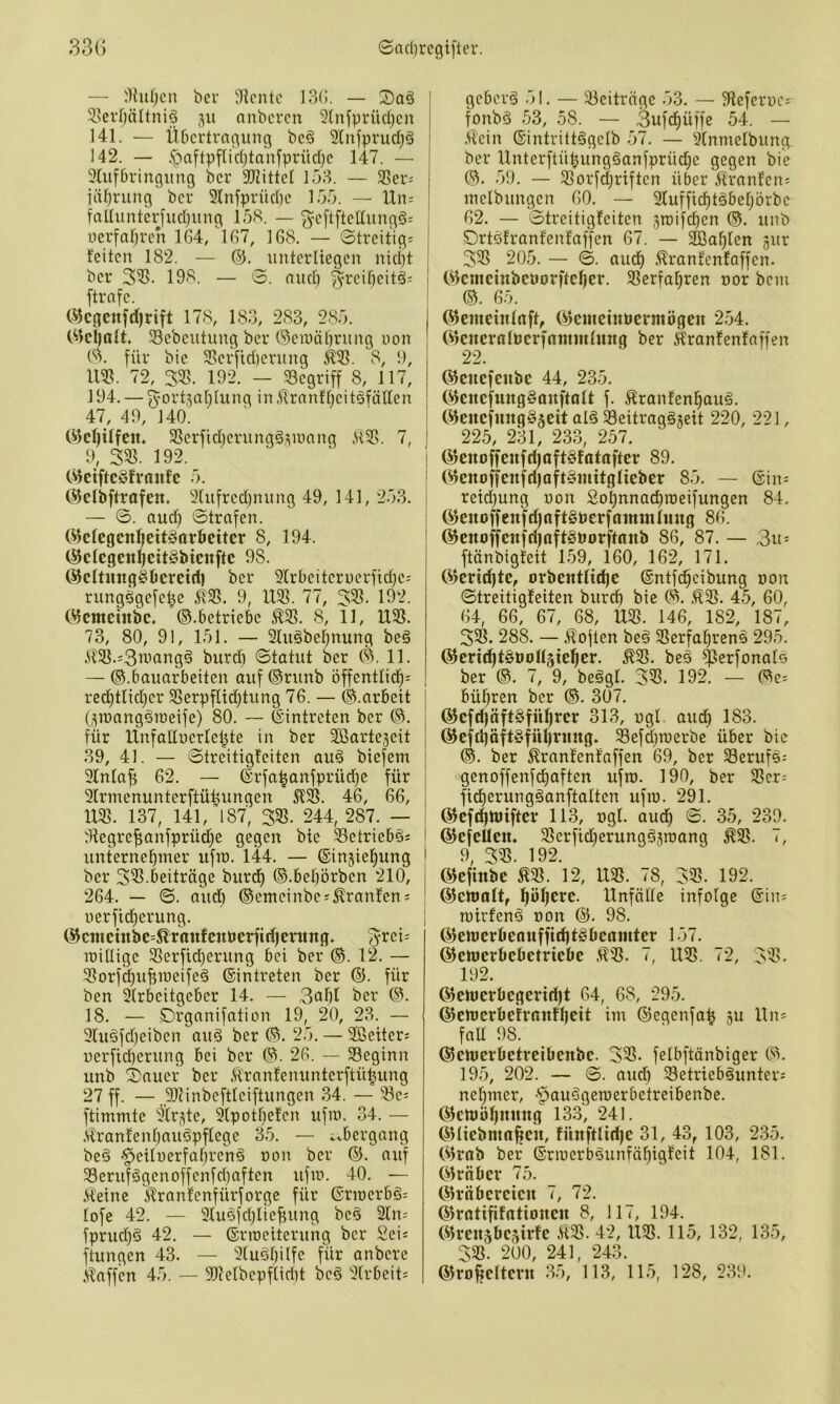 — 'Kufjcn ber 3lcntc J3(!. — 5.serbältni§ ;\u anbcrcn 5(nfprücl)cn 141. — Xibcrtragung bcö Slnfprudjg 142. — .'paftpflidjtanfprüdjc 147. — 91ufbringung bcr JRittcl 138. — Sßev^ itU)rung bcr 9Infprüd)c 133. — IXn- faUunterfud)iing 13S. — gcftftcdungg: | Dcrfalircrt 164, 167, 168. — 0treitig; | feiten 182. — unterliegen nid)t I bcr 3^. 198. — 0. nud) j ftrafc. i ökgcnfd)rift 178, 183, 283, 283. I Glcl)alt. Scbcutung ber (5eii)äl)rung non 8^. GG’ bic S5crfid)erung ^95. 8, t), im. 72, 3«. 192. — 93cgriff 8, 117, 194. — 3^ort5al)lung in .ilranf^citäfällen 47, 49, 140. i C^cfjUfen. 33crfid}crungÖ7;ir)nng 7, ) 9, 395. 192. ^ I GktftcSfvaufc 3. ! C^clbftrafeu. 9Uifrcd)nung 49, 141, 233. i — 0. aud) 0trafen. i (i^cfcgcnl^ett^orbcitcr 8, 194. (^clcgcnl^ett^btcnftc 98. ®eltung§beretd) bcr Slrbcitcruerfidjc; rungögefc|e 5!95. 9, 1X93. 77, 393. 192. 05ctncinbc. ©.betriebe :^3S. 8, 11, 1X93. 73, 80, 91, 131. — 3lu§beljnung beö iX93.=3ivöttg§ burd) 0tatut bcr (S\ 11. — ©.bauarbeiten auf ©runb bffentlid^; red)tlid}cr 9Serpflid)tung 76. — ©.arbeit O^inangöraeife) 80. — ©intreten ber ©. für XXnfallucrlci^te in ber äßartejeit 39, 41. — 0treitigfciten au§ biefem 3Xnla^ 62. — ©rfa^anfprüd)c für 2lrmenunterftüüungen 46, 66, U9S. 137, 141,’l87', 393. 244, 287. — ^Hegrefianfprüdie gegen bic Setriebgs Unternehmer ufm. 144. — ©injiehung bcr 393.beitrüge burd) ©.bebörben 210, 264. — 0. and) ©cmeinbe;^ranfen s nerfid)erung. ©cittcinbe=^rnnfcnöcrfid)ening. milligc 93erfid)erung bei ber ©. 12. — 93orfd)u^meifeä ©intreten ber ©. für ben Slrbcitgcbcr 14. — 3ahl ber ©1 18. — Drganifation 19, 20, 23. — 9lu§fd)eiben auö ber ©. 23. — 3ßeiter; uerfid)crung bei bcr ©1 26. — 33eginn unb ^auer bcr 5i'ranfemmtcrftü^ung 27 ff. — 931inbeftlciftungen 34. — 93ci ftimmtc 9lr<^te, 9lpotbefcn ufm. 34. — .sXranfenhauöpflege 33. — ivbergang beö '^eiluerfabrenö non bcr ©. auf 93erufögcnoffcnfd)aften ufm. 40. — .Heine Hranfenfürforge für ©rmcrbö= lofe 42. — 9lu^fd)lief)ung bc^ 2ln= fprud)ö 42. — ©rroeitcrung bcr Scis ftungen 43. — 9luöl)ilfc für anbere geberö 31. — 93citrügc 33. — 9lefcri)c= fonbS 33, 58. — 3ufchüffe 54. — .Hein ©intrittögclb .37. — 9lnmelbung bcr Unterftühung§anfprüd;c gegen bie ©. .39. — 93orfd)riften über Hranfcn; mcibungen 60. — 2lufficf)töbehörbc 62. — 0treitigfcitcn 5roifchen ©. unb Drtöfranfenfaffcn 67. — Wahlen gur 393 203. — 0. audh Hranfenfaffen, ©cmeinbcüorftcher. 93erfaE)ren uor bem ©. 63. ©emeinlnft, ©emetttüermögeu 2.34. ©cneralöcrfnmmlititg ber Hranfenfaffen 22. ©enefenbe 44, 233. ©enefung^Quftalt f. Hranfenhauä. ©enefungSgeit alä 93eitrag§geit 220, 221, 223, 231, 233, 257. ©enoffeufd)Oft§fotnftcr 89. ©cnoffenfdjaft§iuitgIieber 83. — ©in= reid)ung non Sohnnadiraeifungen 84, ©cnoffenfdjnftSöerfnmuilmtg 86. ©enoffcnfdjnftSborftttnb 86, 87. — ,3u= ftünbigteit 1.39, 160, 162, 171. ©eridjte, orbentfid)e ©ntfdhcibung non 0treitigfeiten burd) bie ©. ,H93. 4.3, 60, 64, 66, 67, 68, U93. 146, 182, 187, 393. 288. — Höften beä SSerfahrens 293. ©eri^t^ooUgieher. H93. bed ^erfonalo ber ©. 7, 9, beägl. 393. 192. — ©e^ bühren ber ©. 307. ©cfd)äft§führcr 313, ogl. aud) 183. ©efdiäft§fiU)ning. Sefäroerbe über bic ©. ber Hranfenfaffen 69, ber Seruf^^ genoffenfd)aften ufro. 190, ber 93er; fidierungganftaltcn ufm. 291. ©cfdhHJtftcr 113, ugl. aud) 0. 33, 239. ©efeUen. 93crfid}erungi§3roang H93. <, 9, 393. 192. ©cfinbe H93. 12, U93. 78, 393. 192. ©cmnlt, ^öl)erc. Unfälle infolge ©iu^ mirfenö oon ©. 98. ©emeröeauffiditSbertiuter 137. ©emerbebetriebe H93. i, U93. r2, 393. 192. ©emcvbegcrid)t 64, 68, 293. ©ctt)crbefrnufl)cit im ©egenfa^ gu Uiu fall 98. ©cmcrbctreibcnbc. 393. felbftönbiger ©H 19.3, 202. — 0. and) Setriebäunter: nel)mer, -^auögemerbetreibenbe. ©cttJöl)mmg 13.3, 241. ©licbmafien, fünftlid)c 31, 43, 103, 235. ©rab ber ©rmerb§unfäl)igfeit 104, 181. ©Iriibcv 73. ©rnbcrcicn <, 72. ©rntififatioHcu 8, 11 (, 194. ©rensbegirfe H93. 42,1X95.115, 132, 135, 395. 200, 241, 243.