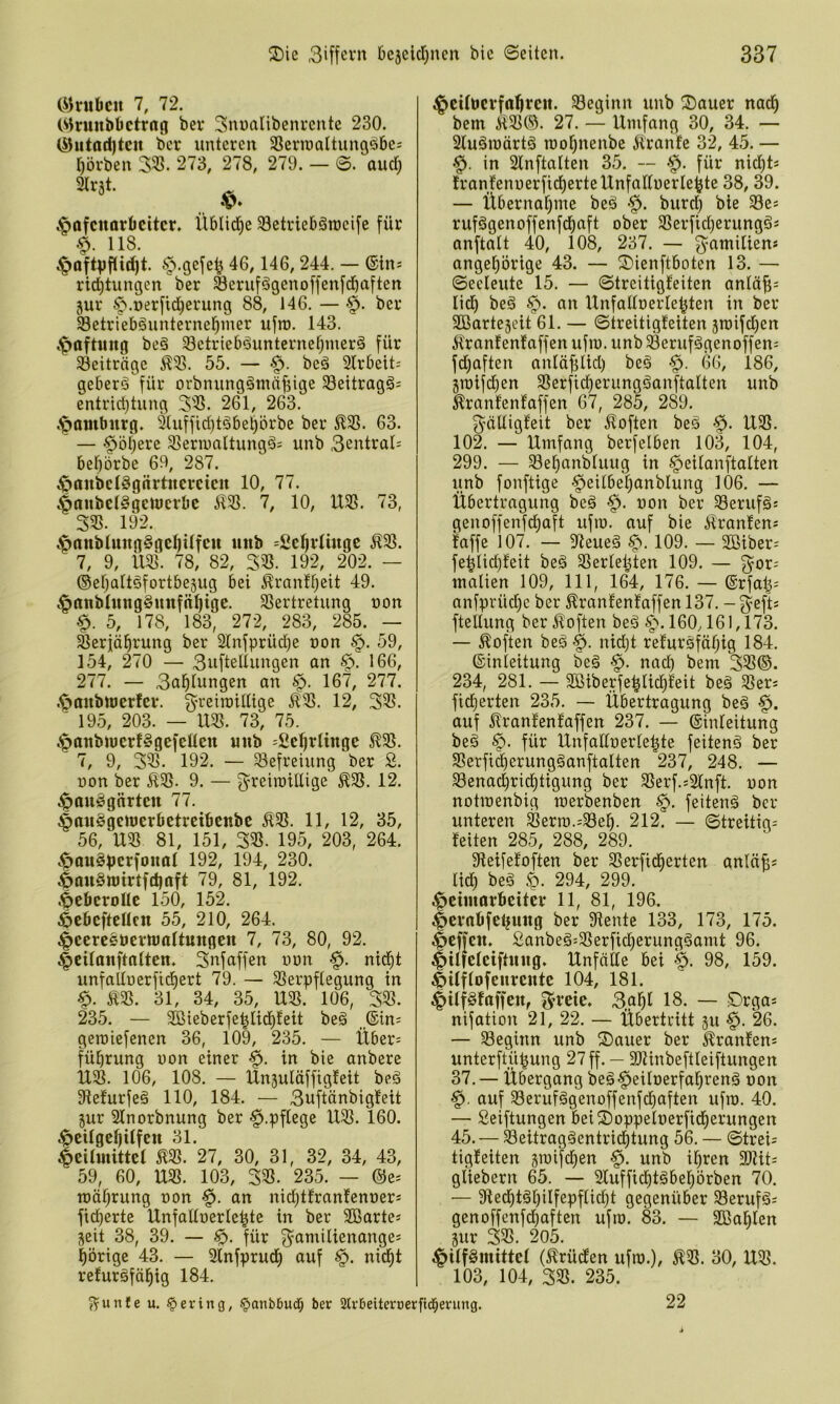 (i)nibcu 7, 72. C^^runbtictrag bev Sunalibenvcnte 230. (^utad)tcn ber unteren SSerinaltungöbe: l^örben 273, 278, 279. — ©. aud; .^pöfcttorbcitcr. Üblid^e SBetriebäraeife für 118. .^öftpflid)t. 146, 244. — ©ins rid)tungen ber Seruf^genoffenfdbnften 5ur ^.t)erfid)erung 88, 146. — •§. ber Setrlebgunterne^nier ufro. 143. .^aftung beö 33ctricböuntcrne^merä für Beiträge ÄQl. 55. — beä 2lrbeit; geberö für orbnungämnf5ige 33eitragä= entrtd)tung 261, 263. »Hamburg. 9liiffid)töbel^örbe ber 5^33. 63. ^ — -^öljere Slernmltungä; unb 3entral^ bef)5rbe 69, 287. ;^anbcI8gnrtnercicn 10, 77. ^anbelSgcwcrbc il3S. 7, 10, U3S. 73, 33S. 192. ^rtnbIung§gel)Ufeu unb =Sc^vliugc ^93. 7, 9, 1195. 78, 82, 395. 192, 202. — ©eljattSfortbejug bei Äranff^eit 49. ^nnbhingSunfn^ige. 95ertretung non §. 5, 178, 183, 272, 283, 285. — ^erjä^rung ber 2tnfprüd)e non §. 59, 154, 270 — 3ufteltungen an §. 166, 277. — 3ctl^lungert an §. 167, 277. .^aubttjerfer. 3’’^eiraiUtge ^95. 12, 395. ' 195, 203. — U95. 73, 75. ^anbiucrfggefeüeu unb ^fiefjrlinge ^95. 7, 9, 395. 192. — Befreiung ber 3. non ber Ä95. 9. — g^reiroiüige E95. 12. ^Ipouggnrten 77. ^anSgeUJerbetreibenbe Ä95. 11, 12, 35, 56, U95 81, 151, 395. 195, 203, 264. c<pöu§pcrfonol 192, 194, 230. ^an§U)irtfct)aft 79, 81, 192. .^eberoUe 150, 152. ^ebefteüen 55, 210, 264. ^cereebernjoltungeu 7, 73, 80, 92. ^cilanftnlten. 3nfaffen unn nid)t unfallnerfidiert 79. — 95erpftegung in Ä3S. 31, 34, 35, U95. 106, 395. 235. — 9Sieberfe^tid)feit be§ _®in= geroiefenen 36, 109, 235. — Übers fübrung uon einer §. in bie anbere U95. 106, 108. — Unsuläffigfeit beä 3fte!urfeä 110, 184. — 3uftänbigfeit jur Stnorbnung ber ^.pflege U95. 160. .^citgeljUfctt 31. |)eUmittet 195. 27, 30, 31, 32, 34, 43, 59, 60, U95. 103, 395. 235. — ©es rcäl^rung oon §. an nid)tfranfenoers fi(^erte UnfaÜnerle^te in ber 9ßartes seit 38, 39. — für 3^amilienanges l^örige 43. — Slnfprud) auf §. nic^t refuröfäl^ig 184. ^cUöcvfaljrctt. 93eginn unb ®auer nadfi bem M95©. 27. — Umfang 30, 34. — Sluäraärtä roo^nenbe jiranfe 32, 45. — in 2lnftalten 35, — für nid)ts Iranfennerfid^erteUnfadnerle^te 38, 39. — Übernal^me beä burd) bie 93es rufögenoffenfd^aft ober 95erfld)erungäs anftalt 40, 108, 237. — g^amilien* ange^örige 43. — ©ienftboten 13. — Seeleute 15. — Streitigfeiten anläfis lid) beä §. an Unfaüoerle^ten in ber SBartejeit 61. — Streitigfeiten sn)ifd}en i^ranfenfaffen ufm. unb Serufägenoffens fdjaften anfä^lid) beä •§. 66, 186, 3iüifd)en 95erfid)erungöanftalten unb ^ranfenfaffen 67, 285, 289. 3^äUigfeit ber iloften beö ■$. U95, 102. — Umfang berfelben 103, 104, 299. — ^ef)anbfuug in §eifanftaften unb fonftige -^eilbefjanblung 106, — Übertragung beä uon ber 93erufäs genoffenfd^aft ufm. auf bie Äranfens faffe 107. — 9feueg 109. — 9Bibers fe^Iidjfeit beä 95ertel^ten 109. — g^ors malien 109, 111, 164, 176. — ©rfal|s anfprüd)c ber 5^ranfenfaffen 137. - 3^eft= fteltung ber JToften beö §‘, 160,161,173. — Soften beä §. nidjt refursfäfjig 184. ©inleitung be§ §. nad) bem 395®. 234, 281. — 9ßiberfe|lic^feit beä 95ers fidierten 235. — Übertragung beg auf ^ranfenfaffen 237. — ©infeitung beg §. für UnfalfoerIe|te feitenö ber 95erfi^erun_g§anftalten 237, 248. — Senad^rid^tigung ber 95erf.s2fnft. uon notraenbig raerbenben feitenä ber unteren ^erro.s^Be^. 212. — Streitigs feiten 285, 288, 289. Sfeifefoften ber 95erfid^erten anlciüs lief) beg 294, 299. Heimarbeiter 11, 81, 196. Hcvnbfebuug ber diente 133, 173, 175. Hcffeit. £anbeg:95erficf)erung§amt 96. HifMeiftuug. Unfälle bei H- 98, 159. Hilflofeureiite 104, 181. Hiff^faffen, f^^reie. 3.g^l 18. — Drgas nifation 21, 22. — Übertritt ju §. 26. — ^Beginn unb S)ouer ber ^ranfens unterftü^ung 27 ff. — SJiinbeftleiftungen 37. — Übergang beöHeiloerfa^renä uon H. auf S3eruf§genüffenfdt)aften ufm. 40. — Seiftungen beiSoppeluerficfierungen 45. — S3eitrag§cntri(i)tung 56. — Streis tigfeiten sroifcfien §. unb il^ren 5DUts gliebern 65. — 9luffid^t§bel)5rben 70. — 9ted^t6l)ilfepflid)t gegenüber 93eruf§s genoffenfebaften ufm. 83. — SBablen jur 395. 205. Hiff^tnittef (^rüdfen ufm.), ^95. 30, U55. 103, 104, 395. 235. ^unle u. gering, §anb5ud; ber SlrBeiteroerfid^erung. 22