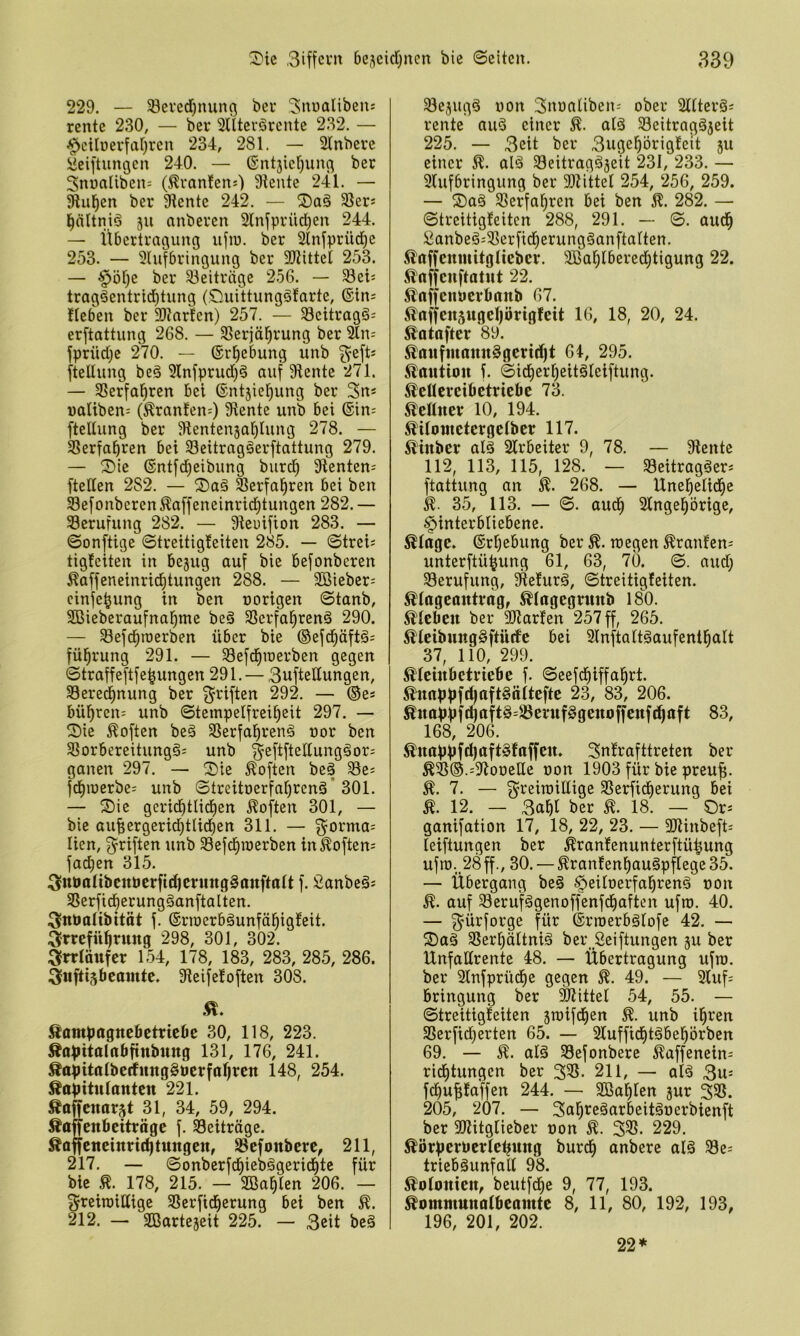 229. — 58eved)nung ber ^nualibeus rente 230, — bet Sllterörente 232. — ^cilüerfaf)reu 234, 281. — 21nbete ^eiftungen 240. — 6ntjier)ung bet 3nüaliben= (^tanJens) Slente 241. — 5Rul^en bet 9lente 242. — Sßets ^ältniä ju anbeten 21nfptüd)en 244. — Übetttagung ufiu. bet 2lnfptüd^e 253. — 3lufbtingung bet SJtittel 253. — §öf)e bet 33eittäge 256. — Sei= ttag^enttid^tung (Ouittunggfatle, ©in^ Heben bet SKntten) 257. — S8cittag§- etftattung 268. — Sßetjä^tung bet Sln^ fptüdje 270. — ©r^ebung unb ttellung beä 3lnfptud)§ auf 91ente 271. — SSetfal^ten bei ©nt5iel)ung bet 3n* natiben: (Etanlen-) diente unb bei ©in= fteliung bet Sientenjafilung 278. — S3etfa^)ten bei 33eittag§etftattung 279. — ®ie ©ntfd)eibung butd^ 9ienten= (teilen 282. — ®a§ ^etfal^ten bei ben Sefonbeten^affeneintid^tungen 282. — Berufung 282. — Sieuifion 283. — ©onftige ©tteitigleiten 285. — ©tteis tigfeiten in be5ug auf bie befonberen Äaffeneinri^tungen 288. — 2öiebet= cinfebung in ben notigen ©tanb, SBiebetaufnal^me beö Sßetfa^tenä 290. — Sefd^roetben übet bie ©efd§äft§; fül^tung 291. — Sefd^roetben gegen ©ttaffeftfe^ungen 291. — 3ufteIIungen, Setedinung bet 3^tiften 292. — ©e* bül^ren: unb ©tempelftei^eit 297. — Sie Soften be§ SSetfal^tenä not ben Sßotbeteitungg' unb ^eftfteIIung§or= ganen 297. — Sie Soften beä Se^ fd^ioetbe- unb Siteitoetfa^tenä’301. — Sie getid^tlidien Soften 301, — bie auf;etgetid^tIidE)en 311. — ^otma^ lien, (ytiften unb 33efd^u)erben in Softem fad;en 315. ^^nPaltbcttbcrfidjcrnngSanftalt f. i^anbe§s S8etfidf)etung§anftalten. ^^nbalibitöt f. ©tioetböunfä^igfeit. :3trefü^t'ttng 298, 301, 302. 3fndättfer 154, 178, 183, 283, 285, 286. äuftisbeamte. 9ieife!often 308. Sampagnebetnebe 30, 118, 223. Äopitalttbfinbung 131, 176, 241. Äapitalberfitngööcrfa^rcn 148, 254. Kapitulanten 221. Kaifenarjt 31, 34, 59, 294. Kaffenbeittägc f. Seiträge. Kaffeneindc^tungen, SBcfonbcrc, 211, 217. — Sonbetfd^iebägetid^tc füt bic K. 178, 215. — SBa^Ien 206. — gtciroiUige SBctfid^etung bei ben K. 212. — SBattejeit 225. — 3dt bc§ 33cjugä uon 3noaliben= obet Slltetöi tentc auö einet K. alä SBeitragäjeit 225. — 3eit bet 3ugeptigfeit ju einet K. alä SBeittagäjeit 231, 233. — 9lufbtingung bet 9)tittel 254, 256, 259. — Saö SSetfa^ten bei ben K. 282. — ©tteitigleiten 288, 291. — ©. aud^ :2anbeä-33etfid^etung§anftalten. Kaffenmitglieber. SBablbetedbtigung 22. Kaffcnftatnt 22. KaffcnPctbanb 67. Kaffensngcliörigfett 16, 18, 20, 24. Katofter 89. Kanfntann§gcrtd)t 64, 295. Kaution f. ©idi)etf)eitöleiftung. Kcücteibctriebc 73. Kennet 10, 194. Kilontetergelber 117. Kinber alä 2ltbcilet 9, 78. — 9lentc 112, 113, 115, 128. — 33eittagöet* ftattung an K. 268. — Unel^elid^e k- 35, 113. — ©. aud^ Slngel^ötigc, ^intetbliebene. Klage, ©tljebung bet K. wegen Ktanlcn- untetftü^ung 61, 63, 70. ©. aud; Setufung, Sftefutg, ©tteitigleiten. Klageantrag, Klagegrnnb 180. Kleben bet 9Jiarfen 257 ff, 265. Kleibnngöftnrfe bei 9ln(talt§aufentl^alt 37, 110, 299. Kleinbetriebe f. ©eefd^iffa^tt. Knappfd|aft§äitefte 23, 83, 206. Knapp(4aft§=J8ernf§genoffen(d|aft 83, 168, 206. Knappfd)aft§fa((en. Snlraftttcten bet K®®.=9tooette oon 1903 füt bie pteu^. K. 7. — ^teiroiltige 3Setficf)etung bei K. 12. — bet K. 18. — St=: ganifation 17, 18, 22, 23. — 2}iinbeft' leiftungen bet Ktantenuntetftü^ung ufro._28 ff., 30. — Kranfen^augpflegc 35. — Übetgang be§ §eUoetfal^ten§ non K. auf Sctufägenoffenfd^aften ufto. 40. — g^ütfotge für ©tioetbälofe 42. — Sag SSetI)äItni§ bet Seiftungen gu bet Unfadtente 48. — Übetttagung ufro. bet 2lnfptiidf)e gegen K. 49. — 3luf- btingung bet Mittel 54, 55. — ©tteitigleiten 5wifd)en K. unb i^ten Sßetfidjetten 65. — 2Iuffid^täbel^ötben 69. — K. alä 33efonbetc Kaffenein- tid)tungen bet 33S. 211, — alä 3u= fd)uf;faffen 244. — SBa^en gut 3S5. 205, 207. — Sal^reäarbeitäoetbienft bet aiiitgliebet non K. 33S. 229. Körpernerletjnng butd^ anbete al§ 33e; tticbguttfall 98. Kolonien, beutfd^c 9, 77, 193. Kommnnalbeainte 8, 11, 80, 192, 193, 196, 201, 202. 22*