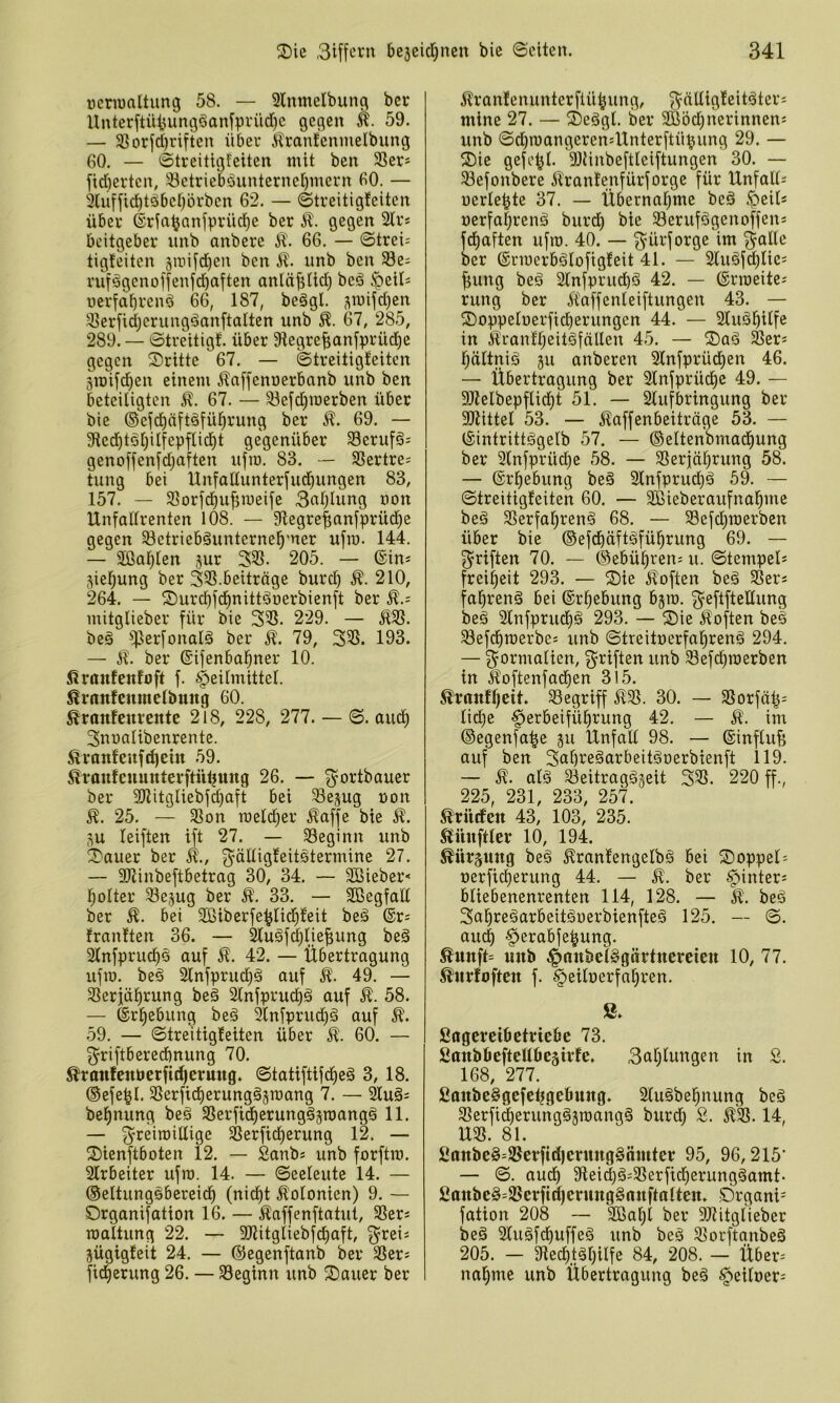 üenualtung 58. — 2lmnelbung ber Unterftütjum3öan[prüd)e gegen k. 59. — 5ßorfd)riften über krantenmelbung 60. — Streitigfeiten mit ben 3Ser* yid)erten, Söetriebäunterne[)mern 60. — 3lufficbtöbet)()rben 62. — Streitigfeiten über ©rfa^anfprüc^e ber gegen 2lr* bcitgeber unb anbere 66. — Streik tigfeiten 3itiij'd)en ben 51. unb ben 33e; rufägenoffenfd)aften anläf;fid) beö .^cils uerfabren^ 66, 187, beögl. 3mifd)en 31erfidjerungäan[talten unb 67, 285, 289. — Streitigf. über 9tegre^an[^)rüd^e gegen Sritte 67. — Streitigfeiten 3iDifd)en einem 51n[feni3erbanb unb ben beteiligten 67. — 33efd)merben über bie ®efd^äft§fül^rung ber 51. 69. — 9ted^töl)ilfepflid^t gegenüber 33eruföj genoffen[d)aften ufm. 83. — 35ertre; tung bei Unfaüunterfud^ungen 83, 157. — 3Sorfd)u^meife 3nlllung oon Unfallrenten 108. — 91egre|;anfprüd)e gegen 33etriebäunternel^'ner ufro. 144. — Slßal^len jur 33S. 205. — ©in* 3iel)ung ber 33S.beitrage burd) 210, 264. — fJ)urc^fd)nittöoerbienft ber mitglieber für bie 331. 229. — £31. beä fperfonalä ber 51. 79, 331. 193. — 51. ber ©ifenbal^ner 10. £roufenfoft f. Heilmittel. £rnnfcnmelbung 60. £ranfenrente 218, 228, 277. — S. aud^ 3nualibenrente. £ranfenfd)ein 59. SlTanfenmiterftü^ung 26. — 3^ortbauer ber 3Jlitgliebfd)aft bei ^ejug non £. 25. — 31on roeld^er £affe bie £. leiften ift 27. — beginn unb 2)auer ber 51., 3’ödiQfeitötermine 27. — Sltinbeftbetrag 30, 34. — 3Bieber< l^olter ^ejug ber £. 33. — Sßegfall ber £. bei Sßiberfe^lid^feit beä ®r; franften 36. — Sluöfc^lie^ung beä Slnfprud)^ auf £. 42. — Übertragung ufro. beg 2lnfprud)ä auf 51. 49. — 31eriä^rung beä 2lnfprud^ä auf £. 58. — ©r^ebung be§ 9lnfprud)ä auf 51. .59. — Streitigfeiten über £. 60. — 3^riftbered)nung 70. £ranfenöcrfid)ermtg. Statiftifdieä 3, 18. ©efe^l. 31erfid)erung§3roang 7. — älu§i bel^nung beä 31erfid)erungä3roangg 11. — 3^reiroillige SSerfid^erung 12. — 2)ienftboten 12. — Sanbs unb forftro. 2lrbeiter ufro. 14. — Seeleute 14. — ©eltungsbereid^ (nidf)t Äolonien) 9. — Organifation 16. — 51affenftatut, 31ers roaltung 22. — 31titgliebfcl)aft, ^rei« jügigfeit 24. — ©egenftanb ber 31ers fid^erung 26. — 33eginn unb 2)auer ber 51ranfenunterflü^ung, f^älligfeitäter; mine 27. — 2)e§gl. ber 9ßöd;nerinnen= unb Sd)roangeren''Unterftü^ung 29. — ®ie gefe^l. Dltinbeftlciftungen 30. — 58efonbere 51ranfenfürforge für Unfall; uerle^te 37. — Übernal^me beä Heil* uerfa|renö burd^ bie 33erufögenoffen; fd^aften ufro. 40. — g^ürforge im ^alle ber ©rroerbälofigfeit 41. — 2luäfcl)lie; ^ung beä 2lnfprud)ö 42. — ©rroeite; rung ber 51affenleiftungen 43. — ©oppeloerficberungen 44. — 2luä^ilfe in 5lranfl;eit§fällen 45. — ®aö 31er; l^ältniö 511 anberen Slnfprüd^en 46. — Übertragung ber 2lnfprücl)e 49. — fötelbepflid^t 51. — 2lufbringung ber Sltittel 53. — 51affenbeiträge 53. — ©intrittägelb 57. — ©eltenbmad^ung ber 3lnfprüd)e 58. — 31erj|ä^rung 58. — ©rl^ebung be§ 2lnfprud)ö 59. — Streitigfeiten 60. — äBieberaufna^me beä 31erfa^ren§ 68. — 33efdf)roerben über bie ©efcbäftäfü^rung 69. — f^riften 70. — (gebühren; u. Stempel* frei^eit 293. — ®ie £often beä 31er* fa^renä bei ©r^ebung bjro. g^eftfteüung beä 2lnfprud^g 293. — ®ie 51often beä 33efdf)roerbe; unb Streituerfal^renö 294. — g^ormalien, g^riften unb 3efd^roerben in £oftenfadf)en 315. £ranffjcit. 33egriff 5131. 30. — 31orfä|; lid)e Het^öeifülirung 42. — £. im ©egenfa^e 311 Unfall 98. — ©influfe auf ben 3nl)i^eäarbeit§r)erbienft 119. — 51. alä 33eitragö3eit 331. 220 ff., 225, 231, 233, 257. £rüdfen 43, 103, 235. Zünftler 10, 194. £ürjung beä £ranfengelbä bei ©oppel* t)erficl)erung 44. — 51. ber H^'^fer* bliebenenrenten 114, 128. — 51. beö 3a^re§arbeitäuerbienfte§ 125. — S. aud) Herabfe^ung. £unft= mtb 10/ ^7. £«rfoften f. §eilüerfal)ren. ß. Sflgcreibctriebc 73. Sttnböefteßöeäirfc, 3atllungen in 2. 168, 277. fionbeSgefctjgefiung. 2luäbel^nung beö 3Serfi§erunggäroangä burd^ S. 51^. 14, U31. 81. ßttnbe§=91erfid)crung§äntter 95, 96,215’ — S. aud) 9teid)g;31erftd)erungäamt- £anbe§;31crftd)crung§rtnftnlteit. Organi- fation 208 — 3ßal)l ber 9Jtitglieber beä Sluäfci^uffeä unb beö 31orftanbe§ 205. — 9ted)täl}ilfe 84, 208. — Über* nal^me unb Übertragung beä