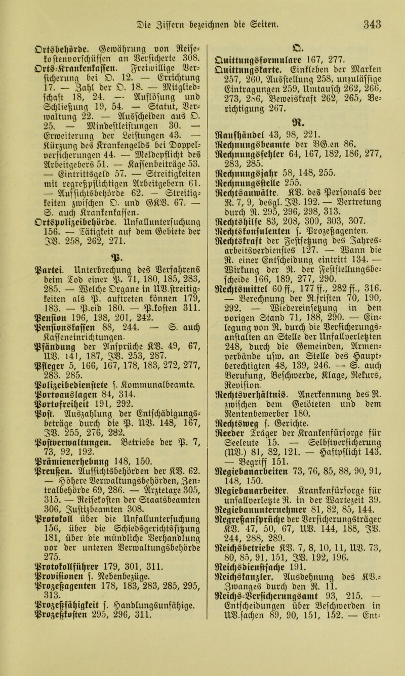 Drtöbdjörbc. (Seiuntji'uug non Steife^ foftennorid)ü[fen an 33ev[id)evte 308. OrtS^ilrnufcufaffctt. ^^reiiuiltigc 3jer= fid^ening bei 0. 12. — (£ri'id)tung 17. — bei* D. 18. — 91ZitgIiebi id)nft 18, 24. — Sluflöfung unb ©d)lief3ung 19, 54. — ©tatut, 33er= lüaltung 22. — 2tuSj'd;eiben au^ ö. 25. — 3)tinbeftlei[tungen 30. — ©iraeiterung bei* Seiftungen 43. — ^ürsung beö Ärantengelbä bei ®oppet= nei*fid)ei*ungcn 44. — 9JteIbepfIid)t be§ 31i*beitgebei*ö 51. — Äaffenbeitrnge 53. — ®inti*itt§gelb 57. — ©treitigteiten mit i*egi*e^pflid)tigen 9li*beitgebern 61. — 9luffid)töbelpi*be 62. — ©treitig* {eiten äiuifd^en D. unb 67. — ©. and) ilranfenfaffen. OrtSpotijeibeljiüvbc. Unfadunterfud^ung 156. — Sätigfeit auf bem ©ebiete ber 393. 258, 262, 271. i|3nrtei. Unteibred^ung beö SSerfa^renä beim Sob einer % 71, 180, 185, 283, 285. — 2öeld)e Drgane in lX95.ftreitig; {eiten alö auftreten t'önnen 179, 183. — ^13.eib 180. — ^.{often 311. i)Senfion 196, 198, 201, 242. '.^cnfion^faffeit 88, 244. — ©. aud^ ^affeneinrid)tungen. i|3fänbuttg ber 9Infprüd^e ^93. 49, 67, U93. 141, 187, 355. 253, 287. «Pfleger 5, 166, 167, 178, 183, 272, 277, 283. 285. iPoli5eibebienftete f. ^ommunalbeamte. '.portoauSlagen 84, 314. iPortofrei^eit 191, 292. «Poft. Slu^sa^lung ber ®ntfd)äbigung§= betröge burd) bie U93. 148, 167, 393. 255, 276, 282, «43oftuerttmltungett. 93etriebe ber ^3. 7, 73, 92, 192. iPräntiener^eönng 148, 150. 5ßretifjen. 2luffid)t§beprben ber ^93. 62. — f)öbere 93ern)altungäbef)örben, 3ett- tralbef)örbe 69, 286. — Sirjtetaje 305, 315. — 9leife{often ber ©taatsbeamten 306, 3ufti3beamten 308. iprotofoll über bie Unfadunterfud^ung 156, über bie ©d^ieb§gerid)t§fi^ung 181, über bie münblid)e 93er|anblung üor ber unteren 93ern)altung»be^örbe 275. «43rotofollfü^rer 179, 301, 311. «.probiftonen f. «Hebenbejüge. «43ro5e^ogenten 178, 183, 283, 285, 295, 313. «Proje^fä^igfeit f. C>onbIung§unföbiqe. iprojepoften 295, 296, 311. Ö. DnittungSformularc 167, 277. DnittnngSfnrte. (Sinlleben ber 2Karten 257, 260, 21u§ftedung 258, unjulöfftge Eintragungen 259, Umtaufd^ 262, 266, 273, 2.^6, 93eroeig{raft 262, 265, 93e^ ridjtigung 267. Ol. manfl)änbel 43, 98, 221. «JtethnungSbeamte ber 93®.en 86. «Wed)nung§fe^ler 64, 167, 182, 186, 277, 283, 285. 9Jerf)nnttg§ia^r 58, 148, 255. OledJnungSftede 255. 9ied)t§antvintte. 5^93. beg ^erfona(g ber 9i. 7, 9, beggt. 353.192. — 93ertretung burd) 91. 295, 296, 298, 313. »led)tgl)ilfe 83, 208, 300, 303, 307. 91ed)tefonfu{enten f. «Broje^agenten. 91edjt§fraft ber 3abi^eg; arbeitgoerbienfteg 127. — 9Bann bie 91. einer Entfd^eibung eintritt 134. — 9Bir{ung ber 91. ber f^eftftedunggbe; fdieibe l66, 189, 277, 290. 9lc(^tgntitte{ 60 ff., 177 ff., 282 ff., 316. — 93ered^nung ber 91.friften 70, 190, 292. — 9ßiebereinfe^ung in ben rorigen ©tanb 71, 188, 290. — Eim legung non 91. burd^ bie 93erfid)erungg= anftalten an ©tede ber Unfadoerle^ten 248, burdt) bie ®emeinben, Slrmens nerbönbe ufin. an ©tede beg §aupt= berechtigten 48, 139, 246. — ©. and) 93erufung, 93efchtt)erbe, ^(age, 91e{urg, 91enifton. Ülcd)t§üerhä{tntg. 9Cner{ennung beg 91. graifd^en bem ®etöteten unb bem 91entenbemerber 180. 91cthtgttJcg f. ®erid)te. 91ceber Sräger ber ^ranlenfürforge für ©eeleute 15. — ©etbftnerfid)erung (U93.) 81, 82, 121. — Haftpflicht 143. — 93cgriff 151. 91egicbattaroeiten 73, 76, 85, 88, 90, 91, 148, 150. OXcgiebttuarbeitcr. ^ranlenfürforge für unfadoerlehte 91. in ber 9ßarte5eit 39. Olcgiebauunternehmer 81, 82, 85, 144. 9^cgrc^attfprüchc ber 93erfidherunggträger ^93. 47, 50, 67, U93. 144, 188, 353. 244, 288, 289. 91ei({|§betrie6e ^53. 7, 8, 10, 11, U53. 73, 80, 85, 91, 151, 353. 192, 196. 91eid)gbienftfad)e 191. 9icicl)gfan5ler. 2lugbehnung beg ^53.^ 3n)angeg burd) ben 91. 11. 91eid)g=23crfithcrnnggamt 93, 215. — Entfeheibungen über Sefd)raerben in U53.fad)en 89, 90, 151, 152. — Ent=