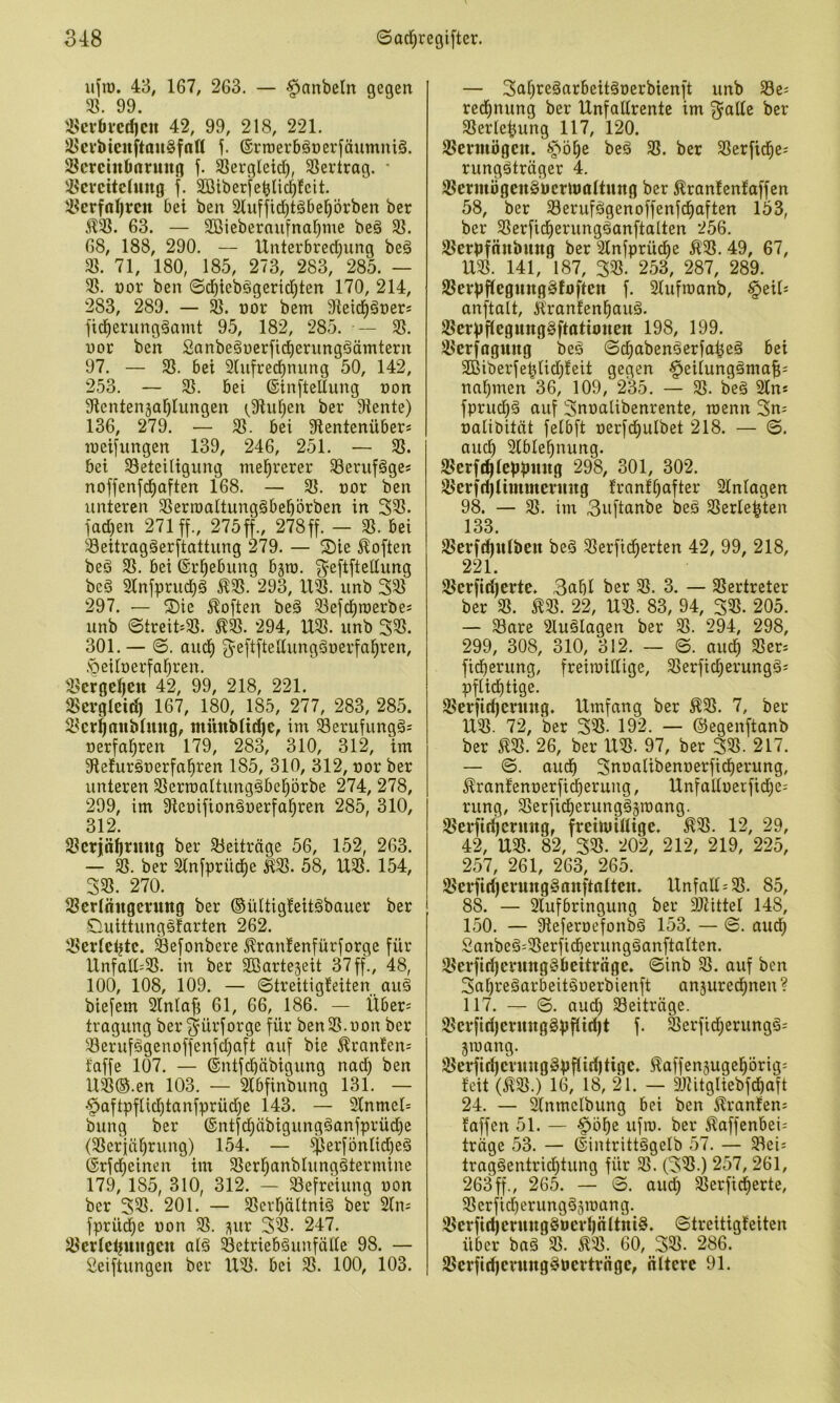 ujiü. 43, 167, 263. — §anbetn gegen 3?. 99. 3.^cvbi*cd)cu 42, 99, 218, 221. ^evbtcuftau§fnn j. (SrnjerbäDerfäumniä. Scrcintmntng f. ^ergleid), 3?ertrag. • ®ereitching f. 3ötber|eblic^!eit. !3erfnl)rcn bei ben Stufjicbtäbebövben ber 5133. 63. — 3öiebernu[nat)me beg 33. 68, 188, 290. — Unterbrechung beä 33. 71, 180, 185, 273, 283, 285. — 33. nor ben ©dhiebägerichten 170, 214, 283, 289. — üor bem Oleidhäners fidherungäamt 95, 182, 285. — 33. uor beh £anbe§i)erfid)erungöämtern 97. — 33. bei 2lu[rechnung 50, 142, 253. — 33. bei ©inftellung non Slentenjahlungen (,9iuhen ber 9iente) 136, 279. — 33. bei Stentenüber* lueifitngen 139, 246, 251. — 33. bei 33eteiligung mehrerer 33eruf§ges noffenfchaften 168. — 33. nor ben unteren 33erroattung§behörben in 333. jachen 271 ff., 275ff., 278ff. — 33. bei '^eitragäerftattung 279. — S)ie Soften beg 33. bei Erhebung bjro. f^eftfteltung be§ 2tnfpruchg ^33. 293,1133. unb 333 297. — ®ie 5^often beg 33efchraerbes unb ©treit=33. 294, U33. unb 333. 301.— ©. auch jyeftfteUunggoerfahren, .'Oeitoerfahren. 33eroehcn 42, 99, 218, 221. 33crgleich 167, 180, 185, 277, 283, 285. 33erh(utbtung, miiuMitfie, inx 58erufungg= üerfahren 179, 283, 310, 312, im 9lefurgr)erfahren 185, 310, 312, t)or ber unteren SSerroattunggbehörbe 274, 278, 299, im Slenifionguerfahren 285, 310, 312. S3crjähnttig ber 33eiträge 56, 152, 263. — ber Stnfprüche ^33. 58, U33. 154, 333. 270. 33erlnngcrung ber ®ültig!eitgbauer ber Ciuittunggfarten 262. 33er(ctjtc. ^efonbere ^ranlenfürjorge für llnfalt:33. in ber Sßarteseit 37ff., 48, 100, 108, 109. — ©treitig!eiten_ aug biejem 2lntajj 61, 66, 186. — Über= tragung ber^ürforge für ben33.non ber 33erufggenoffenfchaft auf bie ^ran!en= faffe 107. — ©ntfchäbigung nach U33@.en 103. — Slbfinbung 131. — •^aftpftichtanfprüdhe 143. — 2lnmet= bung ber ©ntjchübigungganfprüche (33eriährung) 154. — jf3erjönlidheg (Srjdheinen im 33erhnnblunggtermine 179, 185, 310, 312. — 33efreiung non ber 333. 201. — 33erhöltnig ber 2(ns fprüdhe non 33. ^ur 3^- 247. ^er(ct|uugcn alg 33etriebgunfäüe 98. — Seiftungen ber U33. bei 33. 100, 103. — 3ahregarbeitgoerbienft unb S3e; redhnung ber Unfaürente im f^aüe ber 33erle^ung 117, 120. Vermögen. ^Jöhe beg 33. ber 33erfiche; runggträger 4. 33eriuögeugücrn)attung ber ^rantenfaffen 58, ber 33erufggenoffenfchaften 153, ber 33erficherungganftalten 256. 23erpfnubung ber Slnfprüche ^33. 49, 67, U33. 141, 187, 333. 253, 287, 289. 23erpflegunggtoften f. Slufroanb, §eiO anftalt, Ä'rantenhaug. 23crpf(egunggftattonen 198, 199. 33crfaguttg beg ©chabengerja^eg bei 353iberfehlichfeit gegen ^eilunggmaf;; nahmen 36, 109, 235. — 33. beg 2ln* fprudhg auf 3noalibenrente, roenn 3n; nalibität felbft oerjdhulbet 218. — ©. auch Slblehnung. 23erf(^teppMug 298, 301, 302. löerft^timmcrmtg franfhafter Stniagen 98. — 33. im 3uftanbe beg 33erle|ten 133. 3?crfd)u(ben beg 33erfidherten 42, 99, 218, 221. 33erfitf)ertc. 3nhi ber 33. 3. — 3Sertreter ber 33. ^33. 22, U33. 83, 94, 333. 205. — 33are Fluglagen ber 33. 294, 298, 299, 308, 310, 312. — ©. auch 33er= fidherung, freiroiüige, 33erficherunggi pftidhtige. 35erfithermtg. Umfang ber Ä33. 7, ber U33. 72, ber 333. 192. — ©egenftanb ber m. 26, ber U33. 97, ber 333. 217. — ©. audh 3noalibem)erfidherung, ^ranfenoerfi^erung, UnfaUoerfidhe; rung, 33erficherungggn)ang. 33erftrf)cruttg, freiluiütge. ^33. 12, 29, 42, U33. 82, 333. 202, 212, 219, 225, 257, 261, 263, 265. 33crfirf)cruttg§anftotteu. UnfaII=33. 85, 88. — 2lufbringung ber 9Jtittet 148, 150. — Oteferoefonbg 153. — ©. auch 2anbeg=33erficherungganftalten. 33erfirf|crunggbetträge. ©inb 33. auf ben 3nhregarbeitgoerbienft anjurechnen ? 117. — ©. auch 33eiträge. 33evfiri)ermtggpftidjt f. S3erficherungg- jiuang. 33erfirhcv«nggppid)tige. ^affensugehörig- feit (133.) 16, 18, 21. — 9JUtgIiebfchaft 24. — ^nmelbung bei ben 5?ranfens faffen 51. — §öhe ufto. ber Äaffenbei; trüge 53. — ©intrittggelb 57. — Slei^ traggentrichtung für 33. (333.) 257,261, 263ff., 265. — ©. auch ^erficherte, 33erficherungg5ioang. 33crftd)crunggoevhnltnig. ©treitigfeiten über bag 33. m. 60, 333. 286. 25crfid)cvtingg»crtrngc, ölterc 91.