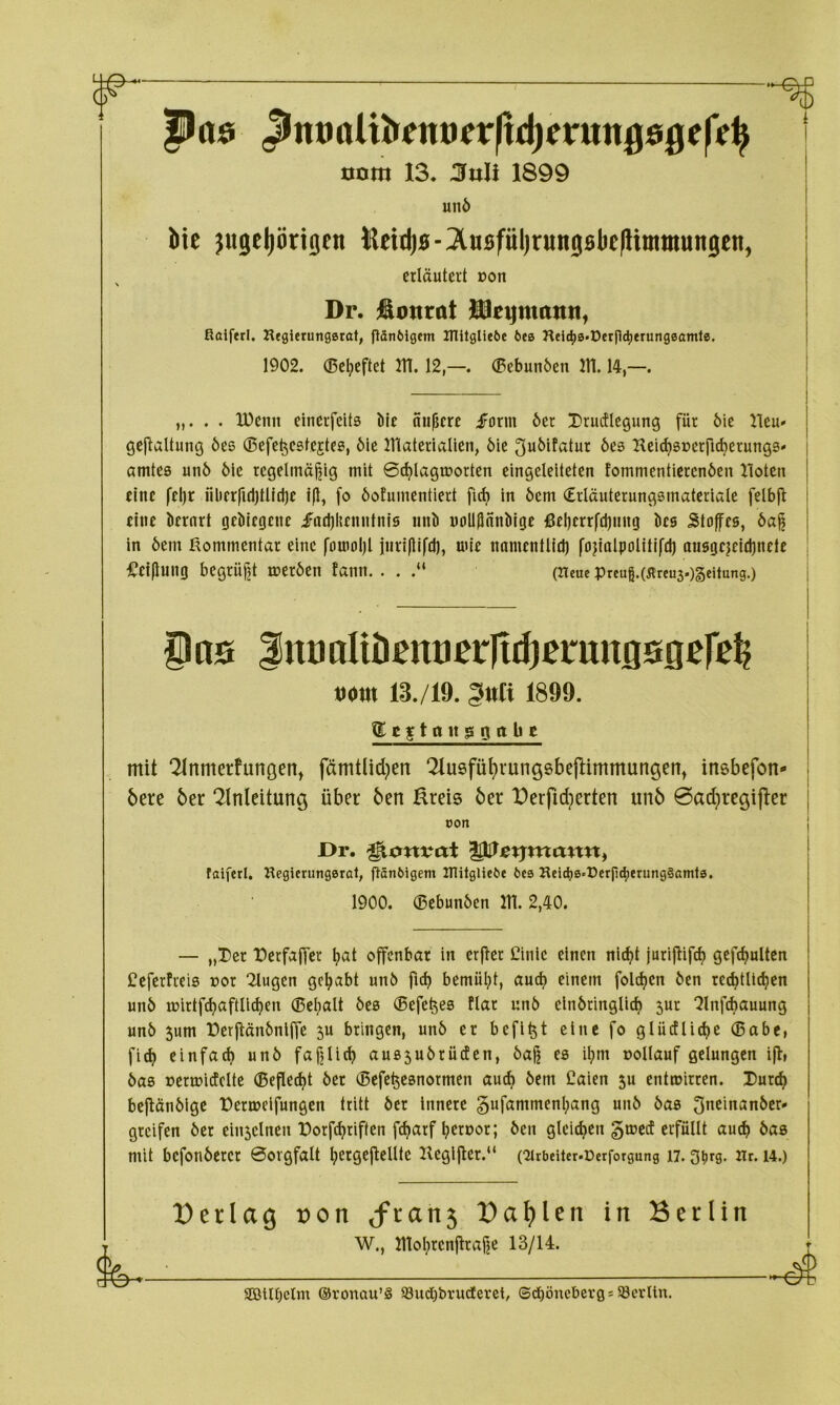 r ttnm 13, 3nli 1899 unö Me ^ugeliöriQen lUetdjs-^XusfüljrungsbefUminungen, erläutert Don Dr. jäimrat üe^matttt, Ralferl. Heglerungsrat, flSnölgem HTitgUe6e 6ee Heic^0-t)erfid)erung0aml0. 1902. ®el;eftet m. 12(Bebunöen 111.14,—. „. . . Xüenit einerfeits ble äußere form 6er Drudlegung für 6ie Heu« gejlaltung 6es ©efe^estejtes, 6le Ulaterialien, öle ^uöifatur öes Hei^srerfi^erungs» amtea unö öle regelmäßig mit ©i^Iagmorten eingclelteten tommentierenöen lloten eine feljr fil>frfid)tlld)c tft, fo öofumentiert fief) in öem €rläuterungamateriale felbfl eine krnrt gebiegene fadjlienntnia iinb noU^nnbige ßeßerrfdjnng bes Stoffes, 6aß ln öem Kommentar eine fornoßl iurifllfd), uüe namentlld) fojialpolitlfd) aiisgcjeicbnetc i^etflung begrüßt meröen fann. . . .“ (Heue Preug.(5lreu3.)§eitung.) §n0 |nualtiißntiprltif)ßi:mtflsflere^ tiom 13./19. 1899. (EegtnugiOttbc mit ‘2Inmerfunöen^ fämtlid}en ‘2lusfüt)rungsbefHmmungett^ insbefon- bere 6er Einleitung über 6en ßreis 6er üerfid^erten un6 0adiregi)ler oon Dr. ^onvai ^rtjmann, faiferl, Hegierung0rat, flöntiigem Hlitglieöe tie0 Heldj0«Dcrp4)enJn9§ß*nt3* 1900. (Bebunöen in. 2,40. — „Der Derfajfer ßat offenbar in erfler Cinlc einen nl^t jurijlif^ gefc^uUen Ceferfreia t)or 2lugen gehabt unö fid) bemüßt, aueß einem folcßen Öen rccßtllcßen unö mirtf^aftllcßen (ßeßalt öea ®efe^ea flar unö elnöringli^ 5ur ^InfAauung unö 5um üerflänönlffe 5u bringen, unö er beflßt eine fo glüdlidje ®abe, fi^ einfa^ unö faßließ aua5uörüden, öaß ea ißm oollauf gelungen ifl, öaa renuitfelte (Beflecßt öer ®efe^eanormen aueß öem Caien 5u entwirren. Dureß bejlänöige üermelfungen tritt öer Innere gufammenßang unö öaa 3neinanöer- greifen öer ein5clnen Dorf^riften f^arf ßeroor; Öen gleicßen §tr»ed erfüllt autß öaa mit befonöerer ©ovgfalt ßergejlellte Keglfler.“ (^irbeiter.ücrforgung 17. gi)rg. Hr. i4.) üerlag t>on <fran5 üal)len in Berlin W., moßrenflraße 13/14. ■d SOßllbelm ©ronau’S SBudjbrudCeret, ©djöucbergs Söcrlln.