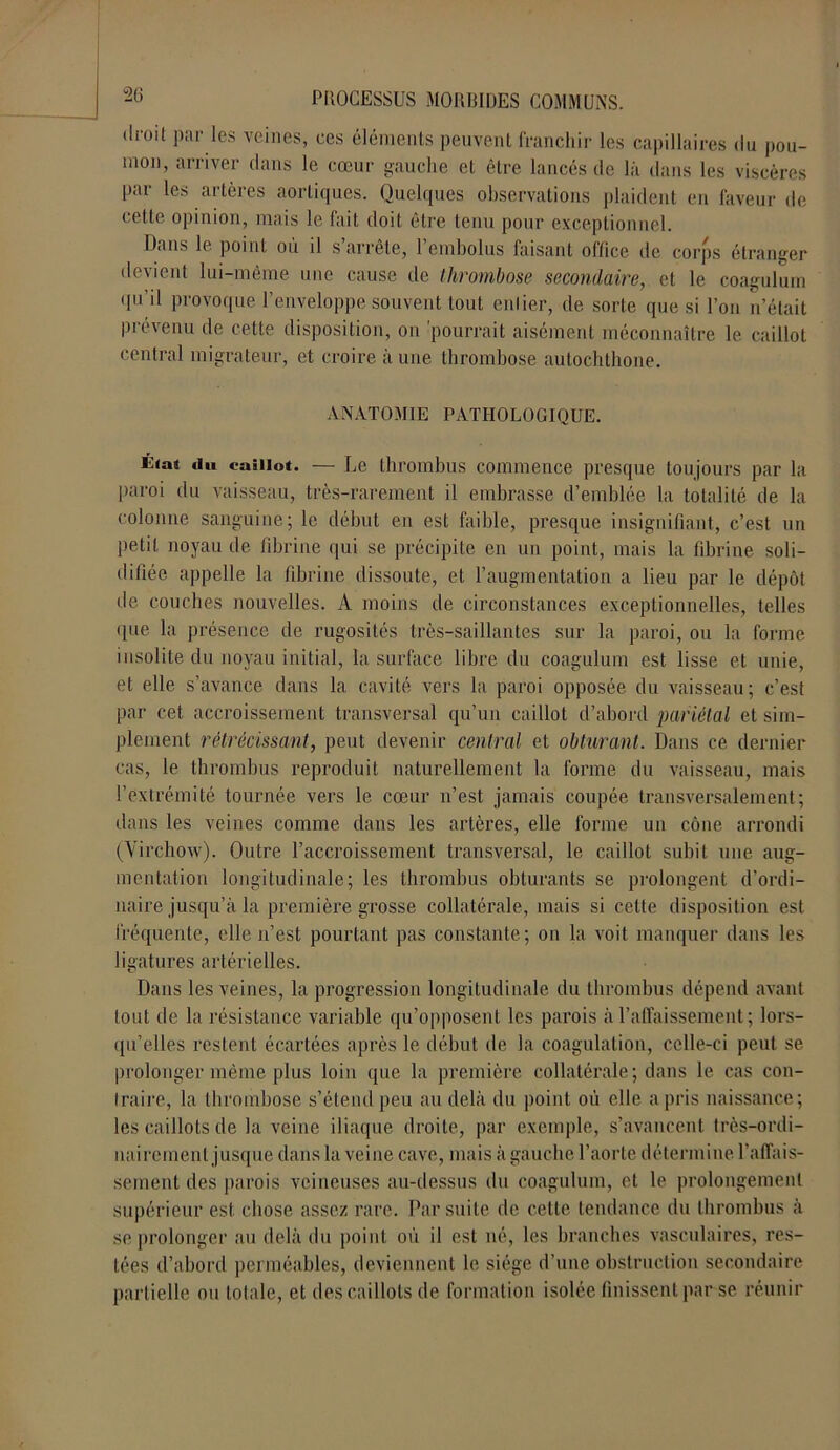 droil par les veines, ces éléments peuvent franchir les capillaires du pou- mon, arriver clans le cœur gauche et être lancés de là dans les viscères par les artères aortiques. Quelques observations plaident en faveur de celte opinion, mais le fait doit être tenu pour exceptionnel. Dans le point où il s’arrête, l’embolus faisant office de corps étranger devient lui-même une cause de thrombose secondaire, et le coagulum qn’il provoque l’enveloppe souvent tout entier, de sorte que si l’on n’était prévenu de cette disposition, on 'pourrait aisément méconnaître le caillot central migrateur, et croire à une thrombose autochthone. ANATOMIE PATHOLOGIQUE. K<at «lu caillot. — Le thrombus commence presque toujours par la paroi du vaisseau, très-rarement il embrasse d’emblée la totalité de la colonne sanguine; le début en est faible, presque insignifiant, c’est un petit noyau de fibrine qui se précipite en un point, mais la fibrine soli- difiée appelle la fibrine dissoute, et l’augmentation a lieu par le dépôt de couches nouvelles. A moins de circonstances exceptionnelles, telles que la présence de rugosités très-saillantes sur la paroi, ou la forme insolite du noyau initial, la surface libre du coagulum est lisse et unie, et elle s’avance dans la cavité vers la paroi opposée du vaisseau; c’est par cet accroissement transversal qu’un caillot d’abord pariétal et sim- plement rétrécissant, peut devenir central et obturant. Dans ce dernier cas, le thrombus reproduit naturellement la forme du vaisseau, mais l’extrémité tournée vers le cœur n’est jamais coupée transversalement; dans les veines comme dans les artères, elle forme un cône arrondi (Virchow). Outre l’accroissement transversal, le caillot subit une aug- mentation longitudinale; les thrombus obturants se prolongent d’ordi- naire jusqu’à la première grosse collatérale, mais si celte disposition est fréquente, elle n’est pourtant pas constante; on la voit manquer dans les ligatures artérielles. Dans les veines, la progression longitudinale du thrombus dépend avant tout de la résistance variable qu’opposent les parois à l’affaissement; lors- qu’elles restent écartées après le début de la coagulation, celle-ci peut se prolonger même plus loin que la première collatérale; dans le cas con- traire, la thrombose s’étend peu au delà du point où elle a pris naissance; les caillots de la veine iliaque droite, par exemple, s’avancent très-ordi- nairement jusque dans la veine cave, mais à gauche l’aorte détermine l’affais- sement des parois veineuses au-dessus du coagulum, et le prolongement supérieur est chose assez rare. Par suite de cette tendance du thrombus à se prolonger au delà du point où il est né, les branches vasculaires, res- tées d’abord perméables, deviennent le siège d’une obstruction secondaire partielle ou totale, et des caillots de formation isolée finissent par se réunir