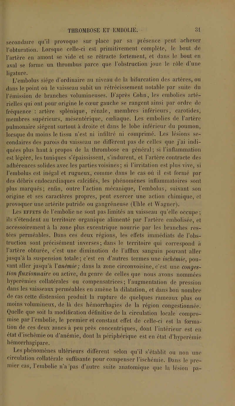 secondaire qu’il provoque sur place par sa présence peut achever l’obturation. Lorsque celle-ci est primitivement complète, le bout de l’artère en amont se vide et se rétracte fortement, et dans le bout en aval se forme un thrombus parce que l’obstruction joue le rôle d’une ligature. o _ L’embolus siège d’ordinaire au niveau de la bifurcation des artères, ou dans le point où le vaisseau subit un rétrécissement notable par suite du l’émission de branches volumineuses. D’après Colin, les embolies arté- rielles qui ont pour origine le cœur gauche se rangent ainsi par ordre de fréquence : artère splénique, rénale, membres inférieurs, carotides, membres supérieurs, mésentérique, cœliaque. Les embolies de l’artère pulmonaire siègent surtout à droite et dans le lobe inférieur du poumon, lorsque du moins le tissu n’est ni infiltré ni comprimé. Les lésions se- condaires des parois du vaisseau ne diffèrent pas de celles que j’ai indi- quées plus haut à propos de la thrombose en général; si l’inflammation est légère, les tuniques s’épaississent, s’indurent, et l’artère contracte des adhérences solides avec les parties voisines ; si l’irritation est plus vive, si l’embolus est inégal et rugueux, comme dans le cas où il est formé par des débris endocardiaques calcifiés, les phénomènes inflammatoires sont plus marqués; enfin, outre l’action mécanique, l’embolus, suivant son origine et ses caractères propres, peut exercer une action chimique, et provoquer une artérite putride ou gangréneuse (Uhle et Wagner). Les effets de l’embolie ne sont pas limités au vaisseau qu’elle occupe; ils s’étendent au territoire organique alimenté par l’artère embolisée, et accessoirement à la zone plus excentrique nourrie par les branches res- tées perméables. Dans ces deux régions, les effets immédiats de l’obs- truction sont précisément inverses ; dans le territoire qui correspond à l’artère obturée, c’est une diminution de l’afflux sanguin pouvant aller jusqu’à la suspension totale; c’est en d’autres termes une ischémie, pou- vant aller jusqu’à Y anémie; dans la zone circonvoisine, c’est une conges- tion fluxionnaire ou active, du genre de celles que nous avons nommées hyperémies collatérales ou compensatrices; l’augmentation de pression dans les vaisseaux perméables en amène la dilatation, et dans bon nombre de cas cette distension produit la rupture de quelques rameaux plus ou moins volumineux, de là des hémorrhagies de la région congestionnée. Quelle que soit la modification définitive de la circulation locale compro- mise par l’embolie, le premier et constant effet de celle-ci est la forma- tion de ces deux zones à peu près concentriques, dont l’intérieur, est en dut d ischémie ou d anomie, dont la périphérique est en état d’hyperémie hémorrbagipare. Les phénomènes ultérieurs diffèrent selon qu’il s’établit ou non une circulation collatérale suffisante pour compenser l’ischémie. Dans le pre- mier cas, l’embolie n’a'pas d’autre suite anatomique que la lésion pa-