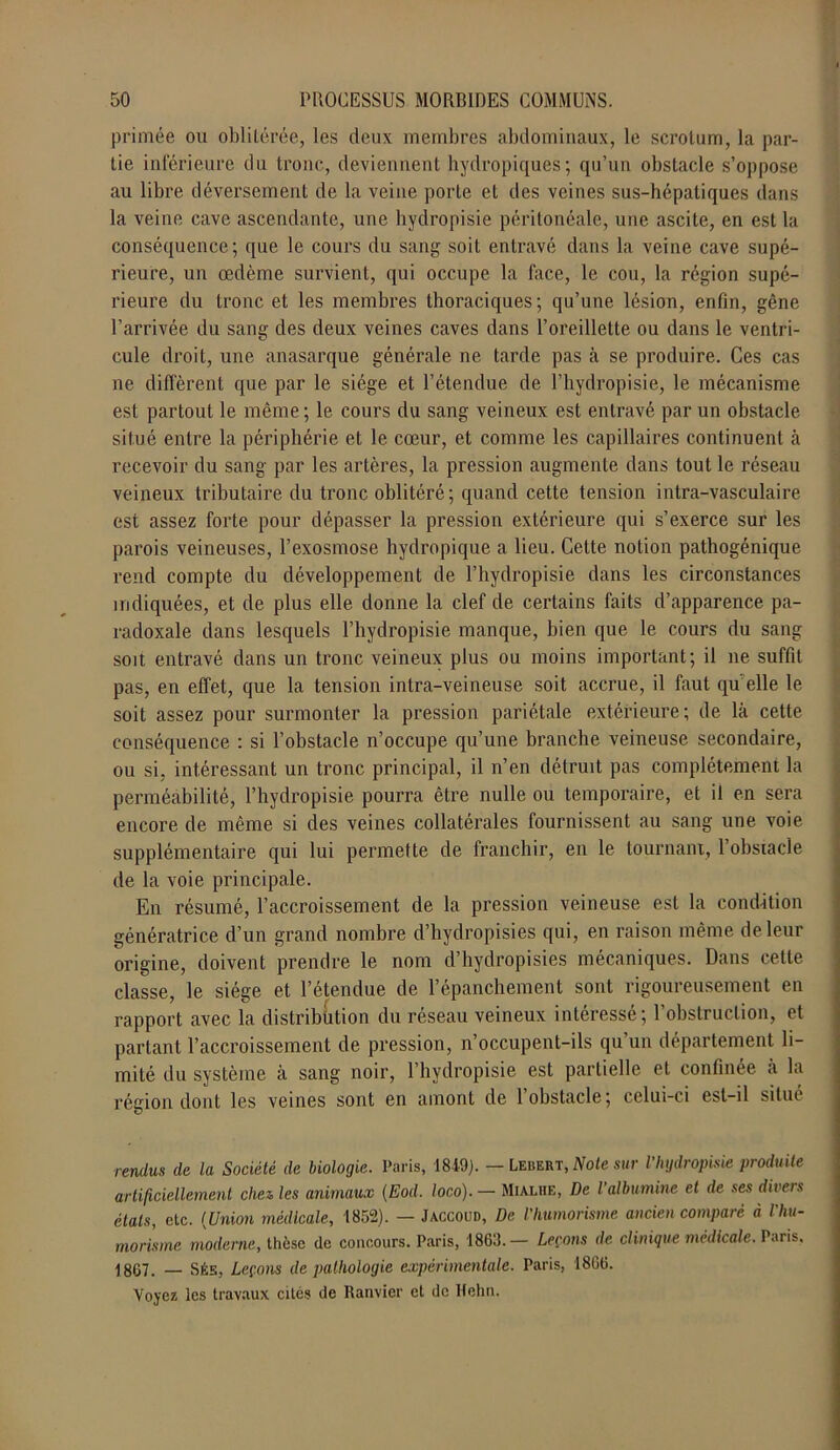 primée ou oblitérée, les deux membres abdominaux, le scrotum, la par- tie inférieure du tronc, deviennent hydropiques; qu’un obstacle s’oppose au libre déversement de la veine porte et des veines sus-hépatiques dans la veine cave ascendante, une hydropisie péritonéale, une ascite, en est la conséquence; que le cours du sang soit entravé dans la veine cave supé- rieure, un œdème survient, qui occupe la face, le cou, la région supé- rieure du tronc et les membres thoraciques; qu’une lésion, enfin, gêne l’arrivée du sang des deux veines caves dans l’oreillette ou dans le ventri- cule droit, une anasarque générale ne tarde pas ci se produire. Ces cas ne diffèrent que par le siège et l’étendue de l’hydropisie, le mécanisme est partout le même; le cours du sang veineux est entravé par un obstacle situé entre la périphérie et le cœur, et comme les capillaires continuent à recevoir du sang par les artères, la pression augmente dans tout le réseau veineux tributaire du tronc oblitéré ; quand cette tension intra-vasculaire est assez forte pour dépasser la pression extérieure qui s’exerce sur les parois veineuses, l’exosmose hydropique a lieu. Cette notion pathogénique rend compte du développement de l’hydropisie dans les circonstances indiquées, et de plus elle donne la clef de certains faits d’apparence pa- radoxale dans lesquels l’hydropisie manque, bien que le cours du sang soit entravé dans un tronc veineux plus ou moins important; il ne suffit pas, en effet, que la tension intra-veineuse soit accrue, il faut quelle le soit assez pour surmonter la pression pariétale extérieure ; de là cette conséquence : si l’obstacle n’occupe qu’une branche veineuse secondaire, ou si, intéressant un tronc principal, il n’en détruit pas complètement la perméabilité, l’hydropisie pourra être nulle ou temporaire, et il en sera encore de même si des veines collatérales fournissent au sang une voie supplémentaire qui lui permette de franchir, en le tournant, 1 obstacle de la voie principale. En résumé, l’accroissement de la pression veineuse est la condition génératrice d’un grand nombre d’hydropisies qui, en raison même de leur origine, doivent prendre le nom d’hydropisies mécaniques. Dans cette classe, le siège et l’étendue de l’épanchement sont rigoureusement en rapport avec la distribution du réseau veineux intéressé; l’obstruction, et partant l’accroissement de pression, n’occupent-ils qu’un département li- mité du système à sang noir, l’hydropisie est partielle et confinée a la région dont les veines sont en amont de l’obstacle; celui-ci est-il situé rendus de la Société de biologie. Paris, 1849). — Lebert, Note sur Vhydropisie produite artificiellement chez les animaux (Eod. loco). — Mialhe, De l’albumine et de ses divers étals, etc. (Union médicale, 1852). — Jaccoud, De l’humorisme ancien comparé à l'hu- morisme moderne, thèse de concours. Paris, 1863.— Leçons de clinique médicale. Paris. 1807. — Sés, Leçons de pathologie expérimentale. Paris, 1866. Voyez les travaux cités de Ramier et de Hehn.