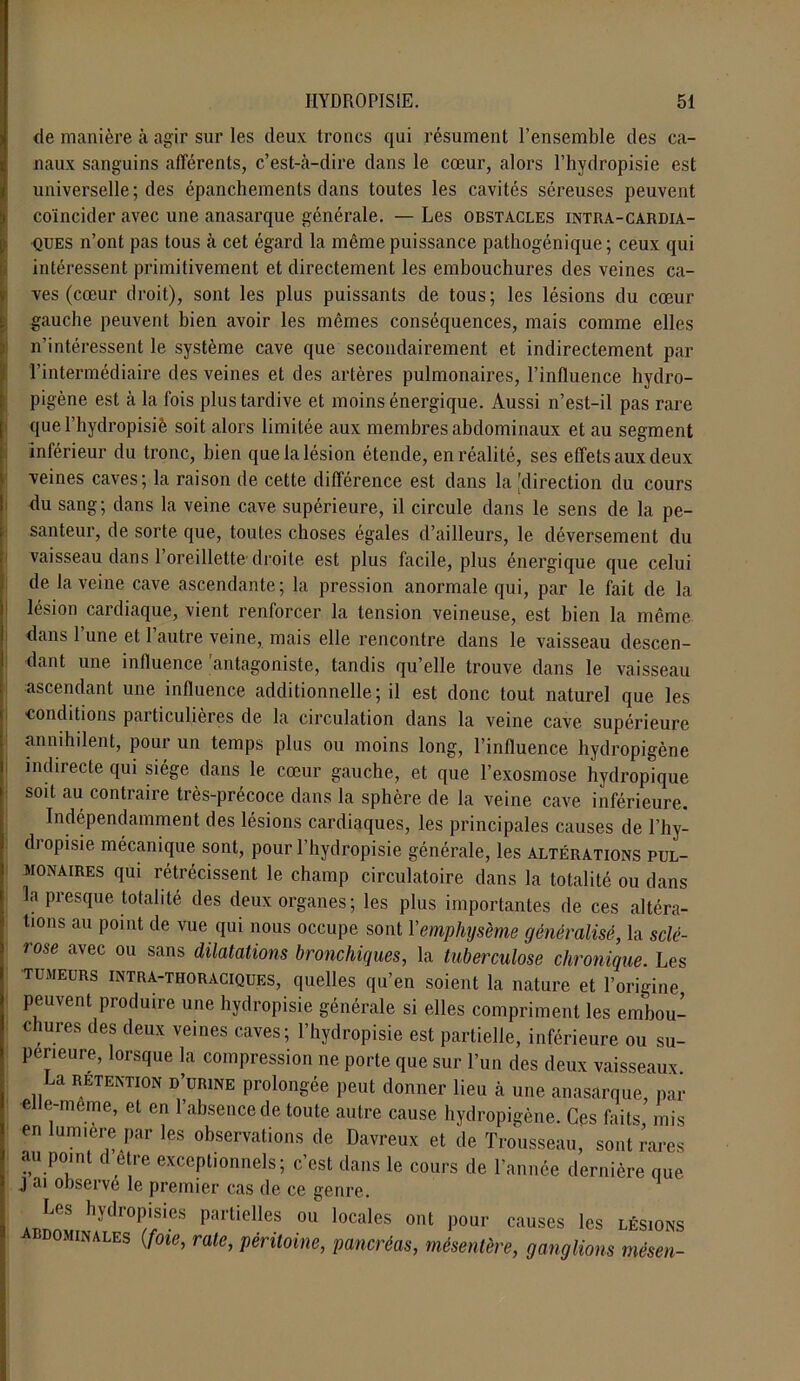 de manière à agir sur les deux troncs qui résument l’ensemble des ca- naux sanguins afférents, c’est-à-dire dans le cœur, alors l’hydropisie est universelle; des épanchements dans toutes les cavités séreuses peuvent coïncider avec une anasarque générale. — Les obstacles intra-cardia- ques n’ont pas tous à cet égard la même puissance pathogénique; ceux qui intéressent primitivement et directement les embouchures des veines ca- ves (cœur droit), sont les plus puissants de tous; les lésions du cœur gauche peuvent bien avoir les mêmes conséquences, mais comme elles n’intéressent le système cave que secondairement et indirectement par l’intermédiaire des veines et des artères pulmonaires, l’influence hydro- pigène est à la fois plus tardive et moins énergique. Aussi n’est-il pas rare quel’hydropisiè soit alors limitée aux membres abdominaux et au segment inférieur du tronc, bien que la lésion étende, en réalité, ses effets aux deux veines caves; la raison de cette différence est dans la [direction du cours du sang; dans la veine cave supérieure, il circule dans le sens de la pe- santeur, de sorte que, toutes choses égales d’ailleurs, le déversement du vaisseau dans 1 oreillette droite est plus facile, plus énergique que celui de la veine cave ascendante; la pression anormale qui, par le fait de la lésion cardiaque, vient renforcer la tension veineuse, est bien la même dans l’une et l’autre veine, mais elle rencontre dans le vaisseau descen- dant une influence antagoniste, tandis qu’elle trouve dans le vaisseau ascendant une influence additionnelle; il est donc tout naturel que les conditions particulières de la circulation dans la veine cave supérieure annihilent, pour un temps plus ou moins long, l’influence hydropigène indirecte qui siège dans le cœur gauche, et que l’exosmose hydropique soit au contraire très-précoce dans la sphère de la veine cave inférieure. Indépendamment des lésions cardiaques, les principales causes de l’hy- dropisie mécanique sont, pour l’hydropisie générale, les altérations pul- monaires qui rétrécissent le champ circulatoire dans la totalité ou dans la presque totalité des deux organes; les plus importantes de ces altéra- tions au point de vue qui nous occupe sont Y emphysème généralisé, la sclé- rose avec ou sans dilatations bronchiques, la tuberculose chronique. Les tumeurs intra-thoraciques, quelles qu’en soient la nature et l’origine peuvent produire une hydropisie générale si elles compriment les embou- chures des deux veines caves; l’hydropisie est partielle, inférieure ou su- périeure, lorsque la compression ne porte que sur l’un des deux vaisseaux. La RETENTION d’urine prolongée peut donner lieu à une anasarque, par e e-meme, et en l’absence de toute autre cause hydropigène. Ces faits, mis en lumière par les observations de Davreux et de Trousseau, sont rares au poml d être exceptionnels; c’est dans le cours de Tannée dernière que J ai observe le premier cas de ce genre. Les hydropisies partielles ou locales ont pour causes les lésioks hdomimales (foie, raie, péritoine, pancréas, mésentère, ganglions mèsen-