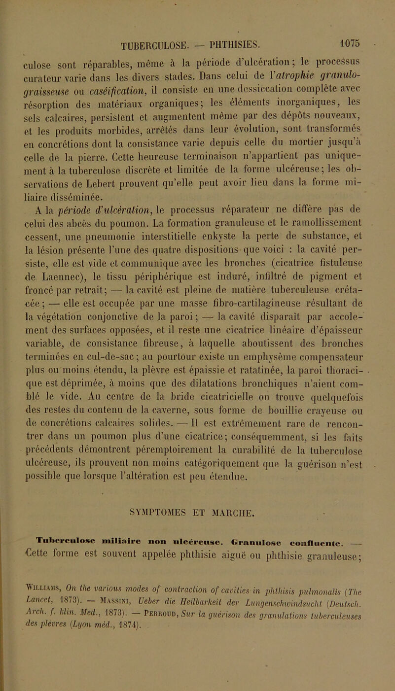 culose sont réparables, même à la période d’ulcération ; le processus curateur varie dans les divers stades. Dans celui de 1 atrophié granulo- graisseuse ou caséification, il consiste en une dessiccation complète avec résorption des matériaux organiques; les éléments inorganiques, les sels calcaires, persistent et augmentent même par des dépôts nouveaux, et les produits morbides, arrêtés dans leur évolution, sont transformés en concrétions dont la consistance varie depuis celle du mortier jusqu a celle de la pierre. Cette heureuse terminaison n’appartient pas unique- ment à la tuberculose discrète et limitée de la forme ulcéreuse; les ob- servations de Lebert prouvent qu’elle peut avoir lieu dans la forme mi- liaire disséminée. A la période d’ulcération, le processus réparateur ne diffère pas de celui des abcès du poumon. La formation granuleuse et le ramollissement cessent, une pneumonie interstitielle enkyste la perte de substance, et la lésion présente l’une des quatre dispositions que voici : la cavité per- siste, elle est vide et communique avec les bronches (cicatrice fistuleuse de Laennec), le tissu périphérique est induré, infiltré de pigment et froncé par retrait ; — la cavité est pleine de matière tuberculeuse créta- cée; — elle est occupée par une masse fibro-cartilagineuse résultant de la végétation conjonctive de la paroi; — la cavité disparait par accole- ment des surfaces opposées, et il reste une cicatrice linéaire d’épaisseur variable, de consistance fibreuse, à laquelle aboutissent des bronches terminées en cul-de-sac; au pourtour existe un emphysème compensateur plus ou moins étendu, la plèvre est épaissie et ratatinée, la paroi thoraci- que est déprimée, à moins que des dilatations bronchiques n’aient com- blé le vide. Au centre de la bride cicatricielle on trouve quelquefois des restes du contenu de la caverne, sous forme de bouillie crayeuse ou de concrétions calcaires solides. — Il est extrêmement rare de rencon- trer dans un poumon plus d’une cicatrice; conséquemment, si les faits précédents démontrent péremptoirement la curabilité de la tuberculose ulcéreuse, ils prouvent non moins catégoriquement que la guérison n’est possible que lorsque l’altération est peu étendue. SYMPTOMES ET MARCHE. Tuberculose miliaire non ulcéreuse. Granulosc confluente. — Cette forme est souvent appelée phthisie aiguë ou phthisie granuleuse; Williams, On the varions modes of contraction of cavities in phthisis pulmonalis (Tlie Lancet, 1873). — Massini, Ueber die Heilbarkeit der Lungenschwindsucht (Deutsch. Arch. f. klin. Med., 1873). - Perroud, Swr la guérison des granulations tuberculeuses des plèvres (Lyon méd., 1871).