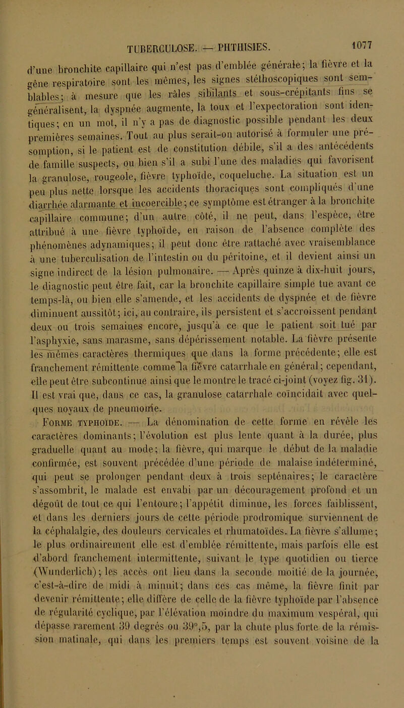 d’une bronchite capillaire qui n’est pas d’emblée générale; la fièvre et la gêne respiratoire sont les mêmes, les signes stéthoscopiques sont sem- blables; à mesure que les râles sibilants et sous-crépitants tins se généralisent, la dyspnée augmente, la toux et l’expectoration sont iden- tiques; en un mot, il n’y a pas de diagnostic possible pendant les deux premières semaines. Tout au plus serait-on autorisé à formulei une pié- somplion, si le patient est de constitution débile, s’il a des antécédents de famille suspects, ou bien s’il a subi l’une des maladies qui favorisent la granulose, rougeole, fièvre typhoïde, coqueluche. La situation est un peu plus nette lorsque les accidents thoraciques sont compliqués d’une diarrhée alarmante et incoercible; ce symptôme est étranger à la bronchite capillaire commune; d’un autre côté, il ne peut, dans l’espèce, être attribué à une fièvre typhoïde, en raison de l’absence complète des phénomènes adynamiques; il peut donc être rattaché avec vraisemblance à une tuberculisation de l’intestin ou du péritoine, et il devient ainsi un signe indirect de la lésion pulmonaire. — Après quinze à dix-huit jours, le diagnostic peut être fait, car la bronchite capillaire simple tue avant ce temps-là, ou bien elle s’amende, et les accidents de dyspnée et de lièvre diminuent, aussitôt; ici, au contraire, ils persistent et s’accroissent pendant deux ou trois semaines encore, jusqu’à ce que le patient soit tué par l’asphyxie, sans marasme, sans dépérissement notable. La lièvre présente les mêmes caractères thermiques que dans la forme précédente; elle est franchement rémittente commela lièvre catarrhale en général; cependant, elle peut être subcontinue ainsi que le montre le tracé ci-joint (voyez fig. 31). Il est vrai que, dans ce cas, la granulose catarrhale coïncidait avec quel- ques noyaux de pneumonie. Forme typhoïde. — La dénomination de cette forme en révèle les caractères dominants; l’évolution est plus lente quant à la durée, plus graduelle quant au mode; la fièvre, qui marque le début de la maladie confirmée, est souvent précédée d’une période de malaise indéterminé, qui peut se prolonger pendant deux à trois septénaires; le caractère s’assombrit, le malade est envahi par un découragement profond et un dégoût de tout ce qui l’entoure; l’appétit diminue, les forces faiblissent, et dans les derniers jours de cette période prodromique surviennent de la céphalalgie, des douleurs cervicales et rhumatoïdes. La fièvre s’allume; le plus ordinairement elle est d’emblée rémittente, mais parfois elle est d’abord franchement intermittente, suivant le type quotidien ou tierce (Wunderlich) ; les accès ont lieu dans la seconde moitié de la journée, c’est-à-dire de midi à minuit; dans ces cas même, la fièvre finit par devenir rémittente; elle diffère de celle de la fièvre typhoïde par l’absence de régularité cyclique, par l’élévation moindre du maximum vespéral, qui dépasse rarement 39 degrés ou 39°,5, par la chute plus forte de la rémis- sion matinale, qui dans les premiers temps est souvent voisine de la