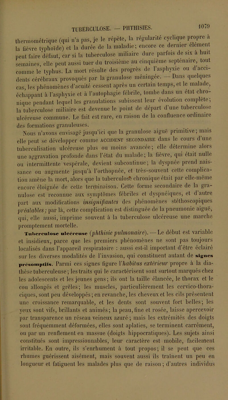 thermométrique (qui n’a pas, je le répète, la régularité cyclique propre à la fièvre typhoïde) et la durée de la maladie; encore ce dernier element peut faire défaut, car si la tuberculose miliaire dure parfois de six a huit semaines, elle peut aussi tuer du troisième au cinquième septénaire, tout comme le typhus. La mort résulte des progrès de l’asphyxie ou d’acci- dents cérébraux provoqués par la granulose méningée. - Dans quelques cas, les phénomènes d’acuité cessent après un certain temps, et le malade, échappant à l’asphyxie et à l’autophagie fébrile, tombe dans un état chro- nique pendant lequel les granulations subissent leur évolution complète; la tuberculose miliaire est devenue le point de départ d’une tuberculose ulcéreuse commune. Le fait est rare, en raison de la confluence ordinaire des formations granuleuses. Nous n’avons envisagé jusqu’ici que la granulose aiguë primitive; mais elle peut se développer comme accident secondaire dans le cours d’une tuberculisation ulcéreuse plus ou moins avancée; elle deteimine alois une aggravation profonde dans l’état du malade; la fièvre, qui était nulle ou intermittente vespérale, devient subcontinue; la dyspnée prend nais- sance ou augmente jusqu’à l’orthopnée, et très-souvent cette complica- tion amène la mort, alors que la tuberculose chronique était par elle-même encore éloignée de celte terminaison. Cette forme secondaire de la gra- nulose est reconnue aux symptômes fébriles et dyspnéiques, et d’autre part aux modifications insignifiantes des phénomènes stéthoscopiques préalables; par là, cette complication est distinguée de la pneumonie aiguë, qui, elle aussi, imprime souvent à la tuberculose ulcéreuse une marche p ro mp t em e nt mortelle. Tuberculose ulcéreuse (phthisie pulmonaire).— Le début est variable et insidieux, parce que les premiers phénomènes ne sont pas toujours localisés dans l’appareil respiratoire : aussi est-il important d’être éclairé sur les diverses modalités de l’invasion, qui constituent autant de signes présomptifs. Parmi ces signes figure Yhabitus extérieur propre à la dia- thèse tuberculeuse; les traits qui le caractérisent sont surtout marqués chez les adolescents et les jeunes gens; ils ont la taille élancée, le thorax et le cou allongés et grêles; les muscles, particulièrement les cervico-thora- ciques, sont peu développés ; en revanche, les cheveux et les cils présentent une croissance remarquable, et les dents sont souvent fort belles; les yeux sont vifs, brillants et animés; la peau,fine et rosée, laisse apercevoir par transparence un réseau veineux azuré ; mais les extrémités des doigts sont fréquèmment déformées, elles sont aplaties, se terminent carrément, ou par un renflement en massue (doigts hippocratiques). Les sujets ainsi constitués sont impressionnables, leur caractère est mobile, facilement irritable. En outre, ils s’enrhument à tout propos; il se peut que ces rhumes guérissent aisément, mais souvent aussi ils traînent un peu en longueur et fatiguent les malades plus que de raison; d’autres individus