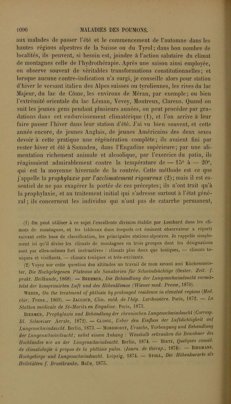 aux malades de passer l’été et le commencement de l’automne dans les hautes régions alpestres de la Suisse ou du Tyrol; dans bon nombre de localités, ils peuvent, si besoin est, joindre à l’action salutaire du climat de montagnes celle de l’hydrothérapie. Après une saison ainsi employée, on observe souvent de véritables transformations constitutionnelles; et lorsque aucune contre-indication n’a surgi, je conseille alors pour station d’hiver le versant italien des Alpes suisses ou tyroliennes, les rives du lac Majeur, du lac de Cômc, les environs de Méran, par exemple; ou bien l’extrémité orientale du lac Léman, Yevey, Montreux, Clarens. Quand on suit les jeunes gens pendant plusieurs années, on peut procéder par gra- dations dans cet endurcissement climatérique (1), et l’on arrive à leur faire passer l’hiver dans leur station d’été. J’ai vu bien souvent, et cette année encore, de jeunes Anglais, de jeunes Américains des deux sexes devoir à cette pratique une régénération complète; ils avaient fini par rester hiver et été à Samaden, dans l’Engadine supérieure; par une ali- mentation richement animale et alcoolique, par l’exercice du patin, ils réagissaient admirablement contre la température de — 15° à — 20°, qui est la moyenne hivernale de la contrée. Cette méthode est ce que j’appelle la prophylaxie par Vacclimatement rigoureux (2); mais il est es- sentiel de ne pas exagérer la portée de ces préceptes; ils n’ont trait qu’à la prophylaxie, et au traitement initial qui s’adresse surtout à l’état géné- ral ; ils concernent les individus qui n’ont pas de catarrhe permanent, (1) On peut utiliser à ce sujet l’excellente division établie par Lombard dans les cli- mats de montagnes, et les tableaux dans lesquels cet éminent observateur a réparti suivant cette base de classification, les principales stations alpestres. Je rappelle simple- ment ici qu’il divise les climats de montagnes en trois groupes dont les désignations sont par elles-mêmes fort instructives : climats plus doux que toniques, — climats to- niques et vivifiants, — climats toniques et très-excitants. (2) Voyez sur cette question des altitudes un travail de mon savant ami Küchenmeis- ter, Die Hochgclegenen Plateaus al s Sanatorien fur Schwindsüchtige (Oester. Zeit. f. prakt. Ileilkunde, 1868). — Brehmer, Die Beliandlung (1er Lungenschwindsucht vermil- telst (1er komprimirten Luft und des Hôhenklimas (Wiener med. Presse, 1870). Weber, On tlie Ireatment of phlhisis bg prolonged résidence inelevated régions (Med. chir. Traits., 1869). — Jaccoud, Clin. mèd. de l'hôp. Lariboisière. Paris, 1872. — La Station médicale de St-MoriU en Engadine. Paris, 1873. Biermer, Prophylaxis und Beliandlung der clironischen Lungenschwindsucht (Corresp. Bl. Scliweizer Aerüe, 1872). — Glorig, Ueber den Einfluss der Luftdichligkeit au/ Lungenschwindsucht. Berlin, 1873. —Mordhorst, Ursache, Vorbeugung und Beliandlung der Lungenschwindsucht ; ncbsl einenx Anhang : Wesslialb erkranken die Ilewohnei des Iloclilandes nie an der Lungenschwindsucht. Berlin, 1874. — Hum, Quelques consid. de climatologie à propos de la phthisie pulm. (Journ. de tlièrap., 1874). Biermanx, Ilocligebirge und Lungenschwindsucht. Leipzig, 1874. — Stoll, Die Ilohenkurorte als lleilstiitten f. Bruslkranke. Halle, 1875.