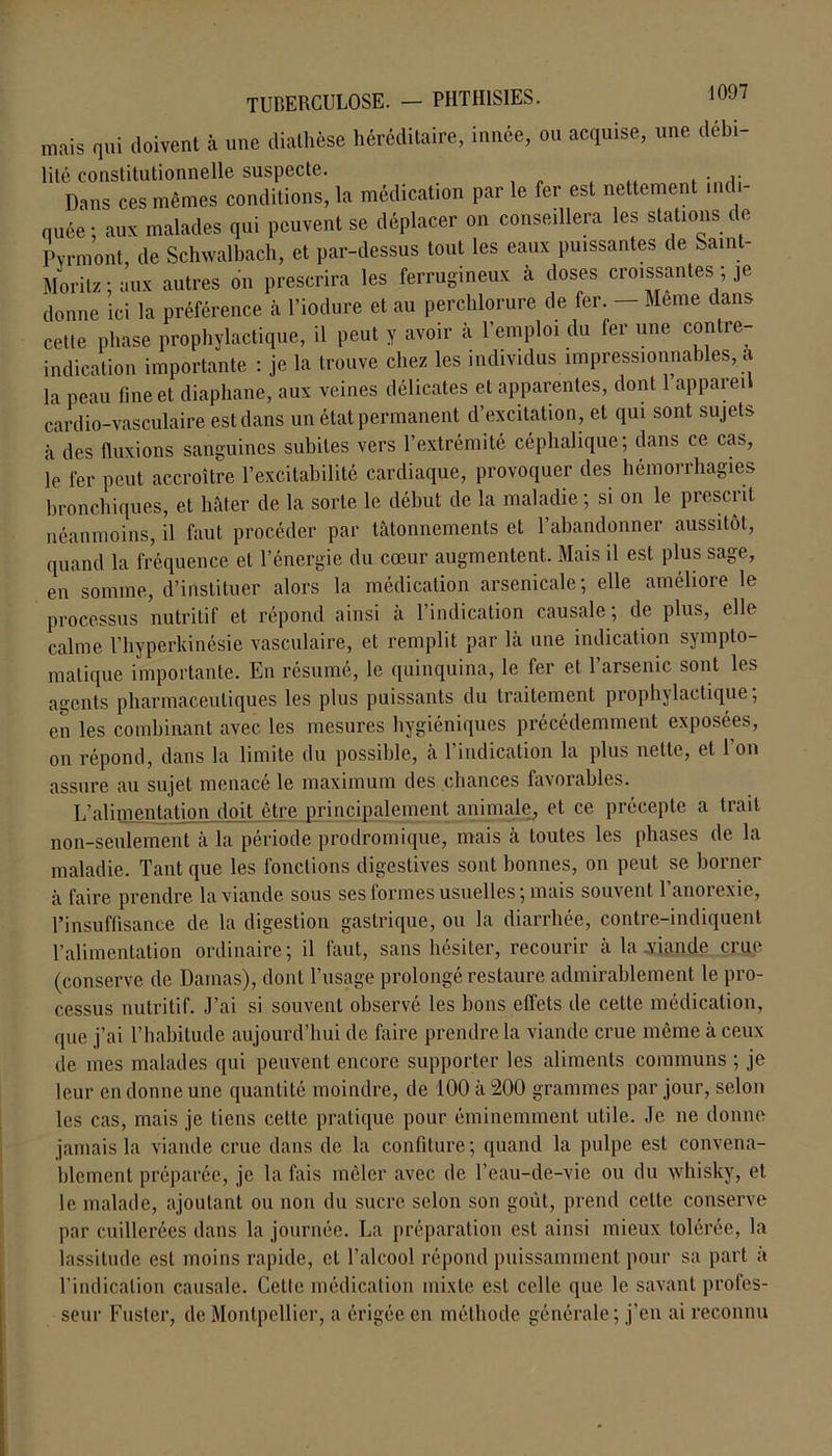 mais qui doivent à une diathèse héréditaire, innée, ou acquise, une débi- lité constitutionnelle suspecte. Dans ces mêmes conditions, la médicat.on par le fer est nettement indi- quée; aux malades qui peuvent se déplacer on conseillera les stations de Pvrmont, de Schwalbach, et par-dessus tout les eaux puissantes de Saint- Morilz ; aux autres on prescrira les ferrugineux a doses croissantes je donne ici la préférence à l’iodure et au perchlorure de fer. — Meme dans cette phase prophylactique, il peut y avoir à l’emploi du fer une contre- indication importante : je la trouve chez les individus impressionnables, a la peau fine et diaphane, aux veines délicates et apparentes, dont l’appareil cardio-vasculaire est dans un état permanent d’excitation, et qui sont sujets à des fluxions sanguines subites vers l’extrémité céphalique; dans ce cas, le fer peut accroître l’excitabilité cardiaque, provoquer des hémorrhagies bronchiques, et hâter de la sorte le début de la maladie ; si on le prescrit néanmoins, il faut procéder par tâtonnements et l’abandonner aussitôt, quand la fréquence et l’énergie du cœur augmentent. Mais il est plus sage, en somme, d’instituer alors la médication arsenicale; elle améliore le processus nutritif et répond ainsi a 1 indication causale, de plus, elle calme l’hyperkinésie vasculaire, et remplit par là une indication sympto- matique importante. En résumé, le quinquina, le fer et l’arsenic sont les agents pharmaceutiques les plus puissants du traitement prophylactique; en les combinant avec les mesures hygiéniques précédemment exposées, on répond, dans la limite du possible, a 1 indication la plus nette, et 1 on assure au sujet menacé le maximum des chances favorables. L’alimentation doit être principalement animale, et ce précepte a trait non-seulement à la période prodromique, mais à toutes les phases de la maladie. Tant que les fonctions digestives sont bonnes, on peut se borner à faire prendre la viande sous ses formes usuelles ; mais souvent l’anorexie, l’insuffisance de la digestion gastrique, ou la diarrhée, contre-indiquent l’alimentation ordinaire; il faut, sans hésiter, recourir à la-viande crue (conserve de Damas), dont l’usage prolongé restaure admirablement le pro- cessus nutritif. J’ai si souvent observé les bons effets de cette médication, que j’ai l’habitude aujourd’hui de faire prendre la viande crue même à ceux de mes malades qui peuvent encore supporter les aliments communs ; je leur en donne une quantité moindre, de 100 à 200 grammes par jour, selon les cas, mais je tiens cette pratique pour éminemment utile. Je ne donne jamais la viande crue dans de la confiture; quand la pulpe est convena- blement préparée, je la fais mêler avec de l’eau-de-vie ou du whisky, et le malade, ajoutant ou non du sucre selon son goût, prend cette conserve par cuillerées dans la journée. La préparation est ainsi mieux tolérée, la lassitude est moins rapide, et l’alcool répond puissamment pour sa part à l’indication causale. Cette médication mixte est celle que le savant profes- seur Fuster, de Montpellier, a érigée en méthode générale ; j’en ai reconnu