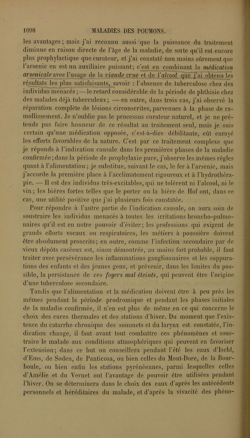 les avantages ; mais j'ai reconnu aussi que la puissance du traitement diminue en raison directe de l’âge de la maladie, de sorte qu’il est encore plus prophylactique que curateur, et j’ai constaté non moins sûrement que l’arsenic en est un auxiliaire puissant; c’est en combinant la médication arsenicale avec l’usage de la viande crue et de l'alcool que j’ai obtenu les résultats les plus satisfaisants, savoir : l’absence de tuberculose chez des individus menacés; — le retard considérable de la période de phthisie chez des malades déjà tuberculeux; — en outre, dans trois cas, j’ai observé la réparation complète de lésions circonscrites, parvenues à la phase de ra- mollissement. Je n’oublie pas le processus curateur naturel, et je ne pré- tends pas faire honneur de ce résultat au traitement seul, mais je suis certain qu’une médication opposée, c’est-à-dire débilitante, eût enrayé les efforts favorables de la nature. C’est par ce traitement complexe que je réponds à l’indication causale dans les premières phases de la maladie confirmée ; dans la période de prophylaxie pure, j’observe les mêmes règles quant à l’alimentation; je substitue, suivant le cas, le fer à l’arsenic, mais j’accorde la première place à l’acclimatement rigoureux et à l’hydrothéra- pie. — Il est des individus très-excitables, qui ne tolèrent ni l’alcool, ni le vin ; les bières fortes telles que le porter ou la bière de Ilof ont, dans ce cas, une utilité positive que j’ai plusieurs fois constatée. Pour répondre à l’autre partie de l’indication causale, on aura soin de soustraire les individus menacés à toutes les irritations broncho-pulmo- naires qu’il est en notre pouvoir d’éviter; les professions qui exigent de grands eflorts vocaux ou respiratoires, les métiers à poussière doivent être absolument proscrits; en outre, comme l’infection secondaire par de vieux dépôts caséeux est, sinon démontrée, au moins fort probable, il faut traiter avec persévérance les inflammations ganglionnaires et les suppura- tions des enfants et des jeunes gens, et prévenir, dans les limites du pos- sible, la persistance de ces foyers mal éteints, qui peuvent être l’origine d’une tuberculose secondaire. Tandis que l’alimentation et la médication doivent être à peu près les mêmes pendant la période prodromique et pendant les phases initiales de la maladie confirmée, il n’en est plus de même en ce qui concerne le choix des cures thermales et des stations d’hiver. Du moment que l’exis- tence du catarrhe chronique des sommets et du larynx est constatée, l’in- dication change, il faut avant tout combattre ces phénomènes et sous- traire le malade aux conditions atmosphériques qui peuvent en favoriser l’extension; dans ce but on conseillera pendant l’été les eaux d’Ischl, d’Ems, de Soden, de Panticosa, ou bien celles du Mont-Dore, de la Pour- boule, ou bien enfin les stations pyrénéennes, parmi lesquelles celles d’Amélie et du Vernet ont Davantage de pouvoir être utilisées pendant l’hiver. On se déterminera dans le choix des eaux d’après les antécédents personnels et héréditaires du malade, et d’après la vivacité des phéno-