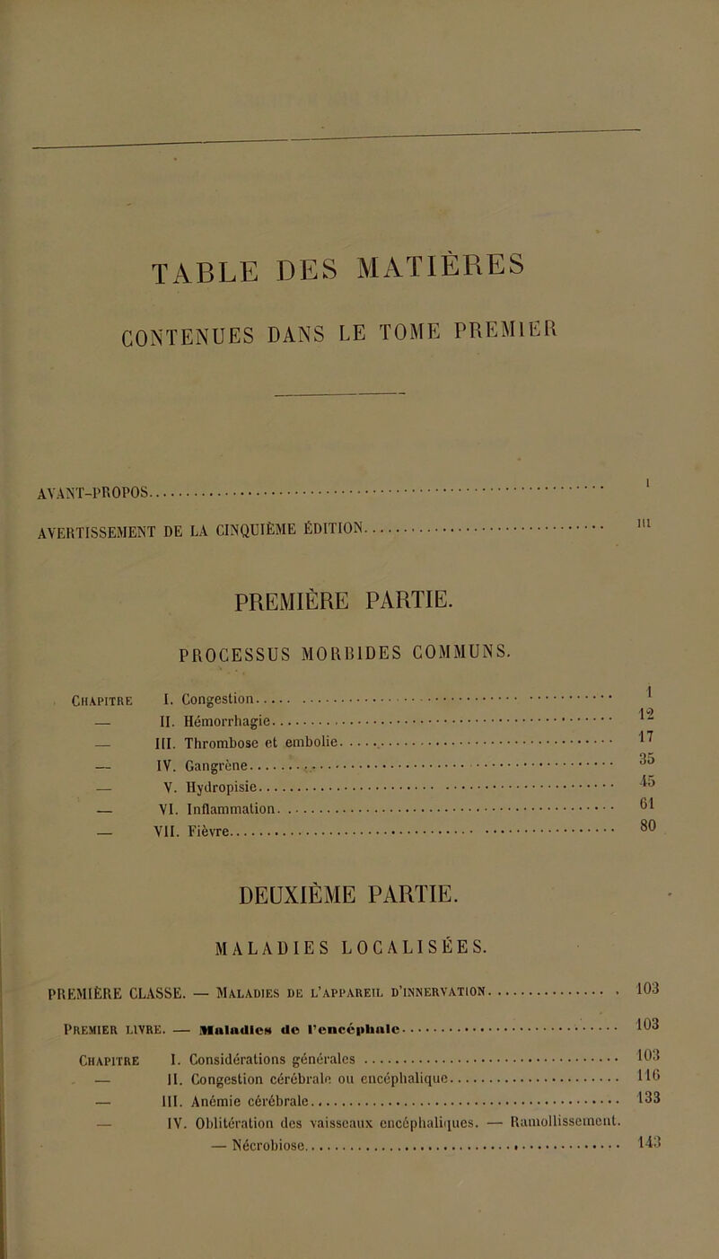 TABLE DES MATIÈRES CONTENUES DANS LE TOME PREMIER AVANT-PROPOS AVERTISSEMENT DE LA CINQUIÈME ÉDITION PREMIÈRE PARTIE. PROCESSUS MORBIDES COMMUNS. Chapitre I. Congestion 10 — II. Hémorrhagie — III. Thrombose et embolie 17 — IV. Gangrène ^ — V. Hydropisie 45 — VI. Inflammation — VII. Fièvre DEUXIÈME PARTIE. MALADIES LOCALISÉES. PREMIÈRE CLASSE. — Maladies de l’appareil d’innervation 103 Premier livre. — itiniudieM «le l’encéphale 103 Chapitre I. Considérations générales 103 — II. Congestion cérébrale ou encéphalique HO — III. Anémie cérébrale 133 IV. Oblitération des vaisseaux encéphaliques. — Ramollissement. — Nécrobiose 143