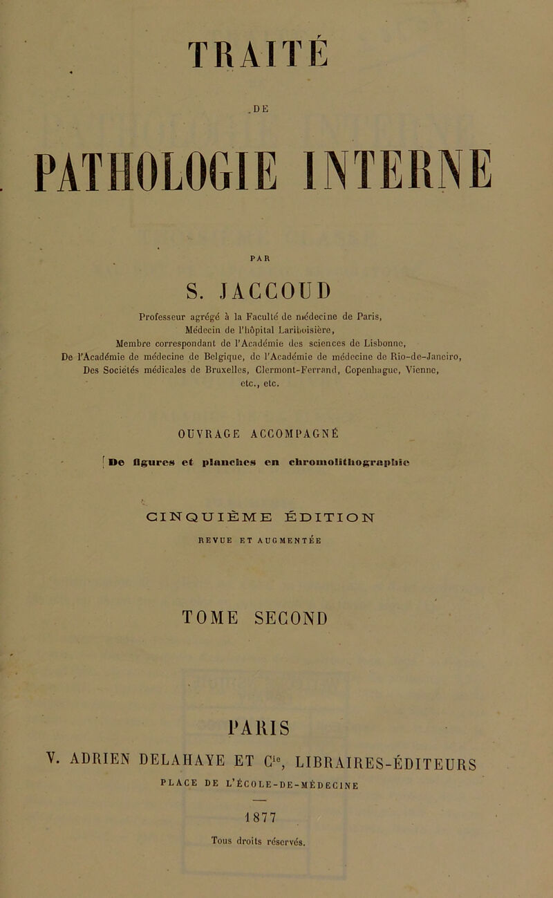 .DE PAR S. JACCOUD Professeur agrégé à la Faculté de médecine de Paris, Médecin de l'hôpital Laribuisière, Membre correspondant de l'Académie dos sciences de Lisbonne, De l’Académie de médecine de Belgique, do l’Académie de médecine de Pdo-de-Janciro, Des Sociétés médicales de Bruxelles, Clermont-Ferrand, Copenhague, Vienne, etc., etc. OUVRAGE ACCOMPAGNÉ ; Uo Ogurcs et planches en chromolithographie CINQUIÈME ÉDITION REVUE ET AUGMENTÉE TOME SECOND PARIS V. ADRIEN DELAIIAYE ET Ci0, LIBRAIRES-ÉDITEURS PLACE DE L’ÉCOLE-DE -MÉDECINE 187 7 Tous droits réservés.