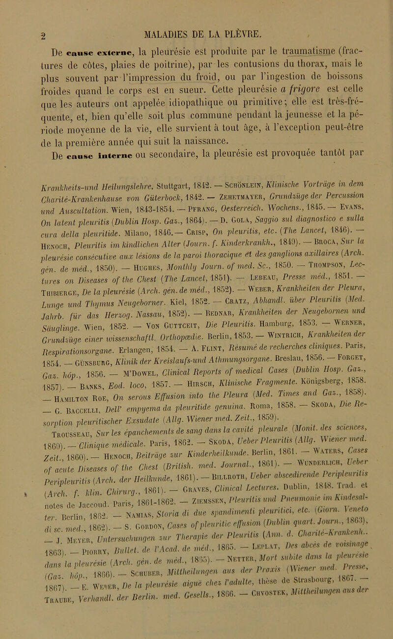 De cause externe, la. pleurésie est produite par le traumatisme (frac- tures de côtes, plaies de poitrine), par les contusions du thorax, mais le plus souvent par l’impression du froid, ou par l’ingestion de boissons froides quand le corps est en sueur. Cette pleurésie a frigore est celle que les auteurs ont appelée idiopathique ou primitive; elle est très-fré- quente, et, bien quelle soit plus commune pendant la jeunesse et la pé- riode moyenne de la vie, elle survient à tout âge, à l’exception peut-être de la première année qui suit la naissance. De cause interne ou secondaire, la pleurésie est provoquée tantôt par Krankheits-und Heilungslehre. Stuttgart, 484.2. — Schônletn, Klinische Vortrâge in dem Chanté-Krankenhause von Güterbock, 1842. - Zehetmayer, Grundzüge der Percussion und Auscultation. Wien, 1843-1854. — Pfrang, Oesterreich. Wochens., 1845. - Evans, On latent pleuritis {Dublin IIosp. Gaz., 1864). — D. Gola, Saggio sul diagnostico e sulla cura délia pleuritide. Milano, 1846.— Crisp, On pleuritis, etc. {The Lancet, 1846). — Henoch, Pleuritis imkindlichen Alter {Journ. f. Kinderkrankh., 1849). — Broca, Sur la pleurésie consécutive aux lésions de la paroi thoracique et des ganglions axillaires {Arch. gèn. de méd., 1850). — Hughes, Monihlg Journ. of med. Sc., 1850. — Thompson, Lec- tures on Diseuses of the Chest (The Lancet, 1851). - Lebeau, Presse méd., 1851. - Thibuerge, De la pleurésie {Arch. gèn. de méd., 1852). — Weber, Krankheiten der Pleura, Lunge und Thymus Neugeborner. Kiel, 1852. — Cratz, Abhandl. uber Pleuritis {Med. jahrb. fur das Herzog. Nassau, 1852). - Bednar, Krankheiten der Neugebornen und Sauglinge Wien 1852. — Von Guttceit, Die Pleuritis. Hamburg, 1853. — Werner, Grundzüge einer wissenscliaftl. Orthopædie. Berlin, 1853. - W.ntrich, Krankheiten der Respirationsorgane. Erlangen, 1854. - A. Flint, Résumé de recherches cliniques. Pans, 1.854. - Günsburg, Klinik der Kreislaufs-und Athmungsorgane. Breslau, 18o6. - Forget, Gaz hôp 1856. — M’Dowel, Clinical Reports of medical Cases (Dublin IIosp. Gaz., 1857). - Banks, Eod. loco, 1857. - Hirsch, Klinische Fragmente. Künigsberg, 1858. - Hamilton Roe, On serons Effusion into the Pleura {Med. Times and Gaz., 18o8). — G. Baccelli, Dell’ empyema da pleuritide genuina. Roma, 1858. — Skoda, D le Ré- sorption pleuritischer Exsudale {Allg. Wiener med. Zeit., 1859). Trousseau Sur les épanchements de sang dans la cavité pleurale {Momt. des sciences 1860).-Clinique médicale. Paris, 1862. - Skoda, Ueber Pleuritis {Allg. Wiener ined. Zeit 1860).— Henocii, Beitrdge zur Kinderheilkunde. Berlin, 1861. aters, ases of acute Diseuses of the Chest {Brilish. med. Journal., 1861). - \\morm Ueber Perivleurilis [Arch. der lleilkunde, 1861). - Billroth, Ueber ahsced,rende Peripleunhs iArch f klin. Chirurg., 1861).- Graves, Clinical Lectures. Dublin, 181B. Trad. et notes de Jaccoud. Paris, 1861-1862. - Z.emssen, Pleuritis und Pneumonie im Kmdesalr ter Bcriin 1862. - Hamas, Sloria di due spandimenti pleuntici, etc. (Giorn. Vcneto di sc med ’ 1802). - S. Gordon, Cases ofpleuritic effusion {Dublin quart. Journ., , 63), —*.l Meyer, Untersuchungen zur Thérapie der Pleuritis (Ann. d. Chante-Krankenh 1863, - PtORRY, Ballet, de ,’Acad. de méd., 1865. - Leplat, Z>« abcès de voisinage dans la pleurésie {Arch. gèn. de méd., 1865). - Netter, Mort suinte dans laPle™ iCa- lmp 1866). — Schurer, Mittheilungen ans der Praxis (Wienei me . - Tbaube, nam*. der Serti,, med. Oeeeli,. 1866. - Cvostee, UMmlmgmmede,