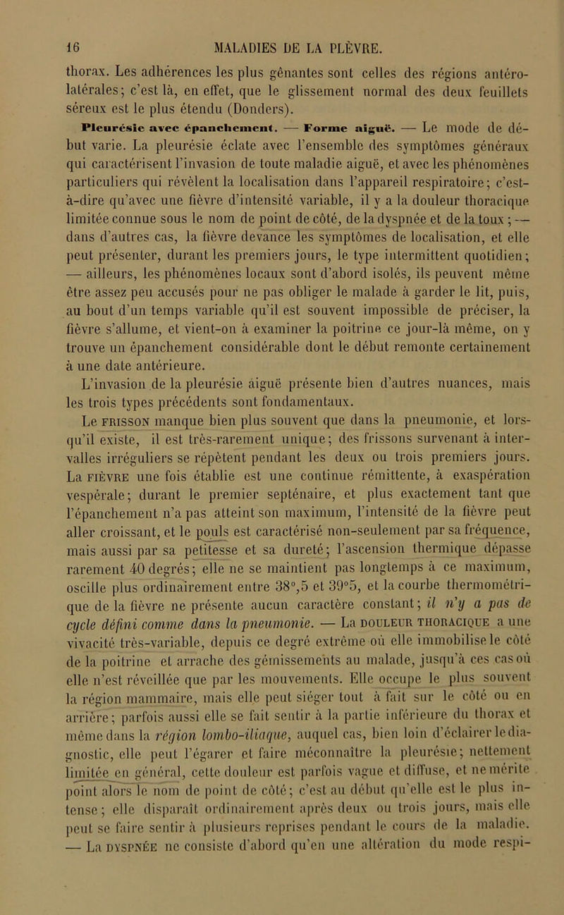 thorax. Les adhérences les plus gênantes sont celles des régions antéro- latérales; c’est Là, en effet, que le glissement normal des deux feuillets séreux est le plus étendu (Donders). Pleurésie avec épanchement. — Forme aiguë. — Le mode de dé- but varie. La pleurésie éclate avec l’ensemble des symptômes généraux qui caractérisent l’invasion de toute maladie aiguë, et avec les phénomènes particuliers qui révèlent la localisation dans l’appareil respiratoire; c’est- à-dire qu’avec une fièvre d’intensité variable, il y a la douleur thoracique limitée connue sous le nom de point de côté, de la dyspnée et de la toux ; — dans d’autres cas, la fièvre devance les symptômes de localisation, et elle peut présenter, durant les premiers jours, le type intermittent quotidien; — ailleurs, les phénomènes locaux sont d’abord isolés, ils peuvent même être assez peu accusés pour ne pas obliger le malade à garder le lit, puis, au bout d’un temps variable qu’il est souvent impossible de préciser, la fièvre s’allume, et vient-on à examiner la poitrine, ce jour-là même, on y trouve un épanchement considérable dont le début remonte certainement à une date antérieure. L’invasion de la pleurésie aiguë présente bien d’autres nuances, mais les trois types précédents sont fondamentaux. Le frisson manque bien plus souvent que dans la pneumonie, et lors- qu’il existe, il est très-rarement unique; des frissons survenant à inter- valles irréguliers se répètent pendant les deux ou trois premiers jours. La fièvre une fois établie est une continue rémittente, à exaspération vespérale; durant le premier septénaire, et plus exactement tant que l’épanchement n’a pas atteint son maximum, l’intensité de la fièvre peut aller croissant, et le pouls est caractérisé non-seulement par sa fréquence, mais aussi par sa petitesse et sa dureté; l’ascension thermique dépasse rarement 40degrés; elle ne se maintient pas longtemps à ce maximum, oscille plus ordinairement entre 38°,5 et 39°5, et la courbe thermométri- que de la fièvre ne présente aucun caractère constant; il n'y a pas de cycle défini comme dans la pneumonie. — La douleur thoracique a une vivacité très-variable, depuis ce degré extrême où elle immobilise le côté de la poitrine et arrache des gémissements au malade, jusqu’à ces cas où elle n’est réveillée que par les mouvements. Elle occupe le plus souvent la région mammaire, mais elle peut siéger tout à fait sur le côté ou en arrière; parfois aussi elle se fait sentir à la partie inférieure du thorax et même dans la région lombo-iliaque, auquel cas, bien loin d’éclairer le dia- gnostic, elle peut l’égarer et faire méconnaître la pleurésie; nettement limitée en général, cette douleur est parfois vague et diffuse, et ne mérite point alors le nom de point de côté; c’est au début qu’elle est le plus in- tense; elle disparaît ordinairement après deux ou trois jours, mais elle peut se faire sentir à plusieurs reprises pendant le cours de la maladie. — La dyspnée ne consiste d’abord qu’en une altération du mode respi-