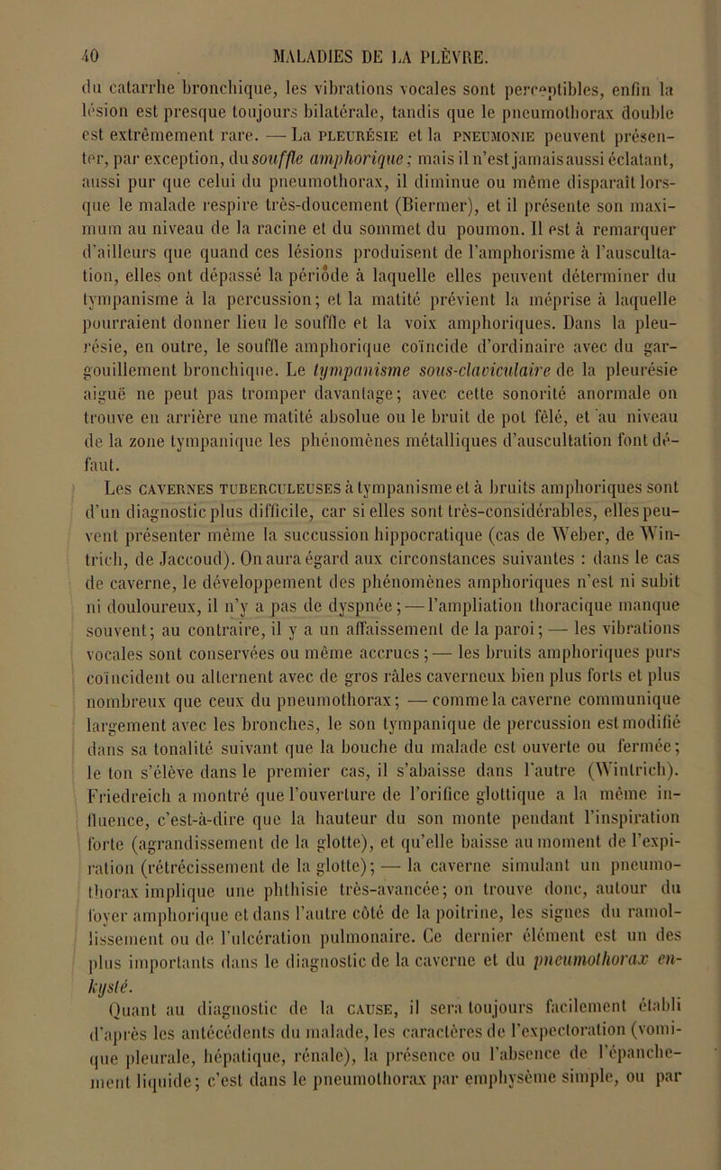 (lu catarrhe bronchique, les vibrations vocales sont perceptibles, enfin la lésion est presque toujours bilatérale, tandis que le pneumothorax double est extrêmement rare. — La pleurésie et la pneumonie peuvent présen- ter, par exception, du souffle amphorique ; mais il n’est jamais aussi éclatant, aussi pur que celui du pneumothorax, il diminue ou même disparaît lors- que le malade respire très-doucement (Biermer), et il présente son maxi- mum au niveau de la racine et du sommet du poumon. Il est à remarquer d’ailleurs que quand ces lésions produisent de l’amphorisme à l’ausculta- tion, elles ont dépassé la période à laquelle elles peuvent déterminer du tympanisme à la percussion; et la matité prévient la méprise à laquelle pourraient donner lieu le souffle et la voix amphoriques. Dans la pleu- résie, en outre, le souffle amphorique coïncide d’ordinaire avec du gar- gouillement bronchique. Le tympanisme sous-claviculaire de la pleurésie aiguë ne peut pas tromper davantage; avec cette sonorité anormale on trouve en arrière une matité absolue ou le bruit de pot fêlé, et au niveau de la zone tympanique les phénomènes métalliques d’auscultation font dé- faut. Les cavernes tuberculeuses à tympanisme et à bruits amphoriques sont d’un diagnostic plus difficile, car si elles sont très-considérables, elles peu- vent présenter même la succussion hippocratique (cas de Weber, de Win- trieli, de Jaccoud). On aura égard aux circonstances suivantes : dans le cas de caverne, le développement des phénomènes amphoriques n’est ni subit ni douloureux, il n’y a pas de dyspnée; — l’ampliation thoracique manque souvent; au contraire, il y a un affaissement de la paroi; — les vibrations vocales sont conservées ou même accrues ;— les bruits amphoriques purs coïncident ou alternent avec de gros râles caverneux bien plus forts et plus nombreux que ceux du pneumothorax; —comme la caverne communique largement avec les bronches, le son tympanique de percussion est modifié dans sa tonalité suivant que la bouche du malade est ouverte ou fermée; le ton s’élève dans le premier cas, il s’abaisse dans l’autre (Winlrich). Friedreich a montré que l’ouverture de l’orifice glottique a la même in- fluence, c’est-à-dire que la hauteur du son monte pendant l’inspiration forte (agrandissement de la glotte), et qu’elle baisse au moment de l’expi- ration (rétrécissement de la glotte); — la caverne simulant un pneumo- thorax implique une phthisie très-avancée; on trouve donc, autour du foyer amphorique et dans l’autre côté de la poitrine, les signes du ramol- lissement ou de l’ulcération pulmonaire. Ce dernier élément est un des plus importants dans le diagnostic de la caverne et du pneumothorax en- kysté. Quant au diagnostic de la cause, il sera toujours facilement établi d’après les antécédents du malade, les caractères de l’expectoration (vomi- que pleurale, hépatique, rénale), la présence ou l’absence de l'épanche- ment liquide; c’est dans le pneumothorax par emphysème simple, ou par