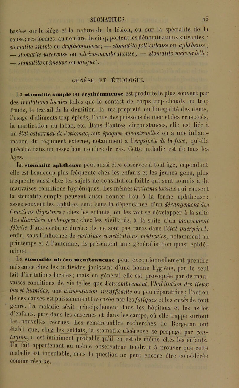 basées sur le siège el la nature de la lésion, ou sur la spécialité de la cause; ces formes, au nombre de cinq, portent les dénominations suivantes : stomatite simple ou érythémateuse ;— stomatite folliculeuse ou aphtheusc ; — stomatite ulcéreuse ou ulcéro-membraneuse; —stomatite mercurielle; — stomatite crémeuse ou muguet. GENÈSE ET ÉTIOLOGIE. La stomatite simple ou érythémateuse est produite le plus souvent par des irritations locales telles que le contact de corps trop chauds ou trop froids, le travail de la dentition, la malpropreté ou l’inégalité des dents, l’usage d’aliments trop épicés, l’abus des poissons de mer et des crustacés, la mastication du tabac, etc. Dans d’autres circonstances, elle est liée à un état catarrhal de l'estomac, aux époques menstruelles ou à une inflam- mation du tégument externe, notamment à l'érysipèle de la face, qu’elle précède dans un assez bon nombre de cas. Cette maladie est de tous les âges. La stomatite aphtheusc peut aussi être observée à tout âge, cependant elle est beaucoup plus fréquente chez les enfants et les jeunes gens, plus fréquente aussi chez les sujets de constitution faible qui sont soumis à de mauvaises conditions hygiéniques. Les mêmes irritants locaux qui causent la stomatite simple peuvent aussi donner lieu à la forme aphtheusc ; assez souvent les aphlhes sont [sous la dépendance d’un dérangement des fonctions digestives ; chez les enfants, on les voit se développer à la suite des diarrhées prolongées; chez les vieillards, à la suite d’un mouvement fébrile d’une certaine durée; ils ne sont pas rares dans l'état puerpéral; enfin, sous l’influence de certaines constitutions médicales, notamment au printemps el à l’automne, ils présentent une généralisation quasi épidé- mique. La stomatite ulcéro-membraneuse peut exceptionnellement prendre naissance chez les individus jouissant d’une bonne hygiène, par le seul fait d’irritations locales; mais en général elle est provoquée par de mau- vaises conditions de vie telles que .l'encombrement, l'habitation des lieux bas et humides, une alimentation insuffisante ou peu réparatrice ; l’action de ces causes est puissamment favorisée par les fatigues et les excès de tout genre. La maladie sévit principalement dans les hôpitaux et les asiles d’enfants, puis dans les casernes et dans les camps, où elle frappe surtout les nouvelles recrues. Les remarquables recherches de Bergeron ont établi que, chez les soldats, la stomatite ulcereuse se propage par con- tagion, il est infiniment probable quTen est de même chez les enfants. Un fait appartenant au même observateur tendrait à prouver que celte maladie est inoculable, mais la question ne peut encore être considérée comme résolue.