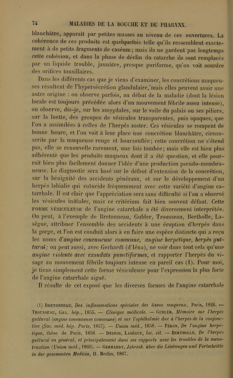 blanchâtre, apparaît par petites masses au niveau de ces ouvertures. La cohérence de ces produits est quelquefois telle qu’ils ressemblent exacte- ment a de petits fragments de caséum; mais ils ne gardent pas longtemps cette cohésion, et dans la phase de déclin du catarrhe ils sont remplacés par un liquide trouble, jaunâtre, presque puriforme, qu’on voit sourdre des orifices tonsillaires. Dans les différents cas que je viens d’examiner, les concrétions muqueu- ses résultent de l’hypersécrétion glandulaire,mais elles peuvent avoir une autre origine : on observe parfois, au début de la maladie (dont la lésion locale est toujours précédée alors d’un mouvement fébrile assez intense), on observe, dis-je, sur les amygdales, sur le voile du palais ou ses piliers, sur la luette, des groupes de vésicules transparentes, puis opaques, que 1 on a assimilées à celles de l’herpès zoster. Ces vésicules se rompent de bonne heure, et l’on voit à leur place une concrétion blanchâtre, circon- scrite par la muqueuse rouge et boursouflée ; cette concrétion ne s’étend pas, elle se renouvelle rarement, une fois tombée ; mais elle est bien plus adhérente que les produits muqueux dont il a été question, et elle pour- rait bien plus facilement donner l’idée d’une production pseudo-membra- neuse. Le diagnostic sera basé sur le défaut d’extension de la concrétion, sur la bénignité des accidents généraux, et sur le développement d’un herpès labialis qui coïncide fréquemment avec celte variété d’angine ca- tarrhale. Il est clair que l’appréciation sera sans difficulté si l’on a observé les vésicules initiales, mais ce critérium fait bien souvent défaut. Cette forme vësiculeuse de l’angine catarrhale a été diversement interprétée. On peut, à l’exemple de Bretonneau, Gubler, Trousseau, Bertholle, La- sègue, attribuer l’ensemble des accidents à une éruption d’herpès dans la gorge, et Ton est conduit alors à en faire une espèce distincte qui a reçu les noms d'angine couenneuse commune, angine herpétique, herpès gut- tural; on peut aussi, avec Gerhardt (d’Iéna), ne voir dans tout, cela qu’une angine violente avec exsudais punctiformes, et rapporter l'herpès du vi- sage au mouvement fébrile toujours intense en pareil cas (1). Pour moi, je tiens simplement cette forme vésieuleuse pour l’expression la plus forte de l’angine catarrhale aiguë. Il résulte de cet exposé que les diverses formes de l’angine catarrhale (I) Bretonneau, Des inflammations spéciales îles tissus muqueux. Paris, 1826. — Trousseau, Gaz. hop-, 1855. — Clinique médicale. — Ourler, Mémoire sur l’Iierpcs guttural (angine couenneuse commune) et sur l’ophthalmie due à l’herpès de la conjonc- tive (Soc. mèil. hôp. Paris, 1857). — Union méd., 1858. — Féron, De l’angine herpé- tique, thèse de Paris, 1858. — Desnos, Lasègue, loc. cit. — Bertholle, De l'herpès guttural en général, et principalement dans ses rapports avec les troubles de la mens- truation (Union méil., 1866). — Gerhardt, Jahresb. über die Leistungen und Fortschritte in der gesammlen Meilicin, II. Berlin, 1867.