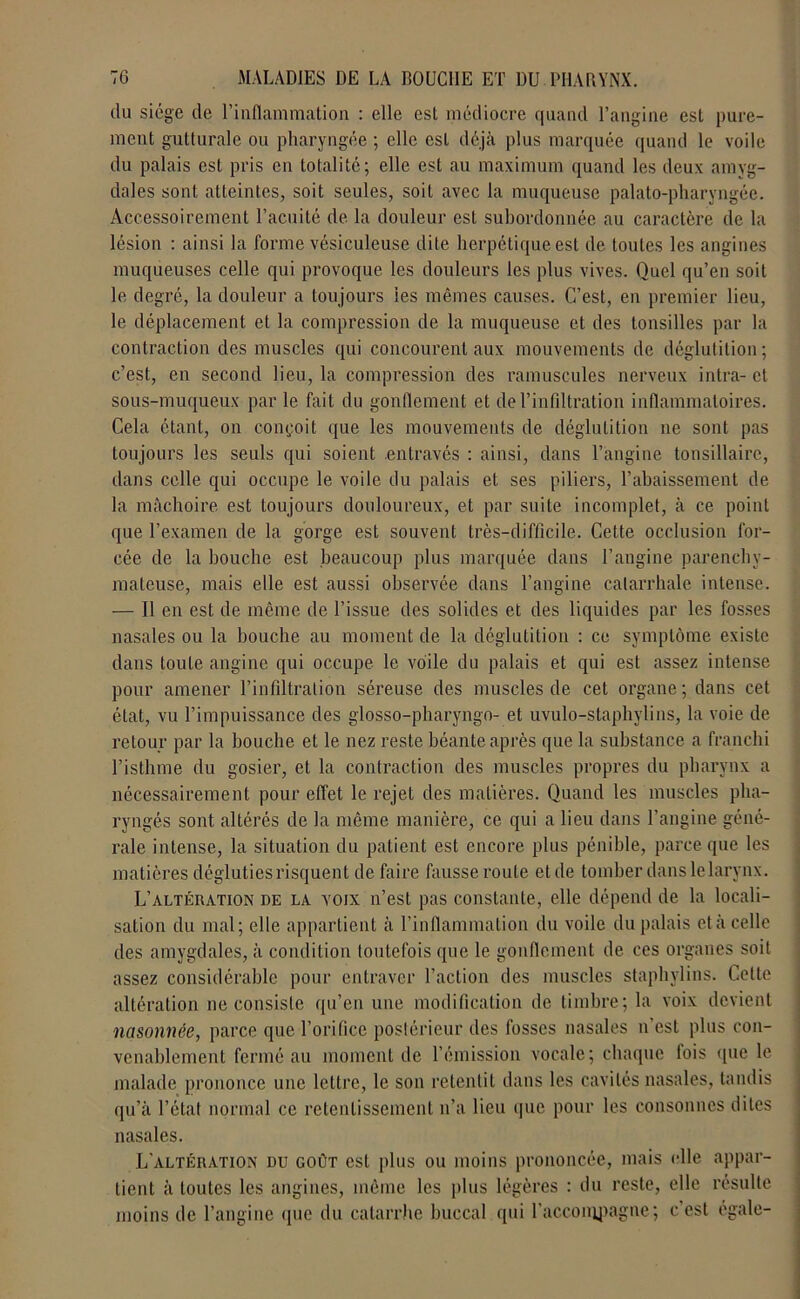 du siège de l’inflammation : elle est médiocre quand l’angine est pure- ment gutturale ou pharyngée ; elle est déjà plus marquée quand le voile du palais est pris en totalité; elle est au maximum quand les deux amyg- dales sont atteintes, soit seules, soit avec la muqueuse palato-pharyngée. Accessoirement l’acuité de la douleur est subordonnée au caractère de la lésion : ainsi la forme vésiculeuse dite herpétique est de toutes les angines muqueuses celle qui provoque les douleurs les plus vives. Quel qu’en soit le degré, la douleur a toujours les mêmes causes. C’est, en premier lieu, le déplacement et la compression de la muqueuse et des tonsilles par la contraction des muscles qui concourent aux mouvements de déglutition; c’est, en second lieu, la compression des ramuscules nerveux intra-et sous-muqueux par le fait du gonflement et de l’infiltration inflammatoires. Cela étant, on conçoit que les mouvements de déglutition ne sont pas toujours les seuls qui soient entravés : ainsi, dans l’angine tonsillaire, dans celle qui occupe le voile du palais et ses piliers, l’abaissement de la mâchoire est toujours douloureux, et par suite incomplet, à ce point que l’examen de la gorge est souvent très-difficile. Cette occlusion for- cée de la bouche est beaucoup plus marquée dans l’angine parenchy- mateuse, mais elle est aussi observée dans l’angine catarrhale intense. — Il en est de même de l’issue des solides et des liquides par les fosses nasales ou la bouche au moment de la déglutition : ce symptôme existe dans toute angine qui occupe le voile du palais et qui est assez intense pour amener l’infiltration séreuse des muscles de cet organe; dans cet état, vu l’impuissance des glosso-pharyngo- et uvulo-staphvlins, la voie de retour par la bouche et le nez reste béante après que la substance a franchi l’isthme du gosier, et la contraction des muscles propres du pharynx a nécessairement pour effet le rejet des matières. Quand les muscles pha- ryngés sont altérés de la même manière, ce qui a lieu dans l’angine géné- rale intense, la situation du patient est encore plus pénible, parce que les matières dégluties risquent de faire fausse route et de tomber dans le larynx. L’altération de la voix n’est pas constante, elle dépend de la locali- sation du mal; elle appartient à l’inflammation du voile du palais et à celle des amygdales, à condition toutefois que le gonflement de ces organes soit assez considérable pour entraver l’action des muscles staphvlins. Cette altération ne consiste qu’en une modification de timbre; la voix devient nasonnée, parce que l’orifice postérieur des fosses nasales n’est plus con- venablement fermé au moment de l’émission vocale; chaque lois que le malade prononce une lettre, le son retentit dans les cavités nasales, tandis qu’à l’état normal ce retentissement n’a lieu que pour les consonnes dites nasales. L’altération du goût est plus ou moins prononcée, mais elle appar- tient à toutes les angines, même les plus légères : du reste, elle résulte moins de l’angine (pie du catarrhe buccal qui l'accompagne ; c’est égale-