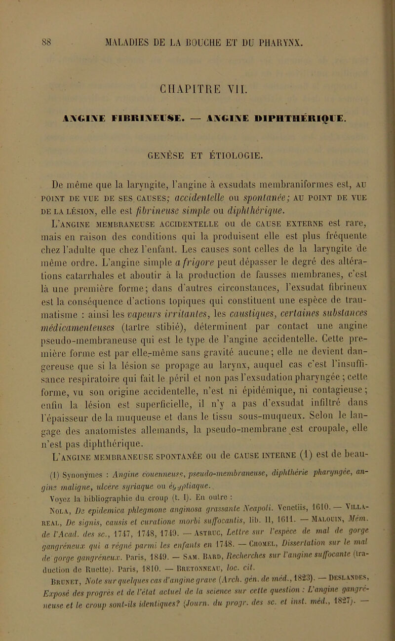 CHAPITRE VII. ANGINE FIBRINEUSE. — ANGINE DIPHTHÉRIQUE. GENÈSE ET ÉTIOLOGIE. De même que la laryngite, l’angine à exsudats membraniformes est, au point de vue de ses. causes; accidentelle ou spontanée; au point de vue de la lésion, elle est fibrineuse simple ou diphthérique. L’angine membraneuse accidentelle ou de cause externe est rare, mais en raison des conditions qui la produisent elle est plus fréquente chez l’adulte que chez l’enfant. Les causes sont celles de la laryngite de même ordre. L’angine simple afrigore peut dépasser le degré des altéra- tions catarrhales et aboutir à la production de fausses membranes, c’est là une première forme; dans d’autres circonstances, l’exsudât fibrineux est la conséquence d’actions topiques qui constituent une espèce de trau- matisme : ainsi les vapeurs irritantes, les caustiques, certaines substances médicamenteuses (tartre stibié), déterminent par contact une angine pseudo-membraneuse qui est le type de l’angine accidentelle. Cette pre- mière forme est par ellermême sans gravité aucune; elle ne devient dan- gereuse que si la lésion se propage au larynx, auquel cas c’est l’insuffi- sance respiratoire qui fait le péril et non pas l’exsudation pharyngée ; cette forme, vu son origine accidentelle, n’est ni épidémique, ni contagieuse; enfin la lésion est superficielle, il n’y a pas d’exsudat infiltré dans l’épaisseur de la muqueuse et dans le tissu sous-muqueux. Selon le lan- gage des anatomistes allemands, la pseudo-membrane est croupale, elle n’est pas diphthérique. L’angine membraneuse spontanée ou de cause interne (l) est de beau- (1) Synonymes : Angine c'ouenneuse, pseudo-membraneuse, diplitliérie pharyngée, an- gine maligne, ulcère syriaque ou ég.jpliaque. Voyez la bibliographie du croup (l. I). En outre : Nola, De epidemica phlegmone anginosa grassante Neapoli. Venctiis, 1010. — \ill\- real, De signis, causis et curatione morbi suffocantis, lib. 11, 1011- Malouin, Mèm. de l'Acad. des sc., 1717, 1748, 1719. — Astruc, Lellre sur l'espèce de mal de gorge gangréneux gui a régné parmi les enfants en 1718. —Chomel, Dissertation sur le mal de gorge gangréneux. Paris, 1819. - Sam. Haro, Recherches sur l'angine suffocante (tra- duction de Ructtej. Paris, 1810. — Bretonneau, loc. cil. Brunet, Note sur quelques cas d’angine grave (Arch. gén. de méd., 1823). Deslandf.s, Exposé des progrès et de l’état actuel de la science sur cette question : L’angine gangré- neuse et le croup sont-ils identiques? (Journ. du progr. des sc. et inst. méd., 1827;. —